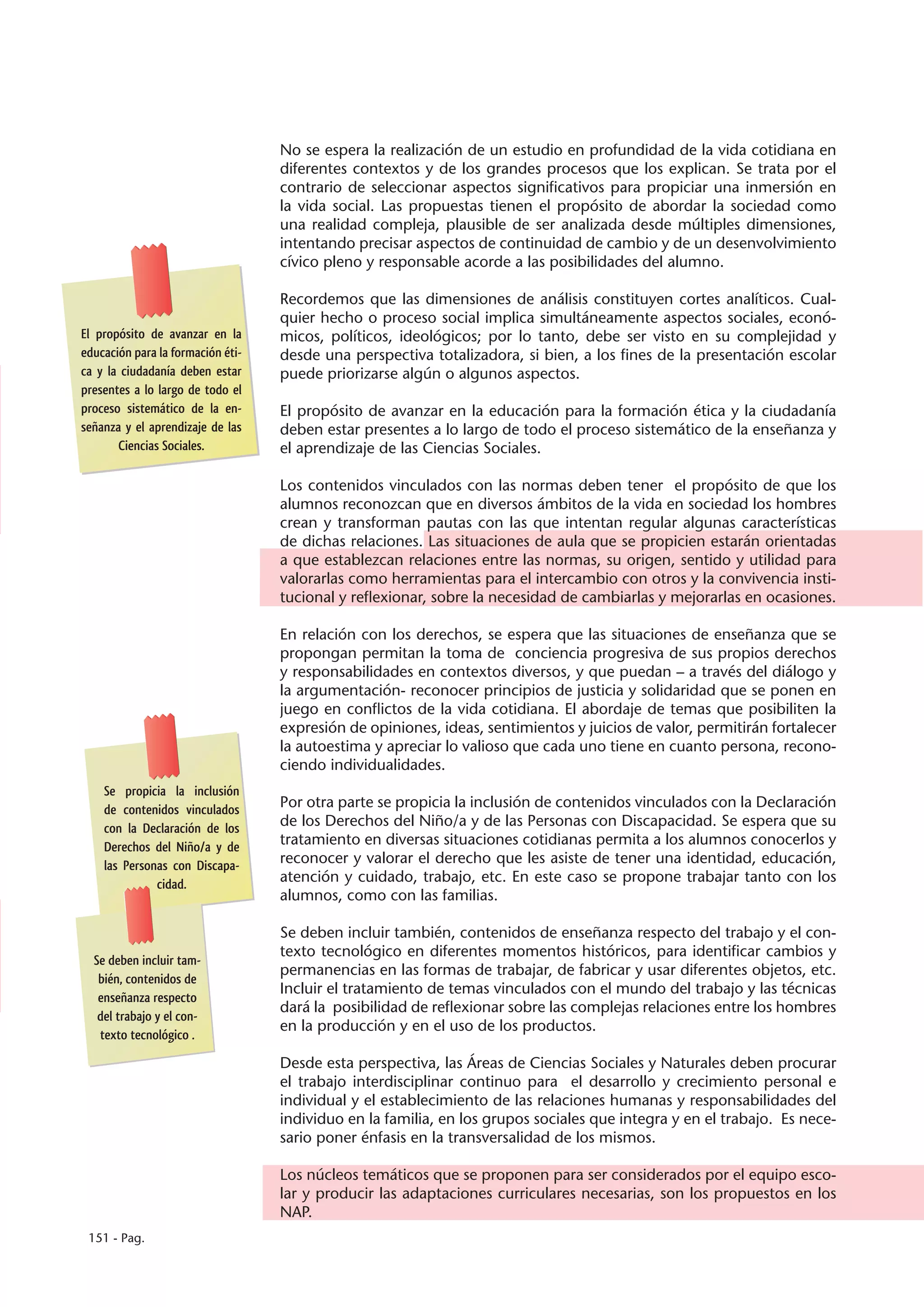 No se espera la realización de un estudio en profundidad de la vida cotidiana en
                                   diferentes contextos y de los grandes procesos que los explican. Se trata por el
                                   contrario de seleccionar aspectos significativos para propiciar una inmersión en
                                   la vida social. Las propuestas tienen el propósito de abordar la sociedad como
                                   una realidad compleja, plausible de ser analizada desde múltiples dimensiones,
                                   intentando precisar aspectos de continuidad de cambio y de un desenvolvimiento
                                   cívico pleno y responsable acorde a las posibilidades del alumno.

                                   Recordemos que las dimensiones de análisis constituyen cortes analíticos. Cual-
                                   quier hecho o proceso social implica simultáneamente aspectos sociales, econó-
El propósito de avanzar en la      micos, políticos, ideológicos; por lo tanto, debe ser visto en su complejidad y
educación para la formación éti-   desde una perspectiva totalizadora, si bien, a los fines de la presentación escolar
ca y la ciudadanía deben estar     puede priorizarse algún o algunos aspectos.
presentes a lo largo de todo el
proceso sistemático de la en-      El propósito de avanzar en la educación para la formación ética y la ciudadanía
señanza y el aprendizaje de las    deben estar presentes a lo largo de todo el proceso sistemático de la enseñanza y
       Ciencias Sociales.          el aprendizaje de las Ciencias Sociales.

                                   Los contenidos vinculados con las normas deben tener el propósito de que los
                                   alumnos reconozcan que en diversos ámbitos de la vida en sociedad los hombres
                                   crean y transforman pautas con las que intentan regular algunas características
                                   de dichas relaciones. Las situaciones de aula que se propicien estarán orientadas
                                   a que establezcan relaciones entre las normas, su origen, sentido y utilidad para
                                   valorarlas como herramientas para el intercambio con otros y la convivencia insti-
                                   tucional y reflexionar, sobre la necesidad de cambiarlas y mejorarlas en ocasiones.

                                   En relación con los derechos, se espera que las situaciones de enseñanza que se
                                   propongan permitan la toma de conciencia progresiva de sus propios derechos
                                   y responsabilidades en contextos diversos, y que puedan – a través del diálogo y
                                   la argumentación- reconocer principios de justicia y solidaridad que se ponen en
                                   juego en conflictos de la vida cotidiana. El abordaje de temas que posibiliten la
                                   expresión de opiniones, ideas, sentimientos y juicios de valor, permitirán fortalecer
                                   la autoestima y apreciar lo valioso que cada uno tiene en cuanto persona, recono-
                                   ciendo individualidades.
    Se propicia la inclusión
    de contenidos vinculados       Por otra parte se propicia la inclusión de contenidos vinculados con la Declaración
    con la Declaración de los      de los Derechos del Niño/a y de las Personas con Discapacidad. Se espera que su
    Derechos del Niño/a y de       tratamiento en diversas situaciones cotidianas permita a los alumnos conocerlos y
    las Personas con Discapa-      reconocer y valorar el derecho que les asiste de tener una identidad, educación,
              cidad.               atención y cuidado, trabajo, etc. En este caso se propone trabajar tanto con los
                                   alumnos, como con las familias.

                                   Se deben incluir también, contenidos de enseñanza respecto del trabajo y el con-
                                   texto tecnológico en diferentes momentos históricos, para identificar cambios y
  Se deben incluir tam-
                                   permanencias en las formas de trabajar, de fabricar y usar diferentes objetos, etc.
   bién, contenidos de
                                   Incluir el tratamiento de temas vinculados con el mundo del trabajo y las técnicas
   enseñanza respecto
                                   dará la posibilidad de reflexionar sobre las complejas relaciones entre los hombres
   del trabajo y el con-
                                   en la producción y en el uso de los productos.
   texto tecnológico .

                                   Desde esta perspectiva, las Áreas de Ciencias Sociales y Naturales deben procurar
                                   el trabajo interdisciplinar continuo para el desarrollo y crecimiento personal e
                                   individual y el establecimiento de las relaciones humanas y responsabilidades del
                                   individuo en la familia, en los grupos sociales que integra y en el trabajo. Es nece-
                                   sario poner énfasis en la transversalidad de los mismos.

                                   Los núcleos temáticos que se proponen para ser considerados por el equipo esco-
                                   lar y producir las adaptaciones curriculares necesarias, son los propuestos en los
                                   NAP.
 151 - Pag.
 