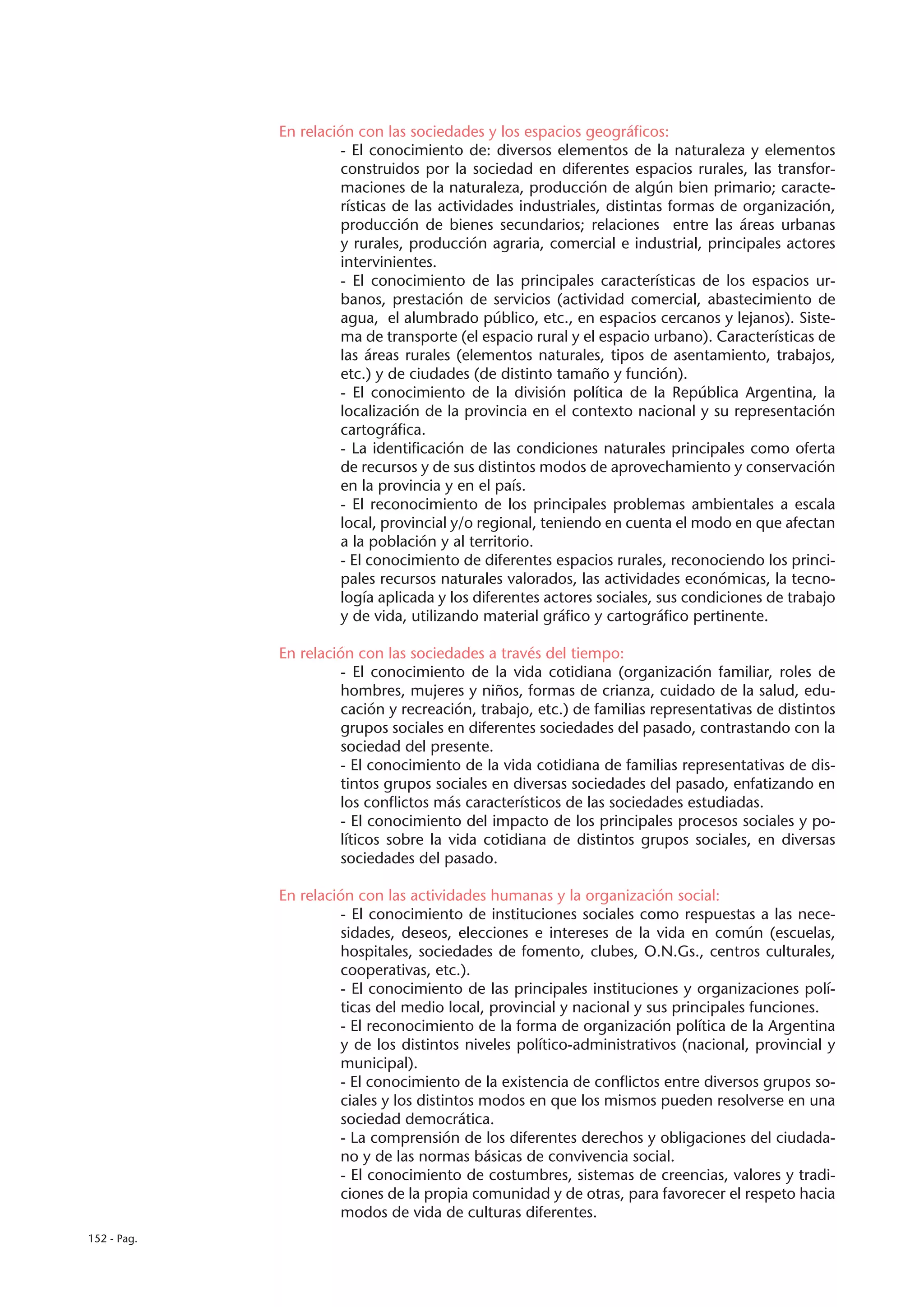 En relación con las sociedades y los espacios geográficos:
                       - El conocimiento de: diversos elementos de la naturaleza y elementos
                       construidos por la sociedad en diferentes espacios rurales, las transfor-
                       maciones de la naturaleza, producción de algún bien primario; caracte-
                       rísticas de las actividades industriales, distintas formas de organización,
                       producción de bienes secundarios; relaciones entre las áreas urbanas
                       y rurales, producción agraria, comercial e industrial, principales actores
                       intervinientes.
                       - El conocimiento de las principales características de los espacios ur-
                       banos, prestación de servicios (actividad comercial, abastecimiento de
                       agua, el alumbrado público, etc., en espacios cercanos y lejanos). Siste-
                       ma de transporte (el espacio rural y el espacio urbano). Características de
                       las áreas rurales (elementos naturales, tipos de asentamiento, trabajos,
                       etc.) y de ciudades (de distinto tamaño y función).
                       - El conocimiento de la división política de la República Argentina, la
                       localización de la provincia en el contexto nacional y su representación
                       cartográfica.
                       - La identificación de las condiciones naturales principales como oferta
                       de recursos y de sus distintos modos de aprovechamiento y conservación
                       en la provincia y en el país.
                       - El reconocimiento de los principales problemas ambientales a escala
                       local, provincial y/o regional, teniendo en cuenta el modo en que afectan
                       a la población y al territorio.
                       - El conocimiento de diferentes espacios rurales, reconociendo los princi-
                       pales recursos naturales valorados, las actividades económicas, la tecno-
                       logía aplicada y los diferentes actores sociales, sus condiciones de trabajo
                       y de vida, utilizando material gráfico y cartográfico pertinente.

             En relación con las sociedades a través del tiempo:
                       - El conocimiento de la vida cotidiana (organización familiar, roles de
                       hombres, mujeres y niños, formas de crianza, cuidado de la salud, edu-
                       cación y recreación, trabajo, etc.) de familias representativas de distintos
                       grupos sociales en diferentes sociedades del pasado, contrastando con la
                       sociedad del presente.
                       - El conocimiento de la vida cotidiana de familias representativas de dis-
                       tintos grupos sociales en diversas sociedades del pasado, enfatizando en
                       los conflictos más característicos de las sociedades estudiadas.
                       - El conocimiento del impacto de los principales procesos sociales y po-
                       líticos sobre la vida cotidiana de distintos grupos sociales, en diversas
                       sociedades del pasado.

             En relación con las actividades humanas y la organización social:
                       - El conocimiento de instituciones sociales como respuestas a las nece-
                       sidades, deseos, elecciones e intereses de la vida en común (escuelas,
                       hospitales, sociedades de fomento, clubes, O.N.Gs., centros culturales,
                       cooperativas, etc.).
                       - El conocimiento de las principales instituciones y organizaciones polí-
                       ticas del medio local, provincial y nacional y sus principales funciones.
                       - El reconocimiento de la forma de organización política de la Argentina
                       y de los distintos niveles político-administrativos (nacional, provincial y
                       municipal).
                       - El conocimiento de la existencia de conflictos entre diversos grupos so-
                       ciales y los distintos modos en que los mismos pueden resolverse en una
                       sociedad democrática.
                       - La comprensión de los diferentes derechos y obligaciones del ciudada-
                       no y de las normas básicas de convivencia social.
                       - El conocimiento de costumbres, sistemas de creencias, valores y tradi-
                       ciones de la propia comunidad y de otras, para favorecer el respeto hacia
                       modos de vida de culturas diferentes.
152 - Pag.
 