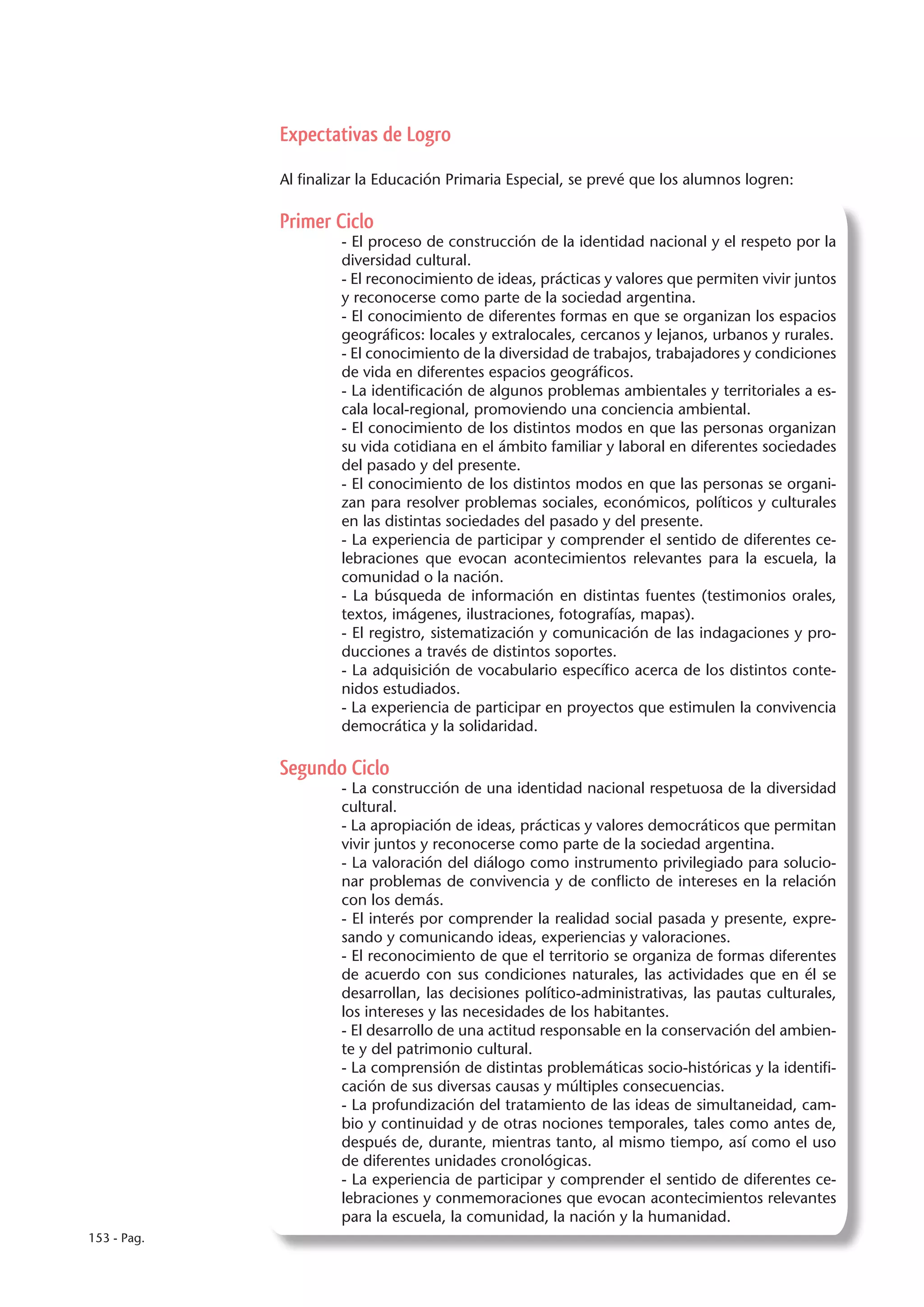 Expectativas de Logro

             Al finalizar la Educación Primaria Especial, se prevé que los alumnos logren:

             Primer Ciclo
                      - El proceso de construcción de la identidad nacional y el respeto por la
                      diversidad cultural.
                      - El reconocimiento de ideas, prácticas y valores que permiten vivir juntos
                      y reconocerse como parte de la sociedad argentina.
                      - El conocimiento de diferentes formas en que se organizan los espacios
                      geográficos: locales y extralocales, cercanos y lejanos, urbanos y rurales.
                      - El conocimiento de la diversidad de trabajos, trabajadores y condiciones
                      de vida en diferentes espacios geográficos.
                      - La identificación de algunos problemas ambientales y territoriales a es-
                      cala local-regional, promoviendo una conciencia ambiental.
                      - El conocimiento de los distintos modos en que las personas organizan
                      su vida cotidiana en el ámbito familiar y laboral en diferentes sociedades
                      del pasado y del presente.
                      - El conocimiento de los distintos modos en que las personas se organi-
                      zan para resolver problemas sociales, económicos, políticos y culturales
                      en las distintas sociedades del pasado y del presente.
                      - La experiencia de participar y comprender el sentido de diferentes ce-
                      lebraciones que evocan acontecimientos relevantes para la escuela, la
                      comunidad o la nación.
                      - La búsqueda de información en distintas fuentes (testimonios orales,
                      textos, imágenes, ilustraciones, fotografías, mapas).
                      - El registro, sistematización y comunicación de las indagaciones y pro-
                      ducciones a través de distintos soportes.
                      - La adquisición de vocabulario específico acerca de los distintos conte-
                      nidos estudiados.
                      - La experiencia de participar en proyectos que estimulen la convivencia
                      democrática y la solidaridad.

             Segundo Ciclo
                      - La construcción de una identidad nacional respetuosa de la diversidad
                      cultural.
                      - La apropiación de ideas, prácticas y valores democráticos que permitan
                      vivir juntos y reconocerse como parte de la sociedad argentina.
                      - La valoración del diálogo como instrumento privilegiado para solucio-
                      nar problemas de convivencia y de conflicto de intereses en la relación
                      con los demás.
                      - El interés por comprender la realidad social pasada y presente, expre-
                      sando y comunicando ideas, experiencias y valoraciones.
                      - El reconocimiento de que el territorio se organiza de formas diferentes
                      de acuerdo con sus condiciones naturales, las actividades que en él se
                      desarrollan, las decisiones político-administrativas, las pautas culturales,
                      los intereses y las necesidades de los habitantes.
                      - El desarrollo de una actitud responsable en la conservación del ambien-
                      te y del patrimonio cultural.
                      - La comprensión de distintas problemáticas socio-históricas y la identifi-
                      cación de sus diversas causas y múltiples consecuencias.
                      - La profundización del tratamiento de las ideas de simultaneidad, cam-
                      bio y continuidad y de otras nociones temporales, tales como antes de,
                      después de, durante, mientras tanto, al mismo tiempo, así como el uso
                      de diferentes unidades cronológicas.
                      - La experiencia de participar y comprender el sentido de diferentes ce-
                      lebraciones y conmemoraciones que evocan acontecimientos relevantes
                      para la escuela, la comunidad, la nación y la humanidad.
153 - Pag.
 