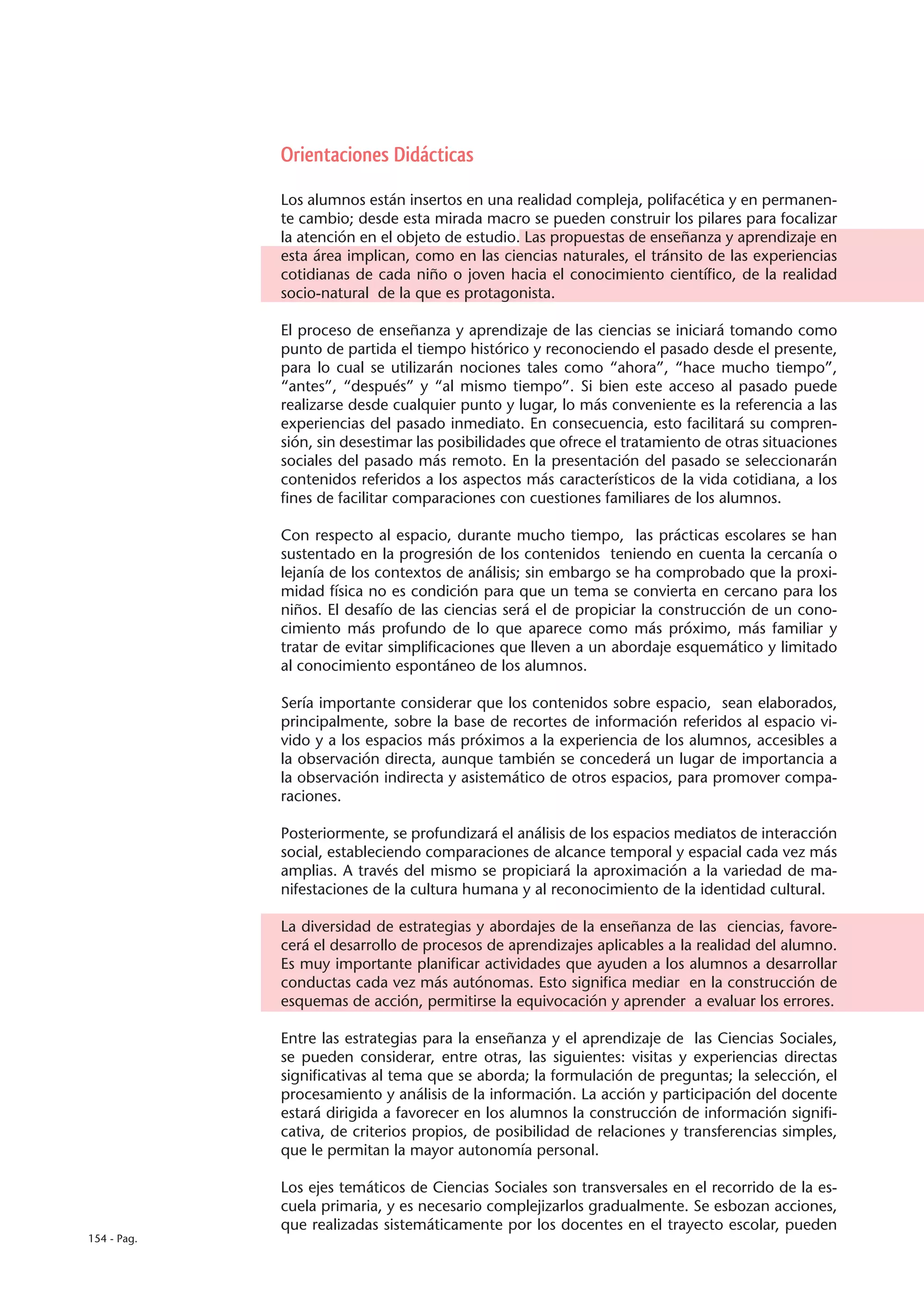 Orientaciones Didácticas

             Los alumnos están insertos en una realidad compleja, polifacética y en permanen-
             te cambio; desde esta mirada macro se pueden construir los pilares para focalizar
             la atención en el objeto de estudio. Las propuestas de enseñanza y aprendizaje en
             esta área implican, como en las ciencias naturales, el tránsito de las experiencias
             cotidianas de cada niño o joven hacia el conocimiento científico, de la realidad
             socio-natural de la que es protagonista.

             El proceso de enseñanza y aprendizaje de las ciencias se iniciará tomando como
             punto de partida el tiempo histórico y reconociendo el pasado desde el presente,
             para lo cual se utilizarán nociones tales como “ahora”, “hace mucho tiempo”,
             “antes”, “después” y “al mismo tiempo”. Si bien este acceso al pasado puede
             realizarse desde cualquier punto y lugar, lo más conveniente es la referencia a las
             experiencias del pasado inmediato. En consecuencia, esto facilitará su compren-
             sión, sin desestimar las posibilidades que ofrece el tratamiento de otras situaciones
             sociales del pasado más remoto. En la presentación del pasado se seleccionarán
             contenidos referidos a los aspectos más característicos de la vida cotidiana, a los
             fines de facilitar comparaciones con cuestiones familiares de los alumnos.

             Con respecto al espacio, durante mucho tiempo, las prácticas escolares se han
             sustentado en la progresión de los contenidos teniendo en cuenta la cercanía o
             lejanía de los contextos de análisis; sin embargo se ha comprobado que la proxi-
             midad física no es condición para que un tema se convierta en cercano para los
             niños. El desafío de las ciencias será el de propiciar la construcción de un cono-
             cimiento más profundo de lo que aparece como más próximo, más familiar y
             tratar de evitar simplificaciones que lleven a un abordaje esquemático y limitado
             al conocimiento espontáneo de los alumnos.

             Sería importante considerar que los contenidos sobre espacio, sean elaborados,
             principalmente, sobre la base de recortes de información referidos al espacio vi-
             vido y a los espacios más próximos a la experiencia de los alumnos, accesibles a
             la observación directa, aunque también se concederá un lugar de importancia a
             la observación indirecta y asistemático de otros espacios, para promover compa-
             raciones.

             Posteriormente, se profundizará el análisis de los espacios mediatos de interacción
             social, estableciendo comparaciones de alcance temporal y espacial cada vez más
             amplias. A través del mismo se propiciará la aproximación a la variedad de ma-
             nifestaciones de la cultura humana y al reconocimiento de la identidad cultural.

             La diversidad de estrategias y abordajes de la enseñanza de las ciencias, favore-
             cerá el desarrollo de procesos de aprendizajes aplicables a la realidad del alumno.
             Es muy importante planificar actividades que ayuden a los alumnos a desarrollar
             conductas cada vez más autónomas. Esto significa mediar en la construcción de
             esquemas de acción, permitirse la equivocación y aprender a evaluar los errores.

             Entre las estrategias para la enseñanza y el aprendizaje de las Ciencias Sociales,
             se pueden considerar, entre otras, las siguientes: visitas y experiencias directas
             significativas al tema que se aborda; la formulación de preguntas; la selección, el
             procesamiento y análisis de la información. La acción y participación del docente
             estará dirigida a favorecer en los alumnos la construcción de información signifi-
             cativa, de criterios propios, de posibilidad de relaciones y transferencias simples,
             que le permitan la mayor autonomía personal.

             Los ejes temáticos de Ciencias Sociales son transversales en el recorrido de la es-
             cuela primaria, y es necesario complejizarlos gradualmente. Se esbozan acciones,
             que realizadas sistemáticamente por los docentes en el trayecto escolar, pueden
154 - Pag.
 