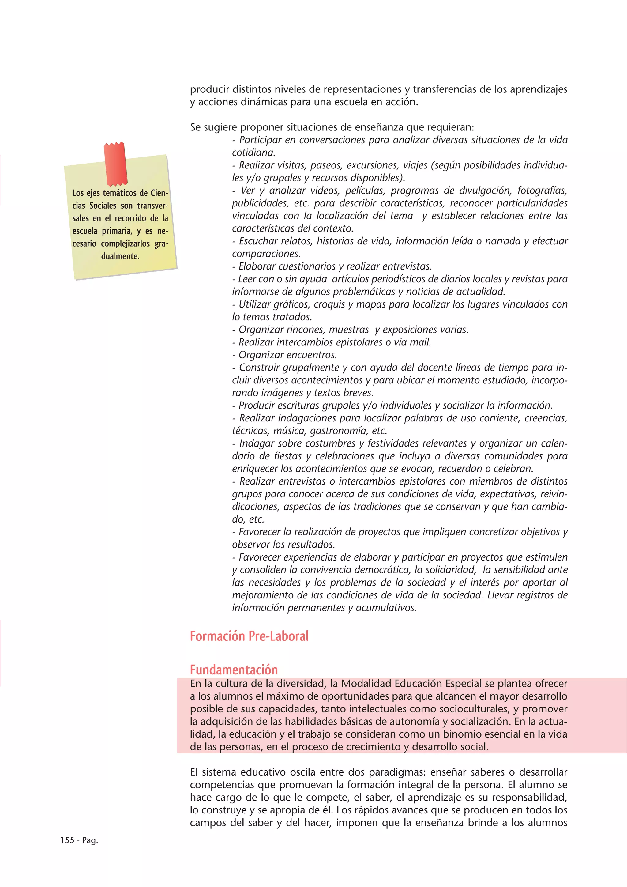 producir distintos niveles de representaciones y transferencias de los aprendizajes
                                 y acciones dinámicas para una escuela en acción.

                                 Se sugiere proponer situaciones de enseñanza que requieran:
                                          - Participar en conversaciones para analizar diversas situaciones de la vida
                                          cotidiana.
                                          - Realizar visitas, paseos, excursiones, viajes (según posibilidades individua-
                                          les y/o grupales y recursos disponibles).
   Los ejes temáticos de Cien-            - Ver y analizar videos, películas, programas de divulgación, fotografías,
   cias Sociales son transver-            publicidades, etc. para describir características, reconocer particularidades
   sales en el recorrido de la            vinculadas con la localización del tema y establecer relaciones entre las
   escuela primaria, y es ne-             características del contexto.
   cesario complejizarlos gra-            - Escuchar relatos, historias de vida, información leída o narrada y efectuar
           dualmente.                     comparaciones.
                                          - Elaborar cuestionarios y realizar entrevistas.
                                          - Leer con o sin ayuda artículos periodísticos de diarios locales y revistas para
                                          informarse de algunos problemáticas y noticias de actualidad.
                                          - Utilizar gráficos, croquis y mapas para localizar los lugares vinculados con
                                          lo temas tratados.
                                          - Organizar rincones, muestras y exposiciones varias.
                                          - Realizar intercambios epistolares o vía mail.
                                          - Organizar encuentros.
                                          - Construir grupalmente y con ayuda del docente líneas de tiempo para in-
                                          cluir diversos acontecimientos y para ubicar el momento estudiado, incorpo-
                                          rando imágenes y textos breves.
                                          - Producir escrituras grupales y/o individuales y socializar la información.
                                          - Realizar indagaciones para localizar palabras de uso corriente, creencias,
                                          técnicas, música, gastronomía, etc.
                                          - Indagar sobre costumbres y festividades relevantes y organizar un calen-
                                          dario de fiestas y celebraciones que incluya a diversas comunidades para
                                          enriquecer los acontecimientos que se evocan, recuerdan o celebran.
                                          - Realizar entrevistas o intercambios epistolares con miembros de distintos
                                          grupos para conocer acerca de sus condiciones de vida, expectativas, reivin-
                                          dicaciones, aspectos de las tradiciones que se conservan y que han cambia-
                                          do, etc.
                                          - Favorecer la realización de proyectos que impliquen concretizar objetivos y
                                          observar los resultados.
                                          - Favorecer experiencias de elaborar y participar en proyectos que estimulen
                                          y consoliden la convivencia democrática, la solidaridad, la sensibilidad ante
                                          las necesidades y los problemas de la sociedad y el interés por aportar al
                                          mejoramiento de las condiciones de vida de la sociedad. Llevar registros de
                                          información permanentes y acumulativos.

                                 Formación Pre-Laboral

                                 Fundamentación
                                 En la cultura de la diversidad, la Modalidad Educación Especial se plantea ofrecer
                                 a los alumnos el máximo de oportunidades para que alcancen el mayor desarrollo
                                 posible de sus capacidades, tanto intelectuales como socioculturales, y promover
                                 la adquisición de las habilidades básicas de autonomía y socialización. En la actua-
                                 lidad, la educación y el trabajo se consideran como un binomio esencial en la vida
                                 de las personas, en el proceso de crecimiento y desarrollo social.

                                 El sistema educativo oscila entre dos paradigmas: enseñar saberes o desarrollar
                                 competencias que promuevan la formación integral de la persona. El alumno se
                                 hace cargo de lo que le compete, el saber, el aprendizaje es su responsabilidad,
                                 lo construye y se apropia de él. Los rápidos avances que se producen en todos los
                                 campos del saber y del hacer, imponen que la enseñanza brinde a los alumnos
155 - Pag.
 