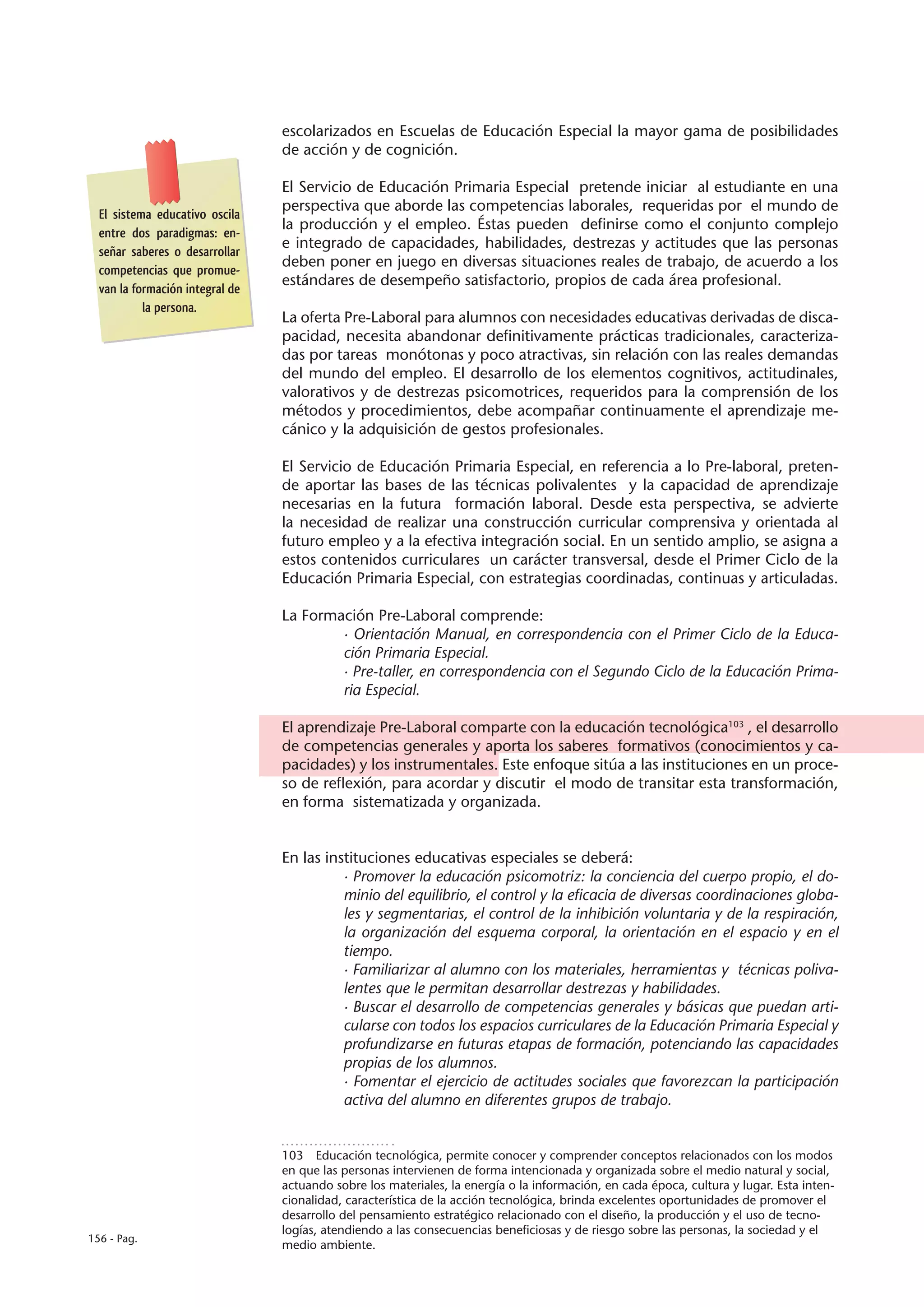 escolarizados en Escuelas de Educación Especial la mayor gama de posibilidades
                                 de acción y de cognición.

                                 El Servicio de Educación Primaria Especial pretende iniciar al estudiante en una
                                 perspectiva que aborde las competencias laborales, requeridas por el mundo de
  El sistema educativo oscila
                                 la producción y el empleo. Éstas pueden definirse como el conjunto complejo
  entre dos paradigmas: en-
                                 e integrado de capacidades, habilidades, destrezas y actitudes que las personas
  señar saberes o desarrollar
                                 deben poner en juego en diversas situaciones reales de trabajo, de acuerdo a los
  competencias que promue-
                                 estándares de desempeño satisfactorio, propios de cada área profesional.
  van la formación integral de
           la persona.
                                 La oferta Pre-Laboral para alumnos con necesidades educativas derivadas de disca-
                                 pacidad, necesita abandonar definitivamente prácticas tradicionales, caracteriza-
                                 das por tareas monótonas y poco atractivas, sin relación con las reales demandas
                                 del mundo del empleo. El desarrollo de los elementos cognitivos, actitudinales,
                                 valorativos y de destrezas psicomotrices, requeridos para la comprensión de los
                                 métodos y procedimientos, debe acompañar continuamente el aprendizaje me-
                                 cánico y la adquisición de gestos profesionales.

                                 El Servicio de Educación Primaria Especial, en referencia a lo Pre-laboral, preten-
                                 de aportar las bases de las técnicas polivalentes y la capacidad de aprendizaje
                                 necesarias en la futura formación laboral. Desde esta perspectiva, se advierte
                                 la necesidad de realizar una construcción curricular comprensiva y orientada al
                                 futuro empleo y a la efectiva integración social. En un sentido amplio, se asigna a
                                 estos contenidos curriculares un carácter transversal, desde el Primer Ciclo de la
                                 Educación Primaria Especial, con estrategias coordinadas, continuas y articuladas.

                                 La Formación Pre-Laboral comprende:
                                         · Orientación Manual, en correspondencia con el Primer Ciclo de la Educa-
                                         ción Primaria Especial.
                                         · Pre-taller, en correspondencia con el Segundo Ciclo de la Educación Prima-
                                         ria Especial.

                                 El aprendizaje Pre-Laboral comparte con la educación tecnológica103 , el desarrollo
                                 de competencias generales y aporta los saberes formativos (conocimientos y ca-
                                 pacidades) y los instrumentales. Este enfoque sitúa a las instituciones en un proce-
                                 so de reflexión, para acordar y discutir el modo de transitar esta transformación,
                                 en forma sistematizada y organizada.


                                 En las instituciones educativas especiales se deberá:
                                           · Promover la educación psicomotriz: la conciencia del cuerpo propio, el do-
                                           minio del equilibrio, el control y la eficacia de diversas coordinaciones globa-
                                           les y segmentarias, el control de la inhibición voluntaria y de la respiración,
                                           la organización del esquema corporal, la orientación en el espacio y en el
                                           tiempo.
                                           · Familiarizar al alumno con los materiales, herramientas y técnicas poliva-
                                           lentes que le permitan desarrollar destrezas y habilidades.
                                           · Buscar el desarrollo de competencias generales y básicas que puedan arti-
                                           cularse con todos los espacios curriculares de la Educación Primaria Especial y
                                           profundizarse en futuras etapas de formación, potenciando las capacidades
                                           propias de los alumnos.
                                           · Fomentar el ejercicio de actitudes sociales que favorezcan la participación
                                           activa del alumno en diferentes grupos de trabajo.


                                 103  Educación tecnológica, permite conocer y comprender conceptos relacionados con los modos
                                 en que las personas intervienen de forma intencionada y organizada sobre el medio natural y social,
                                 actuando sobre los materiales, la energía o la información, en cada época, cultura y lugar. Esta inten-
                                 cionalidad, característica de la acción tecnológica, brinda excelentes oportunidades de promover el
                                 desarrollo del pensamiento estratégico relacionado con el diseño, la producción y el uso de tecno-
                                 logías, atendiendo a las consecuencias beneficiosas y de riesgo sobre las personas, la sociedad y el
156 - Pag.
                                 medio ambiente.
 