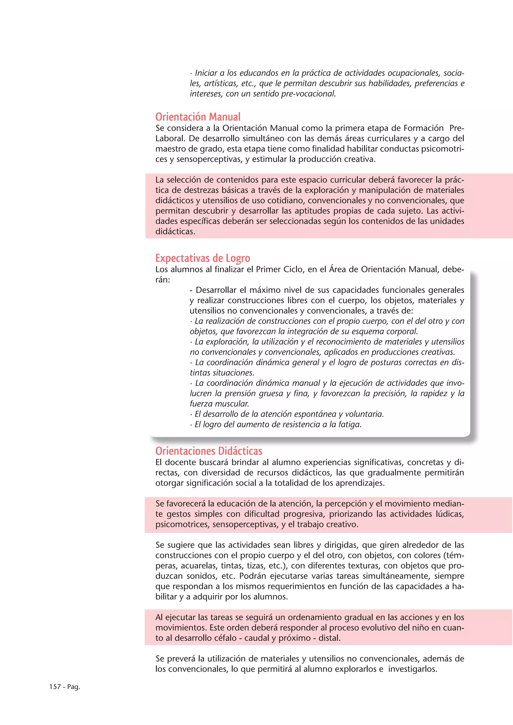 · Iniciar a los educandos en la práctica de actividades ocupacionales, socia-
                      les, artísticas, etc., que le permitan descubrir sus habilidades, preferencias e
                      intereses, con un sentido pre-vocacional.

             Orientación Manual
             Se considera a la Orientación Manual como la primera etapa de Formación Pre-
             Laboral. De desarrollo simultáneo con las demás áreas curriculares y a cargo del
             maestro de grado, esta etapa tiene como finalidad habilitar conductas psicomotri-
             ces y sensoperceptivas, y estimular la producción creativa.

             La selección de contenidos para este espacio curricular deberá favorecer la prác-
             tica de destrezas básicas a través de la exploración y manipulación de materiales
             didácticos y utensilios de uso cotidiano, convencionales y no convencionales, que
             permitan descubrir y desarrollar las aptitudes propias de cada sujeto. Las activi-
             dades específicas deberán ser seleccionadas según los contenidos de las unidades
             didácticas.


             Expectativas de Logro
             Los alumnos al finalizar el Primer Ciclo, en el Área de Orientación Manual, debe-
             rán:
                     - Desarrollar el máximo nivel de sus capacidades funcionales generales
                     y realizar construcciones libres con el cuerpo, los objetos, materiales y
                     utensilios no convencionales y convencionales, a través de:
                     · La realización de construcciones con el propio cuerpo, con el del otro y con
                     objetos, que favorezcan la integración de su esquema corporal.
                     · La exploración, la utilización y el reconocimiento de materiales y utensilios
                     no convencionales y convencionales, aplicados en producciones creativas.
                     · La coordinación dinámica general y el logro de posturas correctas en dis-
                     tintas situaciones.
                     · La coordinación dinámica manual y la ejecución de actividades que invo-
                     lucren la prensión gruesa y fina, y favorezcan la precisión, la rapidez y la
                     fuerza muscular.
                     · El desarrollo de la atención espontánea y voluntaria.
                     · El logro del aumento de resistencia a la fatiga.


             Orientaciones Didácticas
             El docente buscará brindar al alumno experiencias significativas, concretas y di-
             rectas, con diversidad de recursos didácticos, las que gradualmente permitirán
             otorgar significación social a la totalidad de los aprendizajes.

             Se favorecerá la educación de la atención, la percepción y el movimiento median-
             te gestos simples con dificultad progresiva, priorizando las actividades lúdicas,
             psicomotrices, sensoperceptivas, y el trabajo creativo.

             Se sugiere que las actividades sean libres y dirigidas, que giren alrededor de las
             construcciones con el propio cuerpo y el del otro, con objetos, con colores (tém-
             peras, acuarelas, tintas, tizas, etc.), con diferentes texturas, con objetos que pro-
             duzcan sonidos, etc. Podrán ejecutarse varias tareas simultáneamente, siempre
             que respondan a los mismos requerimientos en función de las capacidades a ha-
             bilitar y a adquirir por los alumnos.

             Al ejecutar las tareas se seguirá un ordenamiento gradual en las acciones y en los
             movimientos. Este orden deberá responder al proceso evolutivo del niño en cuan-
             to al desarrollo céfalo - caudal y próximo - distal.

             Se preverá la utilización de materiales y utensilios no convencionales, además de
             los convencionales, lo que permitirá al alumno explorarlos e investigarlos.

157 - Pag.
 