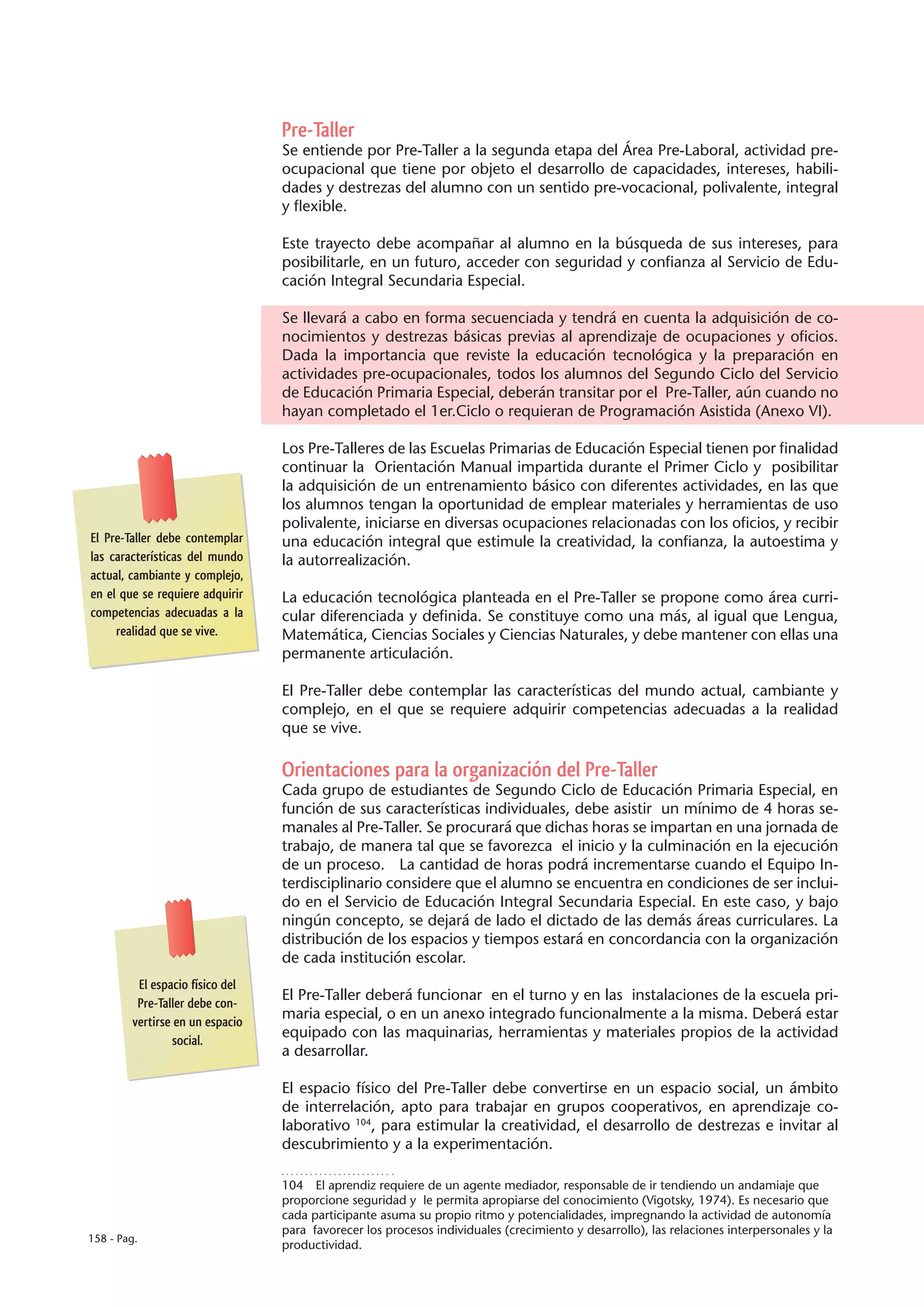 Pre-Taller
                                 Se entiende por Pre-Taller a la segunda etapa del Área Pre-Laboral, actividad pre-
                                 ocupacional que tiene por objeto el desarrollo de capacidades, intereses, habili-
                                 dades y destrezas del alumno con un sentido pre-vocacional, polivalente, integral
                                 y flexible.

                                 Este trayecto debe acompañar al alumno en la búsqueda de sus intereses, para
                                 posibilitarle, en un futuro, acceder con seguridad y confianza al Servicio de Edu-
                                 cación Integral Secundaria Especial.

                                 Se llevará a cabo en forma secuenciada y tendrá en cuenta la adquisición de co-
                                 nocimientos y destrezas básicas previas al aprendizaje de ocupaciones y oficios.
                                 Dada la importancia que reviste la educación tecnológica y la preparación en
                                 actividades pre-ocupacionales, todos los alumnos del Segundo Ciclo del Servicio
                                 de Educación Primaria Especial, deberán transitar por el Pre-Taller, aún cuando no
                                 hayan completado el 1er.Ciclo o requieran de Programación Asistida (Anexo VI).

                                 Los Pre-Talleres de las Escuelas Primarias de Educación Especial tienen por finalidad
                                 continuar la Orientación Manual impartida durante el Primer Ciclo y posibilitar
                                 la adquisición de un entrenamiento básico con diferentes actividades, en las que
                                 los alumnos tengan la oportunidad de emplear materiales y herramientas de uso
                                 polivalente, iniciarse en diversas ocupaciones relacionadas con los oficios, y recibir
El Pre-Taller debe contemplar    una educación integral que estimule la creatividad, la confianza, la autoestima y
las características del mundo    la autorrealización.
actual, cambiante y complejo,
en el que se requiere adquirir   La educación tecnológica planteada en el Pre-Taller se propone como área curri-
competencias adecuadas a la      cular diferenciada y definida. Se constituye como una más, al igual que Lengua,
     realidad que se vive.       Matemática, Ciencias Sociales y Ciencias Naturales, y debe mantener con ellas una
                                 permanente articulación.

                                 El Pre-Taller debe contemplar las características del mundo actual, cambiante y
                                 complejo, en el que se requiere adquirir competencias adecuadas a la realidad
                                 que se vive.

                                 Orientaciones para la organización del Pre-Taller
                                 Cada grupo de estudiantes de Segundo Ciclo de Educación Primaria Especial, en
                                 función de sus características individuales, debe asistir un mínimo de 4 horas se-
                                 manales al Pre-Taller. Se procurará que dichas horas se impartan en una jornada de
                                 trabajo, de manera tal que se favorezca el inicio y la culminación en la ejecución
                                 de un proceso. La cantidad de horas podrá incrementarse cuando el Equipo In-
                                 terdisciplinario considere que el alumno se encuentra en condiciones de ser inclui-
                                 do en el Servicio de Educación Integral Secundaria Especial. En este caso, y bajo
                                 ningún concepto, se dejará de lado el dictado de las demás áreas curriculares. La
                                 distribución de los espacios y tiempos estará en concordancia con la organización
                                 de cada institución escolar.
         El espacio físico del
         Pre-Taller debe con-
                                 El Pre-Taller deberá funcionar en el turno y en las instalaciones de la escuela pri-
        vertirse en un espacio
                                 maria especial, o en un anexo integrado funcionalmente a la misma. Deberá estar
                social.
                                 equipado con las maquinarias, herramientas y materiales propios de la actividad
                                 a desarrollar.

                                 El espacio físico del Pre-Taller debe convertirse en un espacio social, un ámbito
                                 de interrelación, apto para trabajar en grupos cooperativos, en aprendizaje co-
                                 laborativo 104, para estimular la creatividad, el desarrollo de destrezas e invitar al
                                 descubrimiento y a la experimentación.

                                 104  El aprendiz requiere de un agente mediador, responsable de ir tendiendo un andamiaje que
                                 proporcione seguridad y le permita apropiarse del conocimiento (Vigotsky, 1974). Es necesario que
                                 cada participante asuma su propio ritmo y potencialidades, impregnando la actividad de autonomía
                                 para favorecer los procesos individuales (crecimiento y desarrollo), las relaciones interpersonales y la
158 - Pag.
                                 productividad.
 