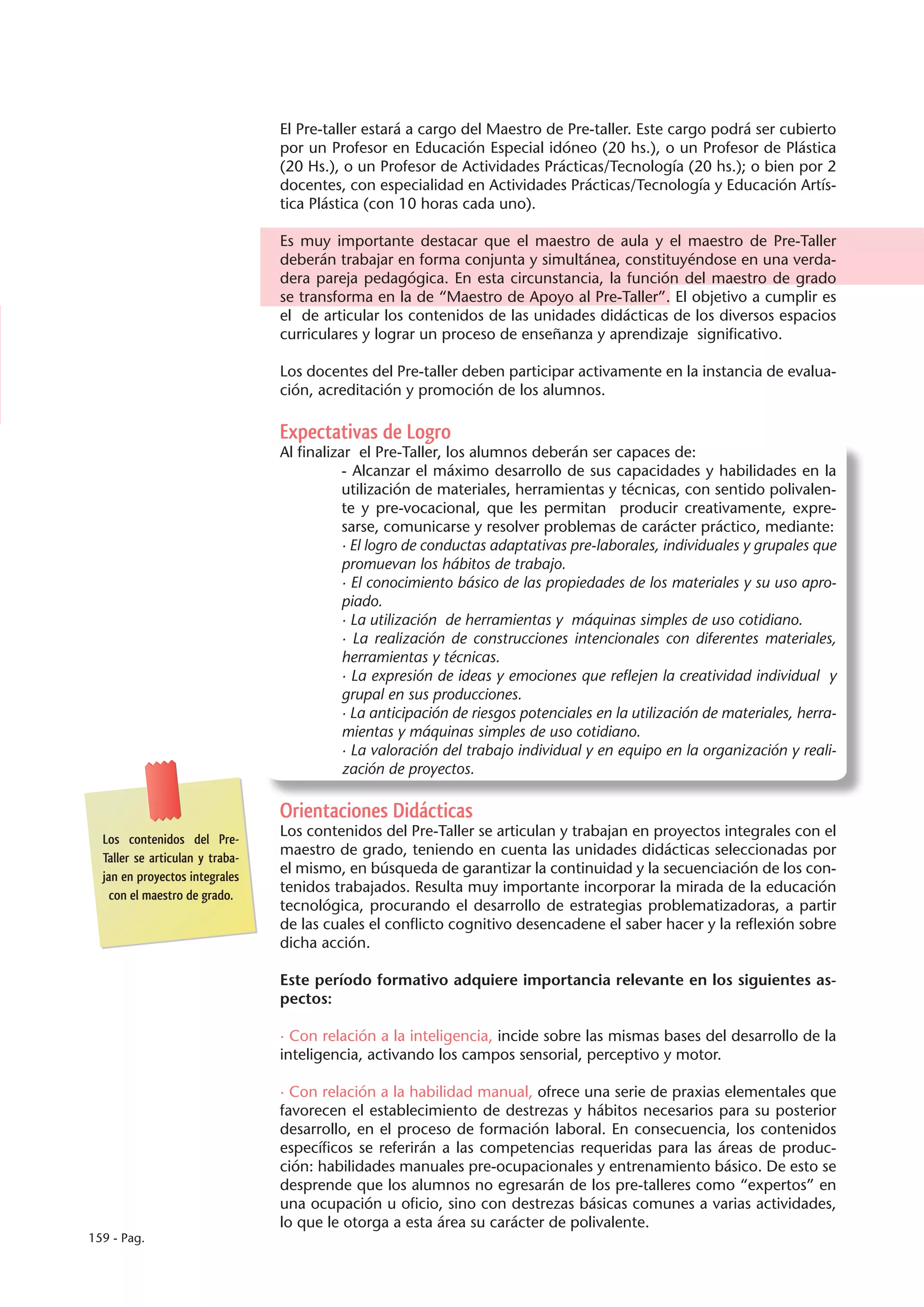 El Pre-taller estará a cargo del Maestro de Pre-taller. Este cargo podrá ser cubierto
                                 por un Profesor en Educación Especial idóneo (20 hs.), o un Profesor de Plástica
                                 (20 Hs.), o un Profesor de Actividades Prácticas/Tecnología (20 hs.); o bien por 2
                                 docentes, con especialidad en Actividades Prácticas/Tecnología y Educación Artís-
                                 tica Plástica (con 10 horas cada uno).

                                 Es muy importante destacar que el maestro de aula y el maestro de Pre-Taller
                                 deberán trabajar en forma conjunta y simultánea, constituyéndose en una verda-
                                 dera pareja pedagógica. En esta circunstancia, la función del maestro de grado
                                 se transforma en la de “Maestro de Apoyo al Pre-Taller”. El objetivo a cumplir es
                                 el de articular los contenidos de las unidades didácticas de los diversos espacios
                                 curriculares y lograr un proceso de enseñanza y aprendizaje significativo.

                                 Los docentes del Pre-taller deben participar activamente en la instancia de evalua-
                                 ción, acreditación y promoción de los alumnos.

                                 Expectativas de Logro
                                 Al finalizar el Pre-Taller, los alumnos deberán ser capaces de:
                                            - Alcanzar el máximo desarrollo de sus capacidades y habilidades en la
                                            utilización de materiales, herramientas y técnicas, con sentido polivalen-
                                            te y pre-vocacional, que les permitan producir creativamente, expre-
                                            sarse, comunicarse y resolver problemas de carácter práctico, mediante:
                                            · El logro de conductas adaptativas pre-laborales, individuales y grupales que
                                            promuevan los hábitos de trabajo.
                                            · El conocimiento básico de las propiedades de los materiales y su uso apro-
                                            piado.
                                            · La utilización de herramientas y máquinas simples de uso cotidiano.
                                            · La realización de construcciones intencionales con diferentes materiales,
                                            herramientas y técnicas.
                                            · La expresión de ideas y emociones que reflejen la creatividad individual y
                                            grupal en sus producciones.
                                            · La anticipación de riesgos potenciales en la utilización de materiales, herra-
                                            mientas y máquinas simples de uso cotidiano.
                                            · La valoración del trabajo individual y en equipo en la organización y reali-
                                            zación de proyectos.

                                 Orientaciones Didácticas
  Los contenidos del Pre-
                                 Los contenidos del Pre-Taller se articulan y trabajan en proyectos integrales con el
  Taller se articulan y traba-
                                 maestro de grado, teniendo en cuenta las unidades didácticas seleccionadas por
  jan en proyectos integrales
                                 el mismo, en búsqueda de garantizar la continuidad y la secuenciación de los con-
    con el maestro de grado.
                                 tenidos trabajados. Resulta muy importante incorporar la mirada de la educación
                                 tecnológica, procurando el desarrollo de estrategias problematizadoras, a partir
                                 de las cuales el conflicto cognitivo desencadene el saber hacer y la reflexión sobre
                                 dicha acción.

                                 Este período formativo adquiere importancia relevante en los siguientes as-
                                 pectos:

                                 · Con relación a la inteligencia, incide sobre las mismas bases del desarrollo de la
                                 inteligencia, activando los campos sensorial, perceptivo y motor.

                                 · Con relación a la habilidad manual, ofrece una serie de praxias elementales que
                                 favorecen el establecimiento de destrezas y hábitos necesarios para su posterior
                                 desarrollo, en el proceso de formación laboral. En consecuencia, los contenidos
                                 específicos se referirán a las competencias requeridas para las áreas de produc-
                                 ción: habilidades manuales pre-ocupacionales y entrenamiento básico. De esto se
                                 desprende que los alumnos no egresarán de los pre-talleres como “expertos” en
                                 una ocupación u oficio, sino con destrezas básicas comunes a varias actividades,
                                 lo que le otorga a esta área su carácter de polivalente.
159 - Pag.
 