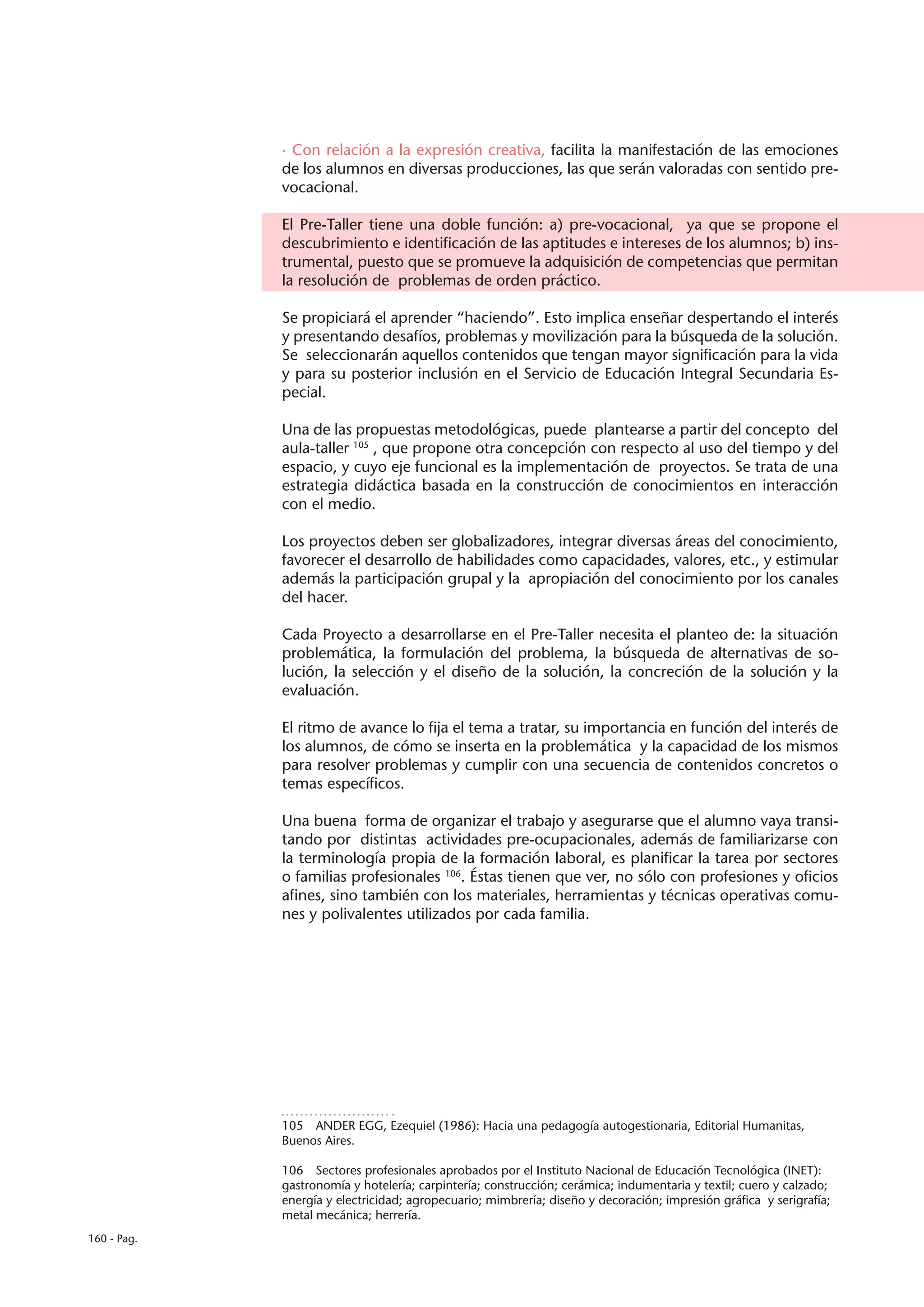 · Con relación a la expresión creativa, facilita la manifestación de las emociones
             de los alumnos en diversas producciones, las que serán valoradas con sentido pre-
             vocacional.

             El Pre-Taller tiene una doble función: a) pre-vocacional, ya que se propone el
             descubrimiento e identificación de las aptitudes e intereses de los alumnos; b) ins-
             trumental, puesto que se promueve la adquisición de competencias que permitan
             la resolución de problemas de orden práctico.

             Se propiciará el aprender “haciendo”. Esto implica enseñar despertando el interés
             y presentando desafíos, problemas y movilización para la búsqueda de la solución.
             Se seleccionarán aquellos contenidos que tengan mayor significación para la vida
             y para su posterior inclusión en el Servicio de Educación Integral Secundaria Es-
             pecial.

             Una de las propuestas metodológicas, puede plantearse a partir del concepto del
             aula-taller 105 , que propone otra concepción con respecto al uso del tiempo y del
             espacio, y cuyo eje funcional es la implementación de proyectos. Se trata de una
             estrategia didáctica basada en la construcción de conocimientos en interacción
             con el medio.

             Los proyectos deben ser globalizadores, integrar diversas áreas del conocimiento,
             favorecer el desarrollo de habilidades como capacidades, valores, etc., y estimular
             además la participación grupal y la apropiación del conocimiento por los canales
             del hacer.

             Cada Proyecto a desarrollarse en el Pre-Taller necesita el planteo de: la situación
             problemática, la formulación del problema, la búsqueda de alternativas de so-
             lución, la selección y el diseño de la solución, la concreción de la solución y la
             evaluación.

             El ritmo de avance lo fija el tema a tratar, su importancia en función del interés de
             los alumnos, de cómo se inserta en la problemática y la capacidad de los mismos
             para resolver problemas y cumplir con una secuencia de contenidos concretos o
             temas específicos.

             Una buena forma de organizar el trabajo y asegurarse que el alumno vaya transi-
             tando por distintas actividades pre-ocupacionales, además de familiarizarse con
             la terminología propia de la formación laboral, es planificar la tarea por sectores
             o familias profesionales 106. Éstas tienen que ver, no sólo con profesiones y oficios
             afines, sino también con los materiales, herramientas y técnicas operativas comu-
             nes y polivalentes utilizados por cada familia.




             105  ANDER EGG, Ezequiel (1986): Hacia una pedagogía autogestionaria, Editorial Humanitas,
             Buenos Aires.

             106  Sectores profesionales aprobados por el Instituto Nacional de Educación Tecnológica (INET):
             gastronomía y hotelería; carpintería; construcción; cerámica; indumentaria y textil; cuero y calzado;
             energía y electricidad; agropecuario; mimbrería; diseño y decoración; impresión gráfica y serigrafía;
             metal mecánica; herrería.
160 - Pag.
 