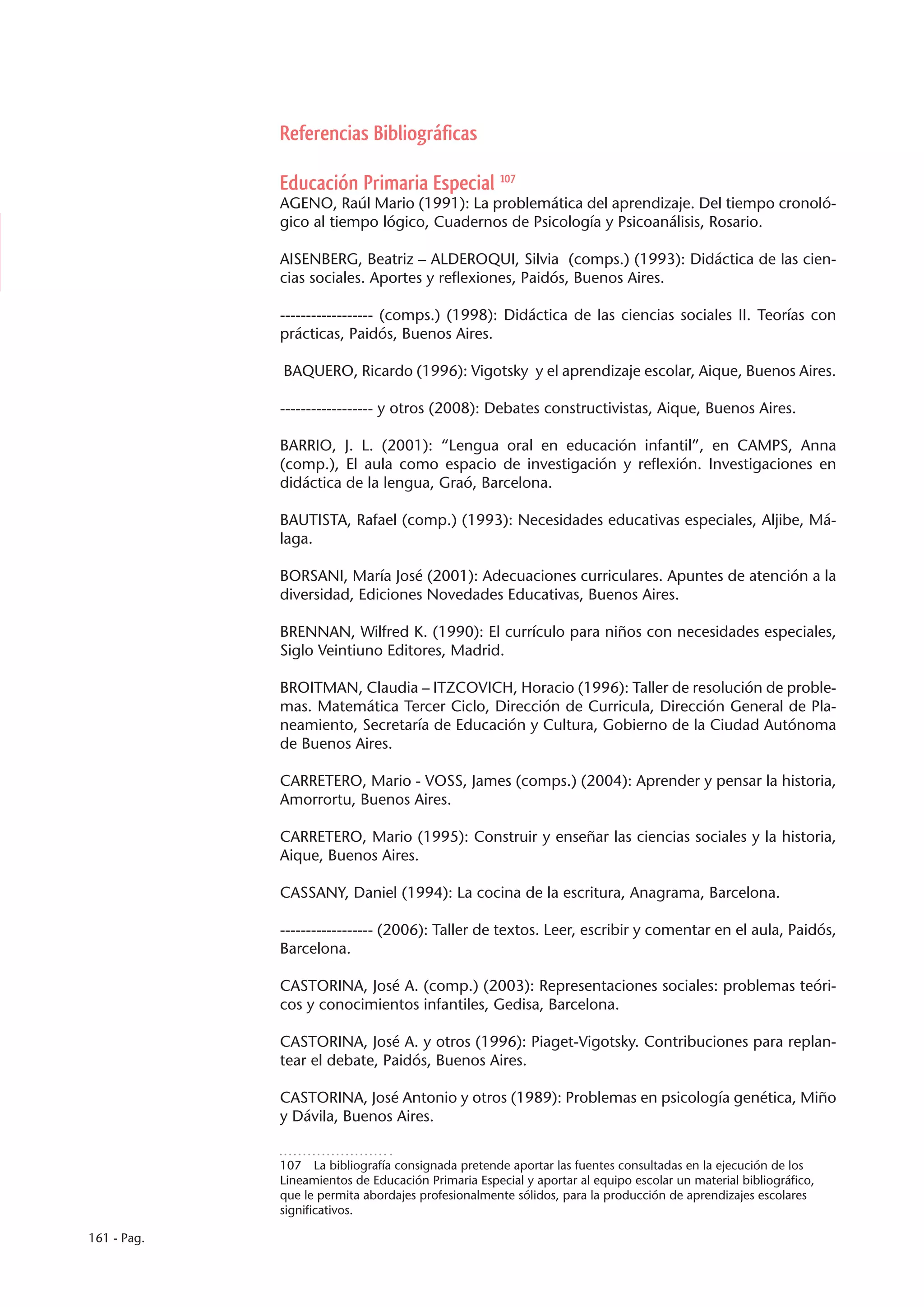 Referencias Bibliográficas

             Educación Primaria Especial 107
             AGENO, Raúl Mario (1991): La problemática del aprendizaje. Del tiempo cronoló-
             gico al tiempo lógico, Cuadernos de Psicología y Psicoanálisis, Rosario.

             AISENBERG, Beatriz – ALDEROQUI, Silvia (comps.) (1993): Didáctica de las cien-
             cias sociales. Aportes y reflexiones, Paidós, Buenos Aires.

             ------------------ (comps.) (1998): Didáctica de las ciencias sociales II. Teorías con
             prácticas, Paidós, Buenos Aires.

             BAQUERO, Ricardo (1996): Vigotsky y el aprendizaje escolar, Aique, Buenos Aires.

             ------------------ y otros (2008): Debates constructivistas, Aique, Buenos Aires.

             BARRIO, J. L. (2001): “Lengua oral en educación infantil”, en CAMPS, Anna
             (comp.), El aula como espacio de investigación y reflexión. Investigaciones en
             didáctica de la lengua, Graó, Barcelona.

             BAUTISTA, Rafael (comp.) (1993): Necesidades educativas especiales, Aljibe, Má-
             laga.

             BORSANI, María José (2001): Adecuaciones curriculares. Apuntes de atención a la
             diversidad, Ediciones Novedades Educativas, Buenos Aires.

             BRENNAN, Wilfred K. (1990): El currículo para niños con necesidades especiales,
             Siglo Veintiuno Editores, Madrid.

             BROITMAN, Claudia – ITZCOVICH, Horacio (1996): Taller de resolución de proble-
             mas. Matemática Tercer Ciclo, Dirección de Curricula, Dirección General de Pla-
             neamiento, Secretaría de Educación y Cultura, Gobierno de la Ciudad Autónoma
             de Buenos Aires.

             CARRETERO, Mario - VOSS, James (comps.) (2004): Aprender y pensar la historia,
             Amorrortu, Buenos Aires.

             CARRETERO, Mario (1995): Construir y enseñar las ciencias sociales y la historia,
             Aique, Buenos Aires.

             CASSANY, Daniel (1994): La cocina de la escritura, Anagrama, Barcelona.

             ------------------ (2006): Taller de textos. Leer, escribir y comentar en el aula, Paidós,
             Barcelona.

             CASTORINA, José A. (comp.) (2003): Representaciones sociales: problemas teóri-
             cos y conocimientos infantiles, Gedisa, Barcelona.

             CASTORINA, José A. y otros (1996): Piaget-Vigotsky. Contribuciones para replan-
             tear el debate, Paidós, Buenos Aires.

             CASTORINA, José Antonio y otros (1989): Problemas en psicología genética, Miño
             y Dávila, Buenos Aires.


             107  La bibliografía consignada pretende aportar las fuentes consultadas en la ejecución de los
             Lineamientos de Educación Primaria Especial y aportar al equipo escolar un material bibliográfico,
             que le permita abordajes profesionalmente sólidos, para la producción de aprendizajes escolares
             significativos.

161 - Pag.
 