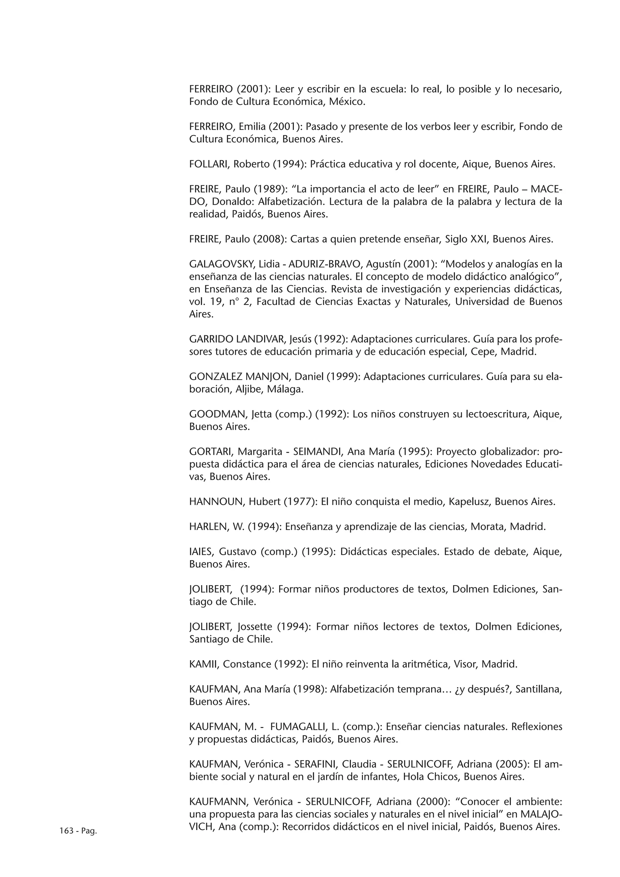 FERREIRO (2001): Leer y escribir en la escuela: lo real, lo posible y lo necesario,
             Fondo de Cultura Económica, México.

             FERREIRO, Emilia (2001): Pasado y presente de los verbos leer y escribir, Fondo de
             Cultura Económica, Buenos Aires.

             FOLLARI, Roberto (1994): Práctica educativa y rol docente, Aique, Buenos Aires.

             FREIRE, Paulo (1989): “La importancia el acto de leer” en FREIRE, Paulo – MACE-
             DO, Donaldo: Alfabetización. Lectura de la palabra de la palabra y lectura de la
             realidad, Paidós, Buenos Aires.

             FREIRE, Paulo (2008): Cartas a quien pretende enseñar, Siglo XXI, Buenos Aires.

             GALAGOVSKY, Lidia - ADURIZ-BRAVO, Agustín (2001): “Modelos y analogías en la
             enseñanza de las ciencias naturales. El concepto de modelo didáctico analógico”,
             en Enseñanza de las Ciencias. Revista de investigación y experiencias didácticas,
             vol. 19, n° 2, Facultad de Ciencias Exactas y Naturales, Universidad de Buenos
             Aires.

             GARRIDO LANDIVAR, Jesús (1992): Adaptaciones curriculares. Guía para los profe-
             sores tutores de educación primaria y de educación especial, Cepe, Madrid.

             GONZALEZ MANJON, Daniel (1999): Adaptaciones curriculares. Guía para su ela-
             boración, Aljibe, Málaga.

             GOODMAN, Jetta (comp.) (1992): Los niños construyen su lectoescritura, Aique,
             Buenos Aires.

             GORTARI, Margarita - SEIMANDI, Ana María (1995): Proyecto globalizador: pro-
             puesta didáctica para el área de ciencias naturales, Ediciones Novedades Educati-
             vas, Buenos Aires.

             HANNOUN, Hubert (1977): El niño conquista el medio, Kapelusz, Buenos Aires.

             HARLEN, W. (1994): Enseñanza y aprendizaje de las ciencias, Morata, Madrid.

             IAIES, Gustavo (comp.) (1995): Didácticas especiales. Estado de debate, Aique,
             Buenos Aires.

             JOLIBERT, (1994): Formar niños productores de textos, Dolmen Ediciones, San-
             tiago de Chile.

             JOLIBERT, Jossette (1994): Formar niños lectores de textos, Dolmen Ediciones,
             Santiago de Chile.

             KAMII, Constance (1992): El niño reinventa la aritmética, Visor, Madrid.

             KAUFMAN, Ana María (1998): Alfabetización temprana… ¿y después?, Santillana,
             Buenos Aires.

             KAUFMAN, M. - FUMAGALLI, L. (comp.): Enseñar ciencias naturales. Reflexiones
             y propuestas didácticas, Paidós, Buenos Aires.

             KAUFMAN, Verónica - SERAFINI, Claudia - SERULNICOFF, Adriana (2005): El am-
             biente social y natural en el jardín de infantes, Hola Chicos, Buenos Aires.

             KAUFMANN, Verónica - SERULNICOFF, Adriana (2000): “Conocer el ambiente:
             una propuesta para las ciencias sociales y naturales en el nivel inicial” en MALAJO-
163 - Pag.   VICH, Ana (comp.): Recorridos didácticos en el nivel inicial, Paidós, Buenos Aires.
 