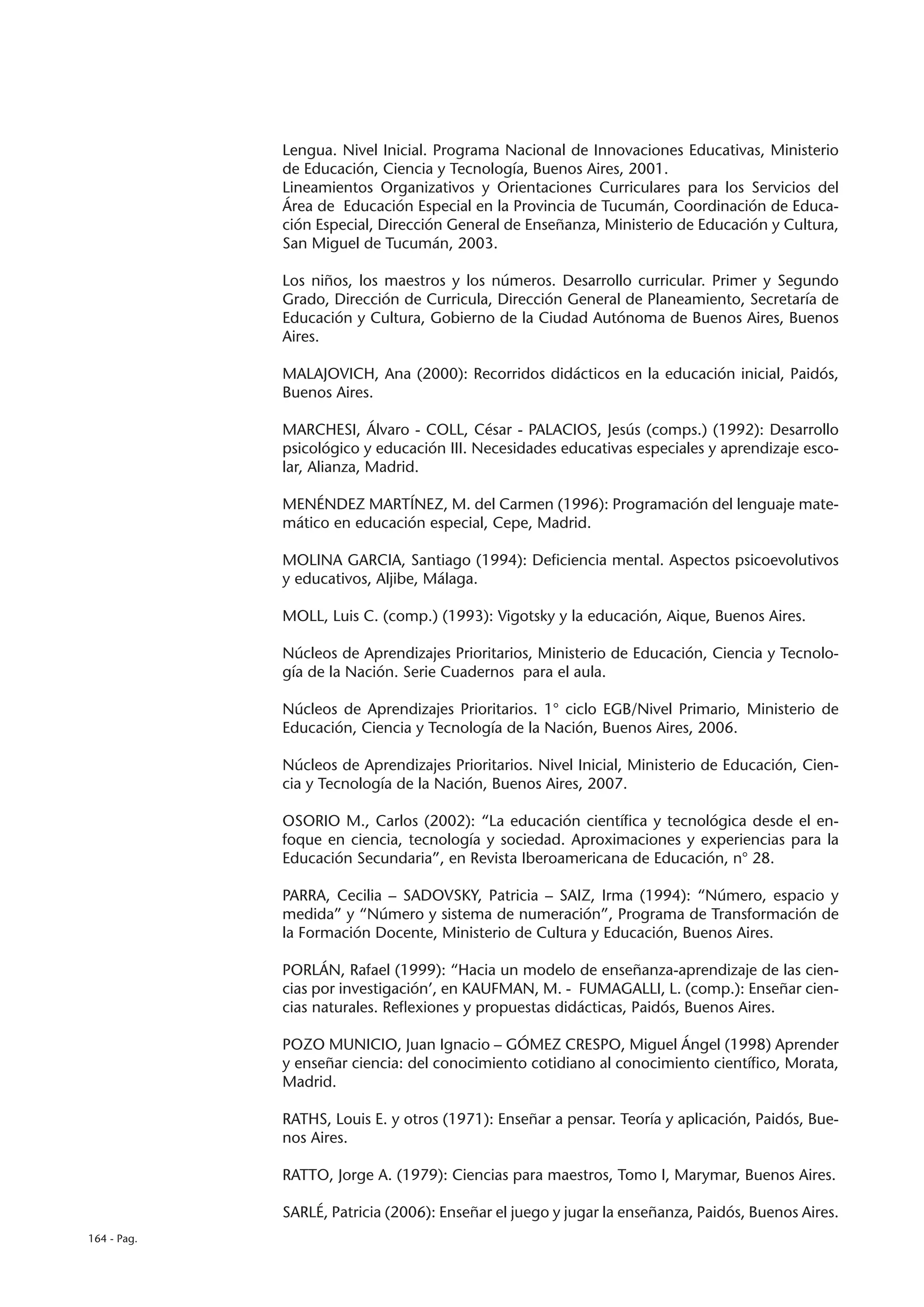 Lengua. Nivel Inicial. Programa Nacional de Innovaciones Educativas, Ministerio
             de Educación, Ciencia y Tecnología, Buenos Aires, 2001.
             Lineamientos Organizativos y Orientaciones Curriculares para los Servicios del
             Área de Educación Especial en la Provincia de Tucumán, Coordinación de Educa-
             ción Especial, Dirección General de Enseñanza, Ministerio de Educación y Cultura,
             San Miguel de Tucumán, 2003.

             Los niños, los maestros y los números. Desarrollo curricular. Primer y Segundo
             Grado, Dirección de Curricula, Dirección General de Planeamiento, Secretaría de
             Educación y Cultura, Gobierno de la Ciudad Autónoma de Buenos Aires, Buenos
             Aires.

             MALAJOVICH, Ana (2000): Recorridos didácticos en la educación inicial, Paidós,
             Buenos Aires.

             MARCHESI, Álvaro - COLL, César - PALACIOS, Jesús (comps.) (1992): Desarrollo
             psicológico y educación III. Necesidades educativas especiales y aprendizaje esco-
             lar, Alianza, Madrid.

             MENÉNDEZ MARTÍNEZ, M. del Carmen (1996): Programación del lenguaje mate-
             mático en educación especial, Cepe, Madrid.

             MOLINA GARCIA, Santiago (1994): Deficiencia mental. Aspectos psicoevolutivos
             y educativos, Aljibe, Málaga.

             MOLL, Luis C. (comp.) (1993): Vigotsky y la educación, Aique, Buenos Aires.

             Núcleos de Aprendizajes Prioritarios, Ministerio de Educación, Ciencia y Tecnolo-
             gía de la Nación. Serie Cuadernos para el aula.

             Núcleos de Aprendizajes Prioritarios. 1° ciclo EGB/Nivel Primario, Ministerio de
             Educación, Ciencia y Tecnología de la Nación, Buenos Aires, 2006.

             Núcleos de Aprendizajes Prioritarios. Nivel Inicial, Ministerio de Educación, Cien-
             cia y Tecnología de la Nación, Buenos Aires, 2007.

             OSORIO M., Carlos (2002): “La educación científica y tecnológica desde el en-
             foque en ciencia, tecnología y sociedad. Aproximaciones y experiencias para la
             Educación Secundaria”, en Revista Iberoamericana de Educación, n° 28.

             PARRA, Cecilia – SADOVSKY, Patricia – SAIZ, Irma (1994): “Número, espacio y
             medida” y “Número y sistema de numeración”, Programa de Transformación de
             la Formación Docente, Ministerio de Cultura y Educación, Buenos Aires.

             PORLÁN, Rafael (1999): “Hacia un modelo de enseñanza-aprendizaje de las cien-
             cias por investigación’, en KAUFMAN, M. - FUMAGALLI, L. (comp.): Enseñar cien-
             cias naturales. Reflexiones y propuestas didácticas, Paidós, Buenos Aires.

             POZO MUNICIO, Juan Ignacio – GÓMEZ CRESPO, Miguel Ángel (1998) Aprender
             y enseñar ciencia: del conocimiento cotidiano al conocimiento científico, Morata,
             Madrid.

             RATHS, Louis E. y otros (1971): Enseñar a pensar. Teoría y aplicación, Paidós, Bue-
             nos Aires.

             RATTO, Jorge A. (1979): Ciencias para maestros, Tomo I, Marymar, Buenos Aires.

             SARLÉ, Patricia (2006): Enseñar el juego y jugar la enseñanza, Paidós, Buenos Aires.
164 - Pag.
 