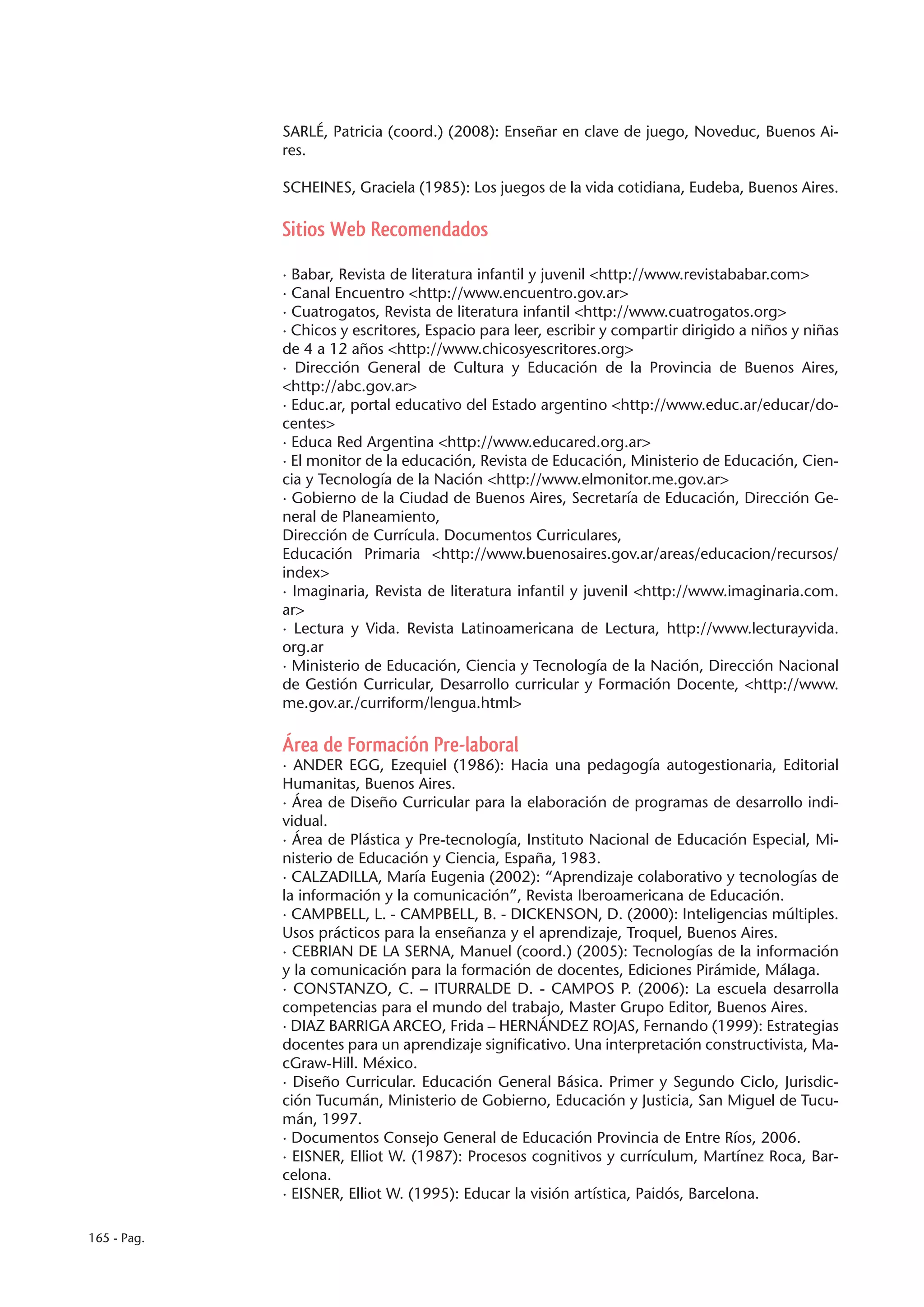 SARLÉ, Patricia (coord.) (2008): Enseñar en clave de juego, Noveduc, Buenos Ai-
             res.

             SCHEINES, Graciela (1985): Los juegos de la vida cotidiana, Eudeba, Buenos Aires.

             Sitios Web Recomendados

             · Babar, Revista de literatura infantil y juvenil <http://www.revistababar.com>
             · Canal Encuentro <http://www.encuentro.gov.ar>
             · Cuatrogatos, Revista de literatura infantil <http://www.cuatrogatos.org>
             · Chicos y escritores, Espacio para leer, escribir y compartir dirigido a niños y niñas
             de 4 a 12 años <http://www.chicosyescritores.org>
             · Dirección General de Cultura y Educación de la Provincia de Buenos Aires,
             <http://abc.gov.ar>
             · Educ.ar, portal educativo del Estado argentino <http://www.educ.ar/educar/do-
             centes>
             · Educa Red Argentina <http://www.educared.org.ar>
             · El monitor de la educación, Revista de Educación, Ministerio de Educación, Cien-
             cia y Tecnología de la Nación <http://www.elmonitor.me.gov.ar>
             · Gobierno de la Ciudad de Buenos Aires, Secretaría de Educación, Dirección Ge-
             neral de Planeamiento,
             Dirección de Currícula. Documentos Curriculares,
             Educación Primaria <http://www.buenosaires.gov.ar/areas/educacion/recursos/
             index>
             · Imaginaria, Revista de literatura infantil y juvenil <http://www.imaginaria.com.
             ar>
             · Lectura y Vida. Revista Latinoamericana de Lectura, http://www.lecturayvida.
             org.ar
             · Ministerio de Educación, Ciencia y Tecnología de la Nación, Dirección Nacional
             de Gestión Curricular, Desarrollo curricular y Formación Docente, <http://www.
             me.gov.ar./curriform/lengua.html>

             Área de Formación Pre-laboral
             · ANDER EGG, Ezequiel (1986): Hacia una pedagogía autogestionaria, Editorial
             Humanitas, Buenos Aires.
             · Área de Diseño Curricular para la elaboración de programas de desarrollo indi-
             vidual.
             · Área de Plástica y Pre-tecnología, Instituto Nacional de Educación Especial, Mi-
             nisterio de Educación y Ciencia, España, 1983.
             · CALZADILLA, María Eugenia (2002): “Aprendizaje colaborativo y tecnologías de
             la información y la comunicación”, Revista Iberoamericana de Educación.
             · CAMPBELL, L. - CAMPBELL, B. - DICKENSON, D. (2000): Inteligencias múltiples.
             Usos prácticos para la enseñanza y el aprendizaje, Troquel, Buenos Aires.
             · CEBRIAN DE LA SERNA, Manuel (coord.) (2005): Tecnologías de la información
             y la comunicación para la formación de docentes, Ediciones Pirámide, Málaga.
             · CONSTANZO, C. – ITURRALDE D. - CAMPOS P. (2006): La escuela desarrolla
             competencias para el mundo del trabajo, Master Grupo Editor, Buenos Aires.
             · DIAZ BARRIGA ARCEO, Frida – HERNÁNDEZ ROJAS, Fernando (1999): Estrategias
             docentes para un aprendizaje significativo. Una interpretación constructivista, Ma-
             cGraw-Hill. México.
             · Diseño Curricular. Educación General Básica. Primer y Segundo Ciclo, Jurisdic-
             ción Tucumán, Ministerio de Gobierno, Educación y Justicia, San Miguel de Tucu-
             mán, 1997.
             · Documentos Consejo General de Educación Provincia de Entre Ríos, 2006.
             · EISNER, Elliot W. (1987): Procesos cognitivos y currículum, Martínez Roca, Bar-
             celona.
             · EISNER, Elliot W. (1995): Educar la visión artística, Paidós, Barcelona.

165 - Pag.
 