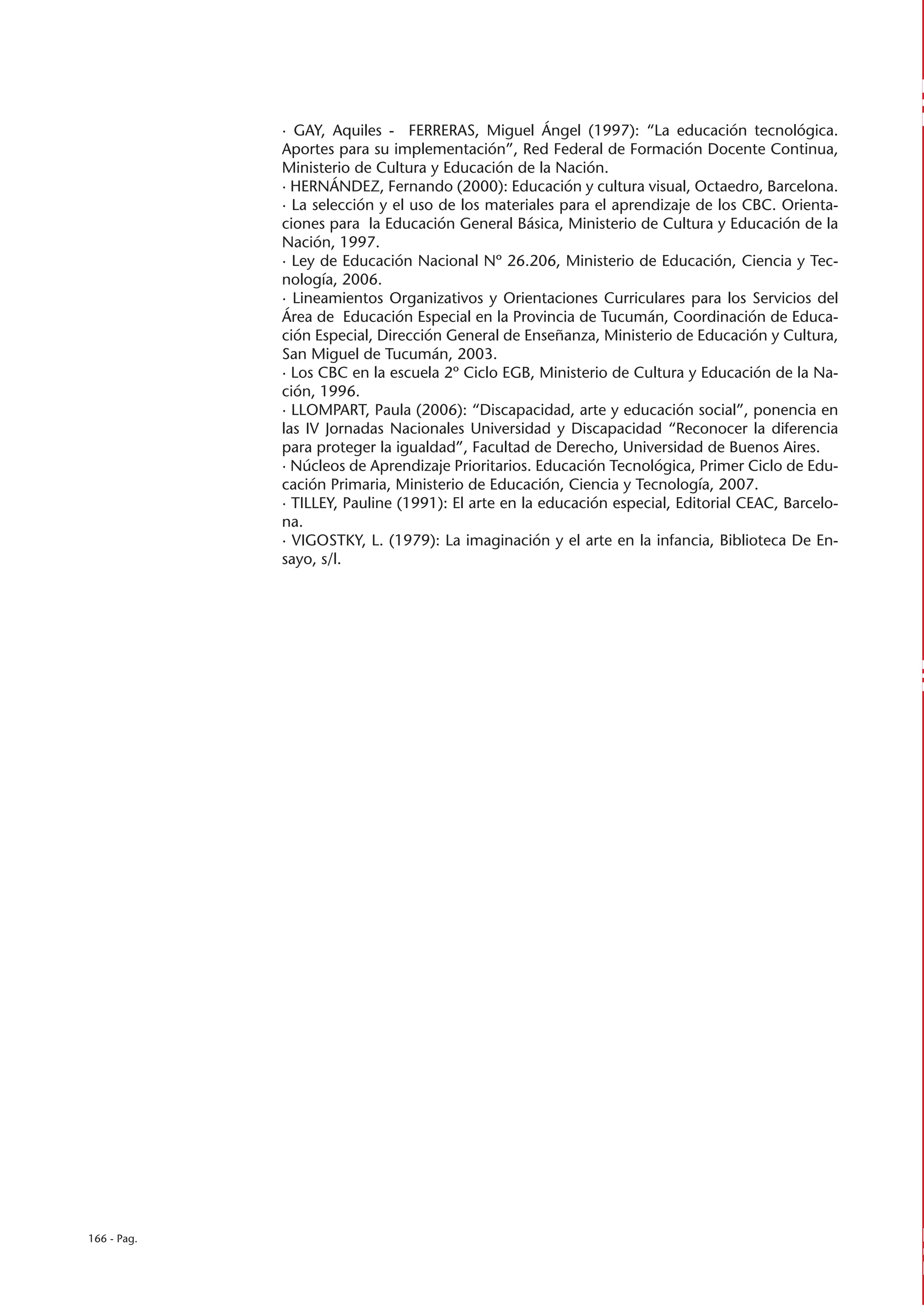 · GAY, Aquiles - FERRERAS, Miguel Ángel (1997): “La educación tecnológica.
             Aportes para su implementación”, Red Federal de Formación Docente Continua,
             Ministerio de Cultura y Educación de la Nación.
             · HERNÁNDEZ, Fernando (2000): Educación y cultura visual, Octaedro, Barcelona.
             · La selección y el uso de los materiales para el aprendizaje de los CBC. Orienta-
             ciones para la Educación General Básica, Ministerio de Cultura y Educación de la
             Nación, 1997.
             · Ley de Educación Nacional Nº 26.206, Ministerio de Educación, Ciencia y Tec-
             nología, 2006.
             · Lineamientos Organizativos y Orientaciones Curriculares para los Servicios del
             Área de Educación Especial en la Provincia de Tucumán, Coordinación de Educa-
             ción Especial, Dirección General de Enseñanza, Ministerio de Educación y Cultura,
             San Miguel de Tucumán, 2003.
             · Los CBC en la escuela 2º Ciclo EGB, Ministerio de Cultura y Educación de la Na-
             ción, 1996.
             · LLOMPART, Paula (2006): “Discapacidad, arte y educación social”, ponencia en
             las IV Jornadas Nacionales Universidad y Discapacidad “Reconocer la diferencia
             para proteger la igualdad”, Facultad de Derecho, Universidad de Buenos Aires.
             · Núcleos de Aprendizaje Prioritarios. Educación Tecnológica, Primer Ciclo de Edu-
             cación Primaria, Ministerio de Educación, Ciencia y Tecnología, 2007.
             · TILLEY, Pauline (1991): El arte en la educación especial, Editorial CEAC, Barcelo-
             na.
             · VIGOSTKY, L. (1979): La imaginación y el arte en la infancia, Biblioteca De En-
             sayo, s/l.




166 - Pag.
 