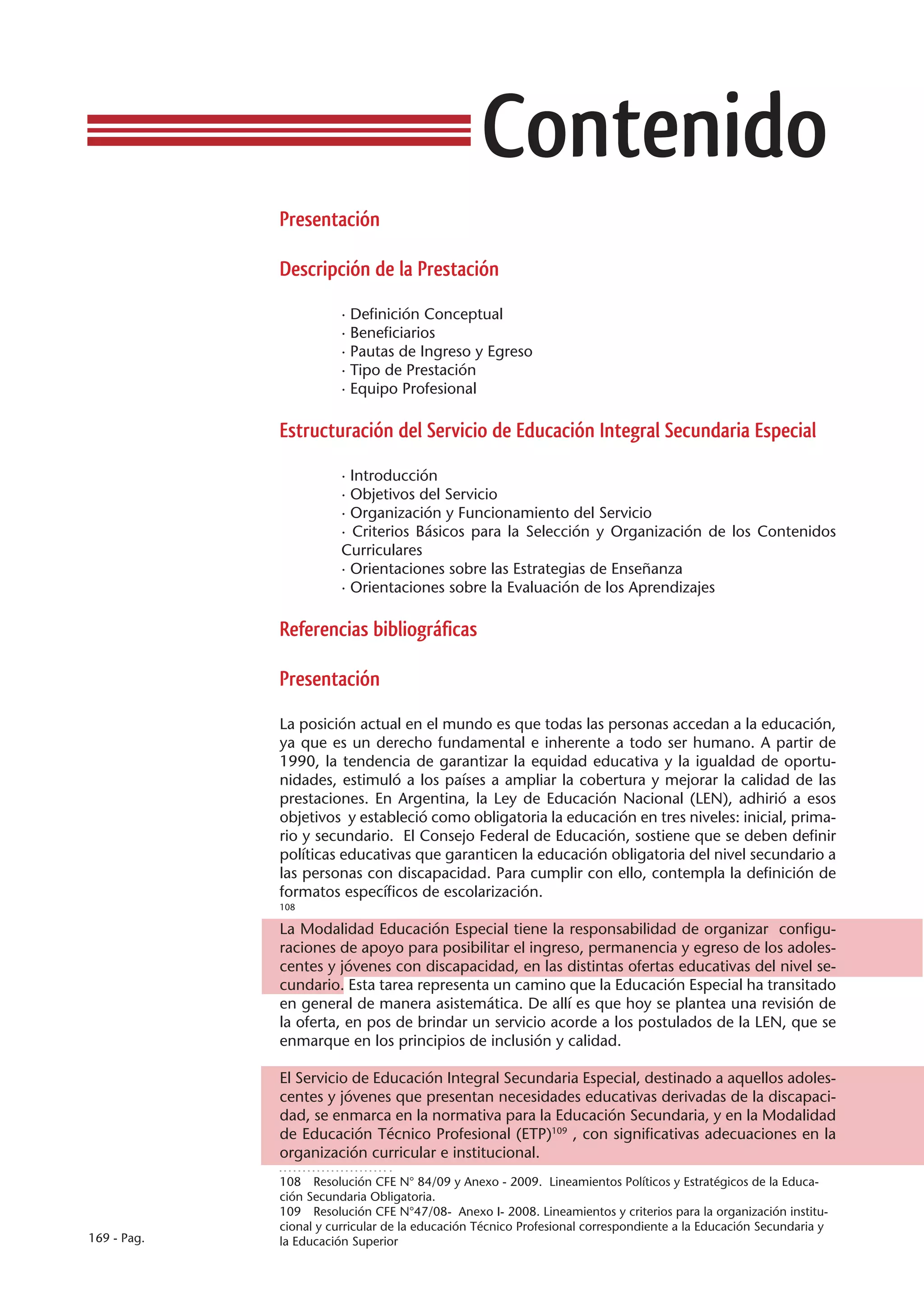 Contenido
             Presentación

             Descripción de la Prestación

                        · Definición Conceptual
                        · Beneficiarios
                        · Pautas de Ingreso y Egreso
                        · Tipo de Prestación
                        · Equipo Profesional

             Estructuración del Servicio de Educación Integral Secundaria Especial

                        · Introducción
                        · Objetivos del Servicio
                        · Organización y Funcionamiento del Servicio
                        · Criterios Básicos para la Selección y Organización de los Contenidos
                        Curriculares
                        · Orientaciones sobre las Estrategias de Enseñanza
                        · Orientaciones sobre la Evaluación de los Aprendizajes

             Referencias bibliográficas

             Presentación

             La posición actual en el mundo es que todas las personas accedan a la educación,
             ya que es un derecho fundamental e inherente a todo ser humano. A partir de
             1990, la tendencia de garantizar la equidad educativa y la igualdad de oportu-
             nidades, estimuló a los países a ampliar la cobertura y mejorar la calidad de las
             prestaciones. En Argentina, la Ley de Educación Nacional (LEN), adhirió a esos
             objetivos y estableció como obligatoria la educación en tres niveles: inicial, prima-
             rio y secundario. El Consejo Federal de Educación, sostiene que se deben definir
             políticas educativas que garanticen la educación obligatoria del nivel secundario a
             las personas con discapacidad. Para cumplir con ello, contempla la definición de
             formatos específicos de escolarización.
             108

             La Modalidad Educación Especial tiene la responsabilidad de organizar configu-
             raciones de apoyo para posibilitar el ingreso, permanencia y egreso de los adoles-
             centes y jóvenes con discapacidad, en las distintas ofertas educativas del nivel se-
             cundario. Esta tarea representa un camino que la Educación Especial ha transitado
             en general de manera asistemática. De allí es que hoy se plantea una revisión de
             la oferta, en pos de brindar un servicio acorde a los postulados de la LEN, que se
             enmarque en los principios de inclusión y calidad.

             El Servicio de Educación Integral Secundaria Especial, destinado a aquellos adoles-
             centes y jóvenes que presentan necesidades educativas derivadas de la discapaci-
             dad, se enmarca en la normativa para la Educación Secundaria, y en la Modalidad
             de Educación Técnico Profesional (ETP)109 , con significativas adecuaciones en la
             organización curricular e institucional.
             108  Resolución CFE N° 84/09 y Anexo - 2009. Lineamientos Políticos y Estratégicos de la Educa-
             ción Secundaria Obligatoria.
             109  Resolución CFE N°47/08- Anexo I- 2008. Lineamientos y criterios para la organización institu-
             cional y curricular de la educación Técnico Profesional correspondiente a la Educación Secundaria y
169 - Pag.   la Educación Superior
 