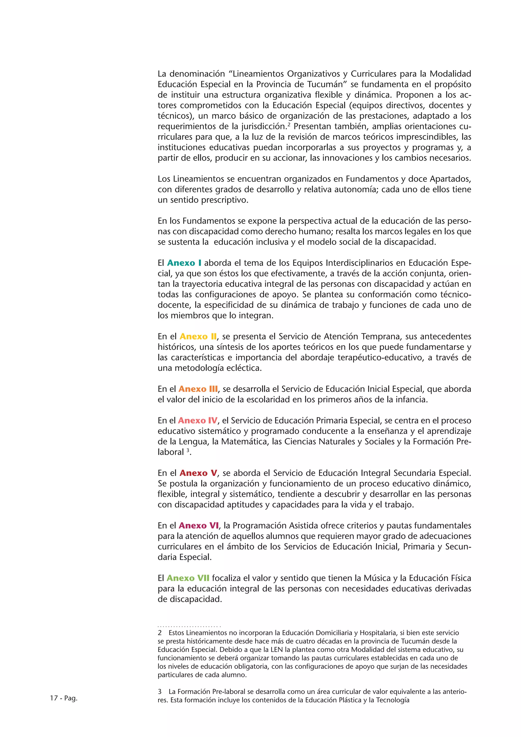 La denominación “Lineamientos Organizativos y Curriculares para la Modalidad
            Educación Especial en la Provincia de Tucumán” se fundamenta en el propósito
            de instituir una estructura organizativa flexible y dinámica. Proponen a los ac-
            tores comprometidos con la Educación Especial (equipos directivos, docentes y
            técnicos), un marco básico de organización de las prestaciones, adaptado a los
            requerimientos de la jurisdicción.2 Presentan también, amplias orientaciones cu-
            rriculares para que, a la luz de la revisión de marcos teóricos imprescindibles, las
            instituciones educativas puedan incorporarlas a sus proyectos y programas y, a
            partir de ellos, producir en su accionar, las innovaciones y los cambios necesarios.

            Los Lineamientos se encuentran organizados en Fundamentos y doce Apartados,
            con diferentes grados de desarrollo y relativa autonomía; cada uno de ellos tiene
            un sentido prescriptivo.

            En los Fundamentos se expone la perspectiva actual de la educación de las perso-
            nas con discapacidad como derecho humano; resalta los marcos legales en los que
            se sustenta la educación inclusiva y el modelo social de la discapacidad.

            El Anexo I aborda el tema de los Equipos Interdisciplinarios en Educación Espe-
            cial, ya que son éstos los que efectivamente, a través de la acción conjunta, orien-
            tan la trayectoria educativa integral de las personas con discapacidad y actúan en
            todas las configuraciones de apoyo. Se plantea su conformación como técnico-
            docente, la especificidad de su dinámica de trabajo y funciones de cada uno de
            los miembros que lo integran.

            En el Anexo II, se presenta el Servicio de Atención Temprana, sus antecedentes
            históricos, una síntesis de los aportes teóricos en los que puede fundamentarse y
            las características e importancia del abordaje terapéutico-educativo, a través de
            una metodología ecléctica.

            En el Anexo III, se desarrolla el Servicio de Educación Inicial Especial, que aborda
            el valor del inicio de la escolaridad en los primeros años de la infancia.

            En el Anexo IV, el Servicio de Educación Primaria Especial, se centra en el proceso
            educativo sistemático y programado conducente a la enseñanza y el aprendizaje
            de la Lengua, la Matemática, las Ciencias Naturales y Sociales y la Formación Pre-
            laboral 3.

            En el Anexo V, se aborda el Servicio de Educación Integral Secundaria Especial.
            Se postula la organización y funcionamiento de un proceso educativo dinámico,
            flexible, integral y sistemático, tendiente a descubrir y desarrollar en las personas
            con discapacidad aptitudes y capacidades para la vida y el trabajo.

            En el Anexo VI, la Programación Asistida ofrece criterios y pautas fundamentales
            para la atención de aquellos alumnos que requieren mayor grado de adecuaciones
            curriculares en el ámbito de los Servicios de Educación Inicial, Primaria y Secun-
            daria Especial.

            El Anexo VII focaliza el valor y sentido que tienen la Música y la Educación Física
            para la educación integral de las personas con necesidades educativas derivadas
            de discapacidad.


            2  Estos Lineamientos no incorporan la Educación Domiciliaria y Hospitalaria, si bien este servicio
            se presta históricamente desde hace más de cuatro décadas en la provincia de Tucumán desde la
            Educación Especial. Debido a que la LEN la plantea como otra Modalidad del sistema educativo, su
            funcionamiento se deberá organizar tomando las pautas curriculares establecidas en cada uno de
            los niveles de educación obligatoria, con las configuraciones de apoyo que surjan de las necesidades
            particulares de cada alumno.

            3  La Formación Pre-laboral se desarrolla como un área curricular de valor equivalente a las anterio-
17 - Pag.   res. Esta formación incluye los contenidos de la Educación Plástica y la Tecnología
 