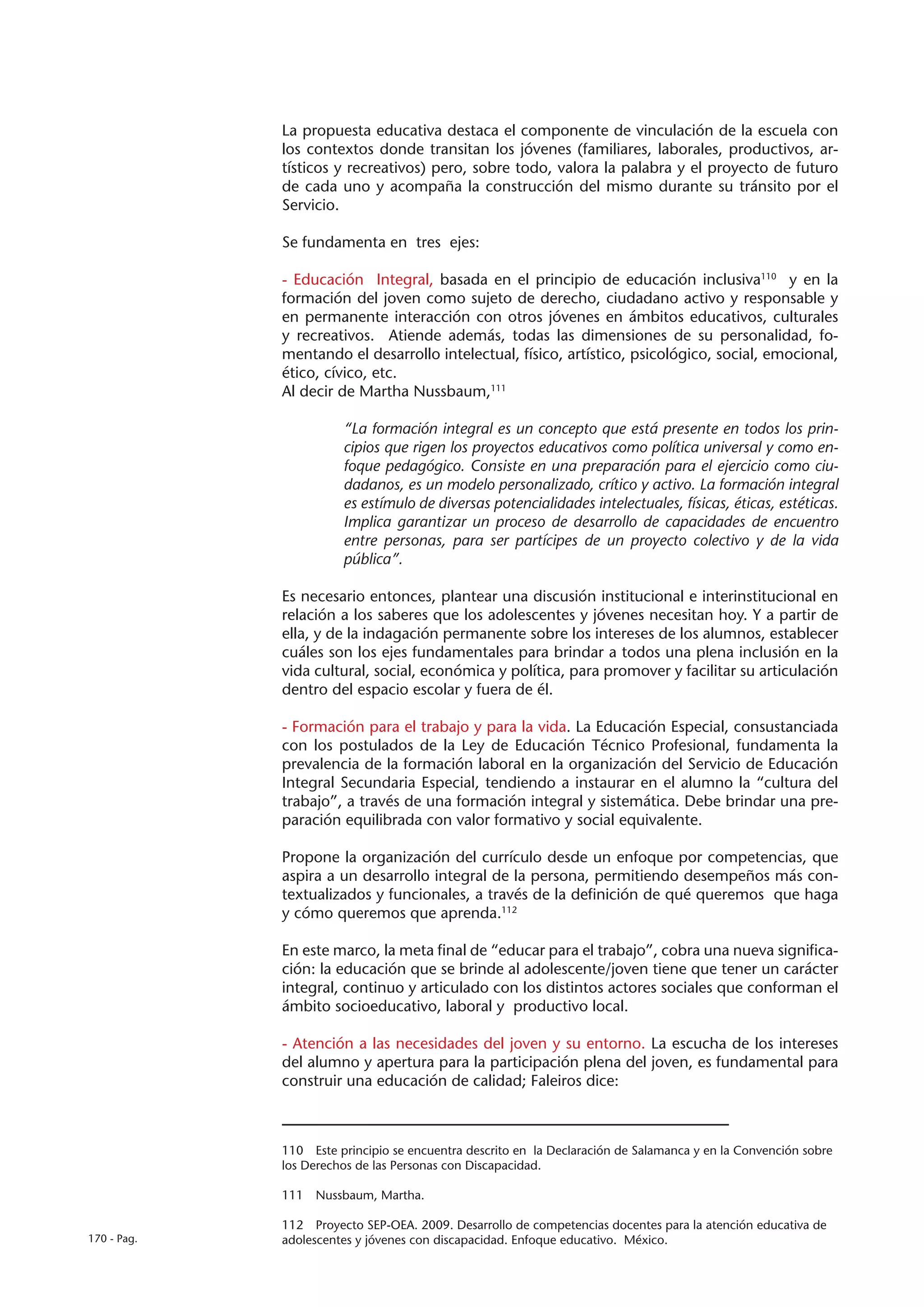 La propuesta educativa destaca el componente de vinculación de la escuela con
             los contextos donde transitan los jóvenes (familiares, laborales, productivos, ar-
             tísticos y recreativos) pero, sobre todo, valora la palabra y el proyecto de futuro
             de cada uno y acompaña la construcción del mismo durante su tránsito por el
             Servicio.

             Se fundamenta en tres ejes:

             - Educación Integral, basada en el principio de educación inclusiva110 y en la
             formación del joven como sujeto de derecho, ciudadano activo y responsable y
             en permanente interacción con otros jóvenes en ámbitos educativos, culturales
             y recreativos. Atiende además, todas las dimensiones de su personalidad, fo-
             mentando el desarrollo intelectual, físico, artístico, psicológico, social, emocional,
             ético, cívico, etc.
             Al decir de Martha Nussbaum,111

                       “La formación integral es un concepto que está presente en todos los prin-
                       cipios que rigen los proyectos educativos como política universal y como en-
                       foque pedagógico. Consiste en una preparación para el ejercicio como ciu-
                       dadanos, es un modelo personalizado, crítico y activo. La formación integral
                       es estímulo de diversas potencialidades intelectuales, físicas, éticas, estéticas.
                       Implica garantizar un proceso de desarrollo de capacidades de encuentro
                       entre personas, para ser partícipes de un proyecto colectivo y de la vida
                       pública”.

             Es necesario entonces, plantear una discusión institucional e interinstitucional en
             relación a los saberes que los adolescentes y jóvenes necesitan hoy. Y a partir de
             ella, y de la indagación permanente sobre los intereses de los alumnos, establecer
             cuáles son los ejes fundamentales para brindar a todos una plena inclusión en la
             vida cultural, social, económica y política, para promover y facilitar su articulación
             dentro del espacio escolar y fuera de él.

             - Formación para el trabajo y para la vida. La Educación Especial, consustanciada
             con los postulados de la Ley de Educación Técnico Profesional, fundamenta la
             prevalencia de la formación laboral en la organización del Servicio de Educación
             Integral Secundaria Especial, tendiendo a instaurar en el alumno la “cultura del
             trabajo”, a través de una formación integral y sistemática. Debe brindar una pre-
             paración equilibrada con valor formativo y social equivalente.

             Propone la organización del currículo desde un enfoque por competencias, que
             aspira a un desarrollo integral de la persona, permitiendo desempeños más con-
             textualizados y funcionales, a través de la definición de qué queremos que haga
             y cómo queremos que aprenda.112

             En este marco, la meta final de “educar para el trabajo”, cobra una nueva significa-
             ción: la educación que se brinde al adolescente/joven tiene que tener un carácter
             integral, continuo y articulado con los distintos actores sociales que conforman el
             ámbito socioeducativo, laboral y productivo local.

             - Atención a las necesidades del joven y su entorno. La escucha de los intereses
             del alumno y apertura para la participación plena del joven, es fundamental para
             construir una educación de calidad; Faleiros dice:



             110  Este principio se encuentra descrito en la Declaración de Salamanca y en la Convención sobre
             los Derechos de las Personas con Discapacidad.

             111  Nussbaum, Martha.

             112  Proyecto SEP-OEA. 2009. Desarrollo de competencias docentes para la atención educativa de
170 - Pag.   adolescentes y jóvenes con discapacidad. Enfoque educativo. México.
 