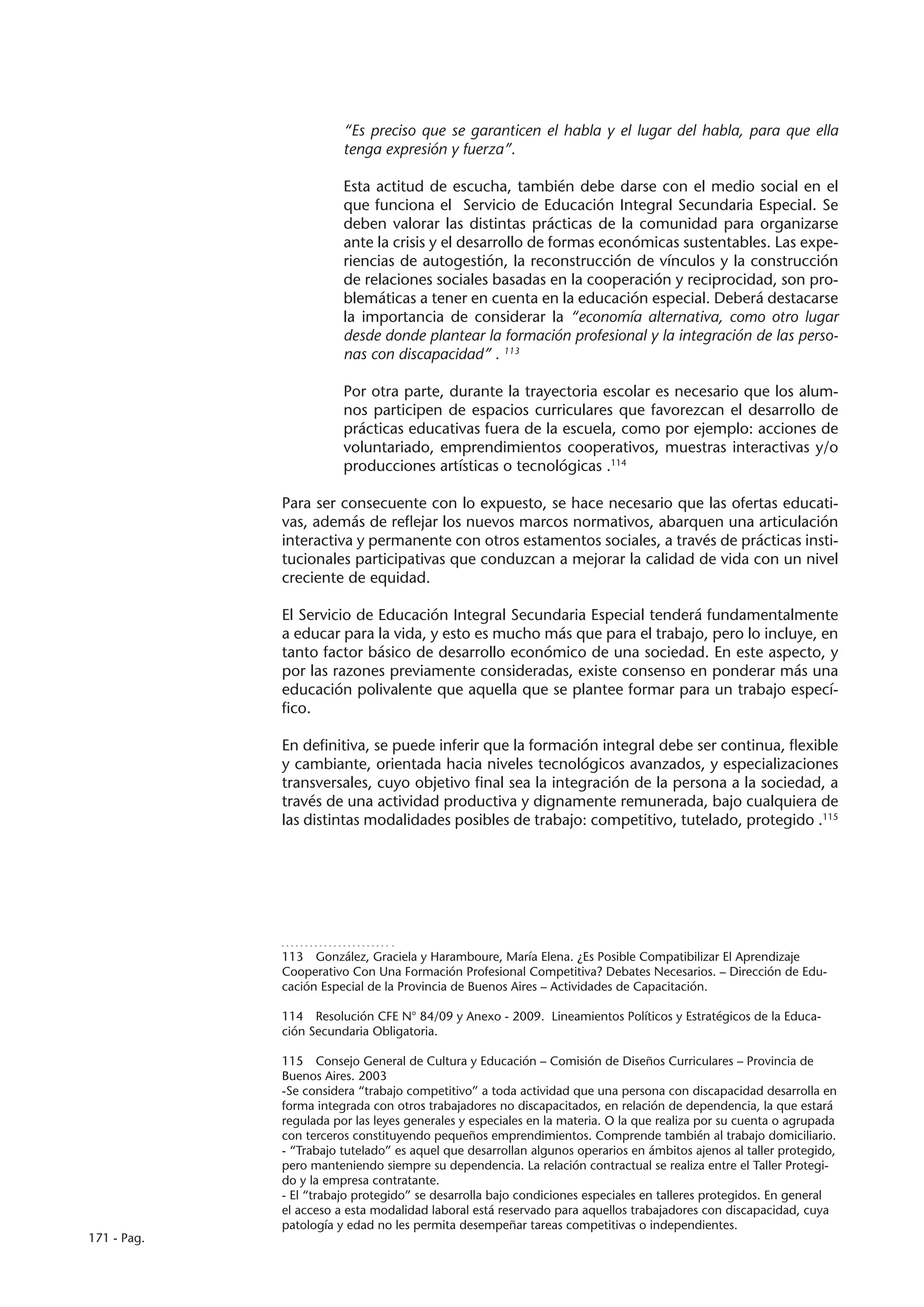 “Es preciso que se garanticen el habla y el lugar del habla, para que ella
                        tenga expresión y fuerza”.

                        Esta actitud de escucha, también debe darse con el medio social en el
                        que funciona el Servicio de Educación Integral Secundaria Especial. Se
                        deben valorar las distintas prácticas de la comunidad para organizarse
                        ante la crisis y el desarrollo de formas económicas sustentables. Las expe-
                        riencias de autogestión, la reconstrucción de vínculos y la construcción
                        de relaciones sociales basadas en la cooperación y reciprocidad, son pro-
                        blemáticas a tener en cuenta en la educación especial. Deberá destacarse
                        la importancia de considerar la “economía alternativa, como otro lugar
                        desde donde plantear la formación profesional y la integración de las perso-
                        nas con discapacidad” . 113

                        Por otra parte, durante la trayectoria escolar es necesario que los alum-
                        nos participen de espacios curriculares que favorezcan el desarrollo de
                        prácticas educativas fuera de la escuela, como por ejemplo: acciones de
                        voluntariado, emprendimientos cooperativos, muestras interactivas y/o
                        producciones artísticas o tecnológicas .114

             Para ser consecuente con lo expuesto, se hace necesario que las ofertas educati-
             vas, además de reflejar los nuevos marcos normativos, abarquen una articulación
             interactiva y permanente con otros estamentos sociales, a través de prácticas insti-
             tucionales participativas que conduzcan a mejorar la calidad de vida con un nivel
             creciente de equidad.

             El Servicio de Educación Integral Secundaria Especial tenderá fundamentalmente
             a educar para la vida, y esto es mucho más que para el trabajo, pero lo incluye, en
             tanto factor básico de desarrollo económico de una sociedad. En este aspecto, y
             por las razones previamente consideradas, existe consenso en ponderar más una
             educación polivalente que aquella que se plantee formar para un trabajo especí-
             fico.

             En definitiva, se puede inferir que la formación integral debe ser continua, flexible
             y cambiante, orientada hacia niveles tecnológicos avanzados, y especializaciones
             transversales, cuyo objetivo final sea la integración de la persona a la sociedad, a
             través de una actividad productiva y dignamente remunerada, bajo cualquiera de
             las distintas modalidades posibles de trabajo: competitivo, tutelado, protegido .115




             113  González, Graciela y Haramboure, María Elena. ¿Es Posible Compatibilizar El Aprendizaje
             Cooperativo Con Una Formación Profesional Competitiva? Debates Necesarios. – Dirección de Edu-
             cación Especial de la Provincia de Buenos Aires – Actividades de Capacitación.

             114  Resolución CFE N° 84/09 y Anexo - 2009. Lineamientos Políticos y Estratégicos de la Educa-
             ción Secundaria Obligatoria.

             115  Consejo General de Cultura y Educación – Comisión de Diseños Curriculares – Provincia de
             Buenos Aires. 2003
             -Se considera “trabajo competitivo” a toda actividad que una persona con discapacidad desarrolla en
             forma integrada con otros trabajadores no discapacitados, en relación de dependencia, la que estará
             regulada por las leyes generales y especiales en la materia. O la que realiza por su cuenta o agrupada
             con terceros constituyendo pequeños emprendimientos. Comprende también al trabajo domiciliario.
             - “Trabajo tutelado” es aquel que desarrollan algunos operarios en ámbitos ajenos al taller protegido,
             pero manteniendo siempre su dependencia. La relación contractual se realiza entre el Taller Protegi-
             do y la empresa contratante.
             - El “trabajo protegido” se desarrolla bajo condiciones especiales en talleres protegidos. En general
             el acceso a esta modalidad laboral está reservado para aquellos trabajadores con discapacidad, cuya
             patología y edad no les permita desempeñar tareas competitivas o independientes.
171 - Pag.
 
