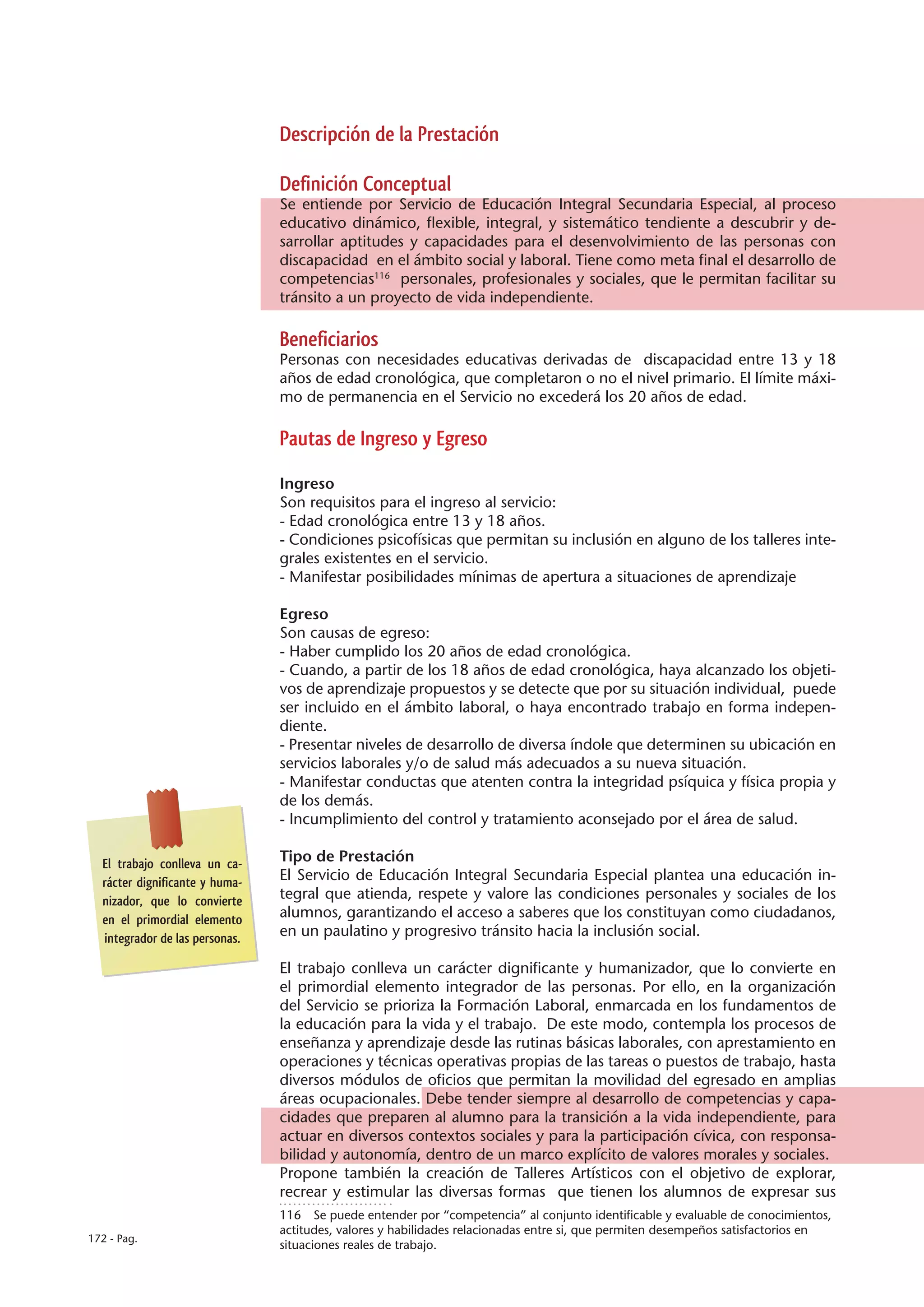 Descripción de la Prestación

                                Definición Conceptual
                                Se entiende por Servicio de Educación Integral Secundaria Especial, al proceso
                                educativo dinámico, flexible, integral, y sistemático tendiente a descubrir y de-
                                sarrollar aptitudes y capacidades para el desenvolvimiento de las personas con
                                discapacidad en el ámbito social y laboral. Tiene como meta final el desarrollo de
                                competencias116 personales, profesionales y sociales, que le permitan facilitar su
                                tránsito a un proyecto de vida independiente.

                                Beneficiarios
                                Personas con necesidades educativas derivadas de discapacidad entre 13 y 18
                                años de edad cronológica, que completaron o no el nivel primario. El límite máxi-
                                mo de permanencia en el Servicio no excederá los 20 años de edad.

                                Pautas de Ingreso y Egreso

                                Ingreso
                                Son requisitos para el ingreso al servicio:
                                - Edad cronológica entre 13 y 18 años.
                                - Condiciones psicofísicas que permitan su inclusión en alguno de los talleres inte-
                                grales existentes en el servicio.
                                - Manifestar posibilidades mínimas de apertura a situaciones de aprendizaje

                                Egreso
                                Son causas de egreso:
                                - Haber cumplido los 20 años de edad cronológica.
                                - Cuando, a partir de los 18 años de edad cronológica, haya alcanzado los objeti-
                                vos de aprendizaje propuestos y se detecte que por su situación individual, puede
                                ser incluido en el ámbito laboral, o haya encontrado trabajo en forma indepen-
                                diente.
                                - Presentar niveles de desarrollo de diversa índole que determinen su ubicación en
                                servicios laborales y/o de salud más adecuados a su nueva situación.
                                - Manifestar conductas que atenten contra la integridad psíquica y física propia y
                                de los demás.
                                - Incumplimiento del control y tratamiento aconsejado por el área de salud.

  El trabajo conlleva un ca-    Tipo de Prestación
  rácter dignificante y huma-   El Servicio de Educación Integral Secundaria Especial plantea una educación in-
  nizador, que lo convierte     tegral que atienda, respete y valore las condiciones personales y sociales de los
  en el primordial elemento     alumnos, garantizando el acceso a saberes que los constituyan como ciudadanos,
  integrador de las personas.   en un paulatino y progresivo tránsito hacia la inclusión social.

                                El trabajo conlleva un carácter dignificante y humanizador, que lo convierte en
                                el primordial elemento integrador de las personas. Por ello, en la organización
                                del Servicio se prioriza la Formación Laboral, enmarcada en los fundamentos de
                                la educación para la vida y el trabajo. De este modo, contempla los procesos de
                                enseñanza y aprendizaje desde las rutinas básicas laborales, con aprestamiento en
                                operaciones y técnicas operativas propias de las tareas o puestos de trabajo, hasta
                                diversos módulos de oficios que permitan la movilidad del egresado en amplias
                                áreas ocupacionales. Debe tender siempre al desarrollo de competencias y capa-
                                cidades que preparen al alumno para la transición a la vida independiente, para
                                actuar en diversos contextos sociales y para la participación cívica, con responsa-
                                bilidad y autonomía, dentro de un marco explícito de valores morales y sociales.
                                Propone también la creación de Talleres Artísticos con el objetivo de explorar,
                                recrear y estimular las diversas formas que tienen los alumnos de expresar sus
                                116  Se puede entender por “competencia” al conjunto identificable y evaluable de conocimientos,
                                actitudes, valores y habilidades relacionadas entre si, que permiten desempeños satisfactorios en
172 - Pag.
                                situaciones reales de trabajo.
 