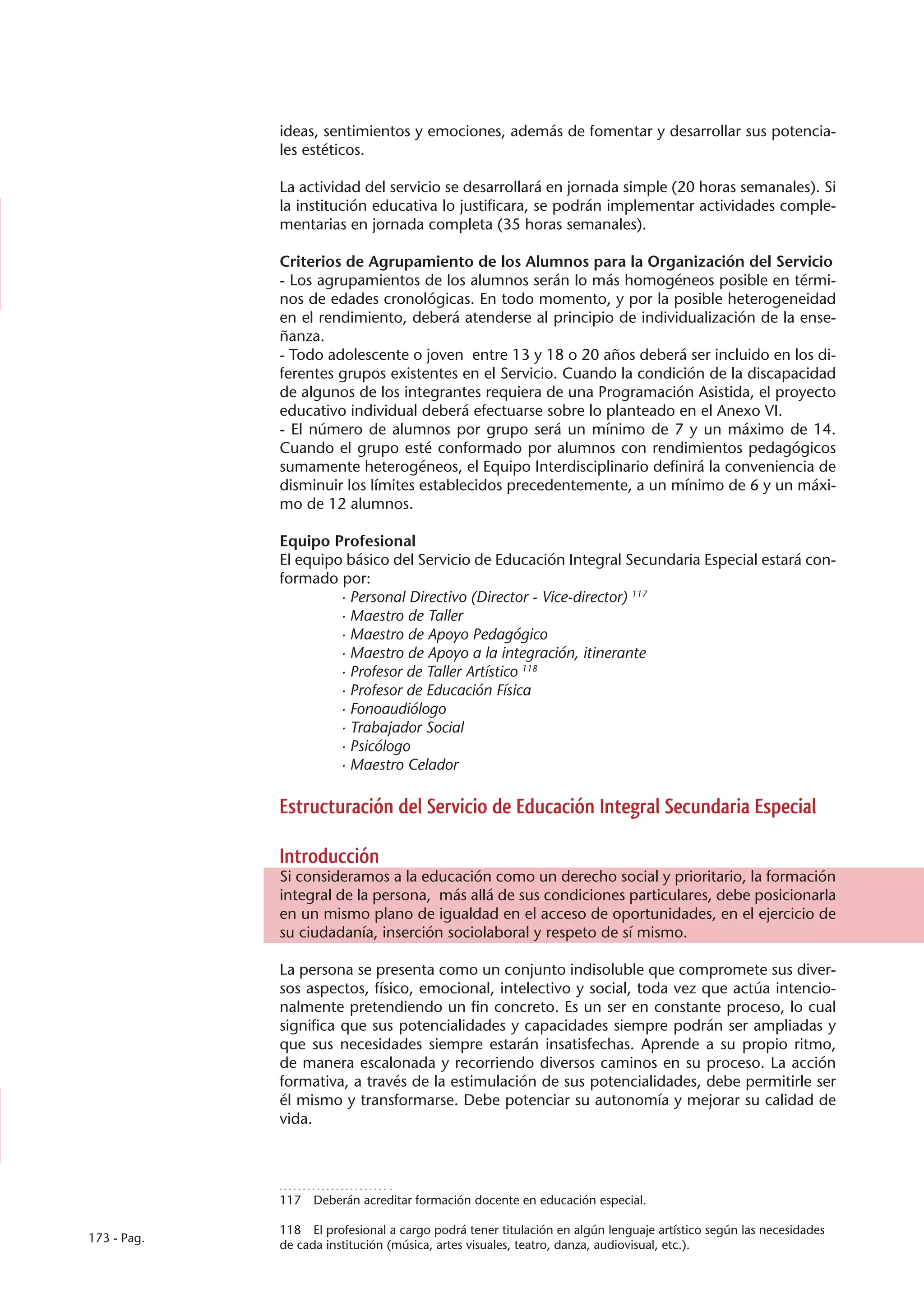 ideas, sentimientos y emociones, además de fomentar y desarrollar sus potencia-
             les estéticos.

             La actividad del servicio se desarrollará en jornada simple (20 horas semanales). Si
             la institución educativa lo justificara, se podrán implementar actividades comple-
             mentarias en jornada completa (35 horas semanales).

             Criterios de Agrupamiento de los Alumnos para la Organización del Servicio
             - Los agrupamientos de los alumnos serán lo más homogéneos posible en térmi-
             nos de edades cronológicas. En todo momento, y por la posible heterogeneidad
             en el rendimiento, deberá atenderse al principio de individualización de la ense-
             ñanza.
             - Todo adolescente o joven entre 13 y 18 o 20 años deberá ser incluido en los di-
             ferentes grupos existentes en el Servicio. Cuando la condición de la discapacidad
             de algunos de los integrantes requiera de una Programación Asistida, el proyecto
             educativo individual deberá efectuarse sobre lo planteado en el Anexo VI.
             - El número de alumnos por grupo será un mínimo de 7 y un máximo de 14.
             Cuando el grupo esté conformado por alumnos con rendimientos pedagógicos
             sumamente heterogéneos, el Equipo Interdisciplinario definirá la conveniencia de
             disminuir los límites establecidos precedentemente, a un mínimo de 6 y un máxi-
             mo de 12 alumnos.

             Equipo Profesional
             El equipo básico del Servicio de Educación Integral Secundaria Especial estará con-
             formado por:
                      · Personal Directivo (Director - Vice-director) 117
                      · Maestro de Taller
                      · Maestro de Apoyo Pedagógico
                      · Maestro de Apoyo a la integración, itinerante
                      · Profesor de Taller Artístico 118
                      · Profesor de Educación Física
                      · Fonoaudiólogo
                      · Trabajador Social
                      · Psicólogo
                      · Maestro Celador

             Estructuración del Servicio de Educación Integral Secundaria Especial

             Introducción
             Si consideramos a la educación como un derecho social y prioritario, la formación
             integral de la persona, más allá de sus condiciones particulares, debe posicionarla
             en un mismo plano de igualdad en el acceso de oportunidades, en el ejercicio de
             su ciudadanía, inserción sociolaboral y respeto de sí mismo.

             La persona se presenta como un conjunto indisoluble que compromete sus diver-
             sos aspectos, físico, emocional, intelectivo y social, toda vez que actúa intencio-
             nalmente pretendiendo un fin concreto. Es un ser en constante proceso, lo cual
             significa que sus potencialidades y capacidades siempre podrán ser ampliadas y
             que sus necesidades siempre estarán insatisfechas. Aprende a su propio ritmo,
             de manera escalonada y recorriendo diversos caminos en su proceso. La acción
             formativa, a través de la estimulación de sus potencialidades, debe permitirle ser
             él mismo y transformarse. Debe potenciar su autonomía y mejorar su calidad de
             vida.




             117  Deberán acreditar formación docente en educación especial.

             118  El profesional a cargo podrá tener titulación en algún lenguaje artístico según las necesidades
173 - Pag.
             de cada institución (música, artes visuales, teatro, danza, audiovisual, etc.).
 