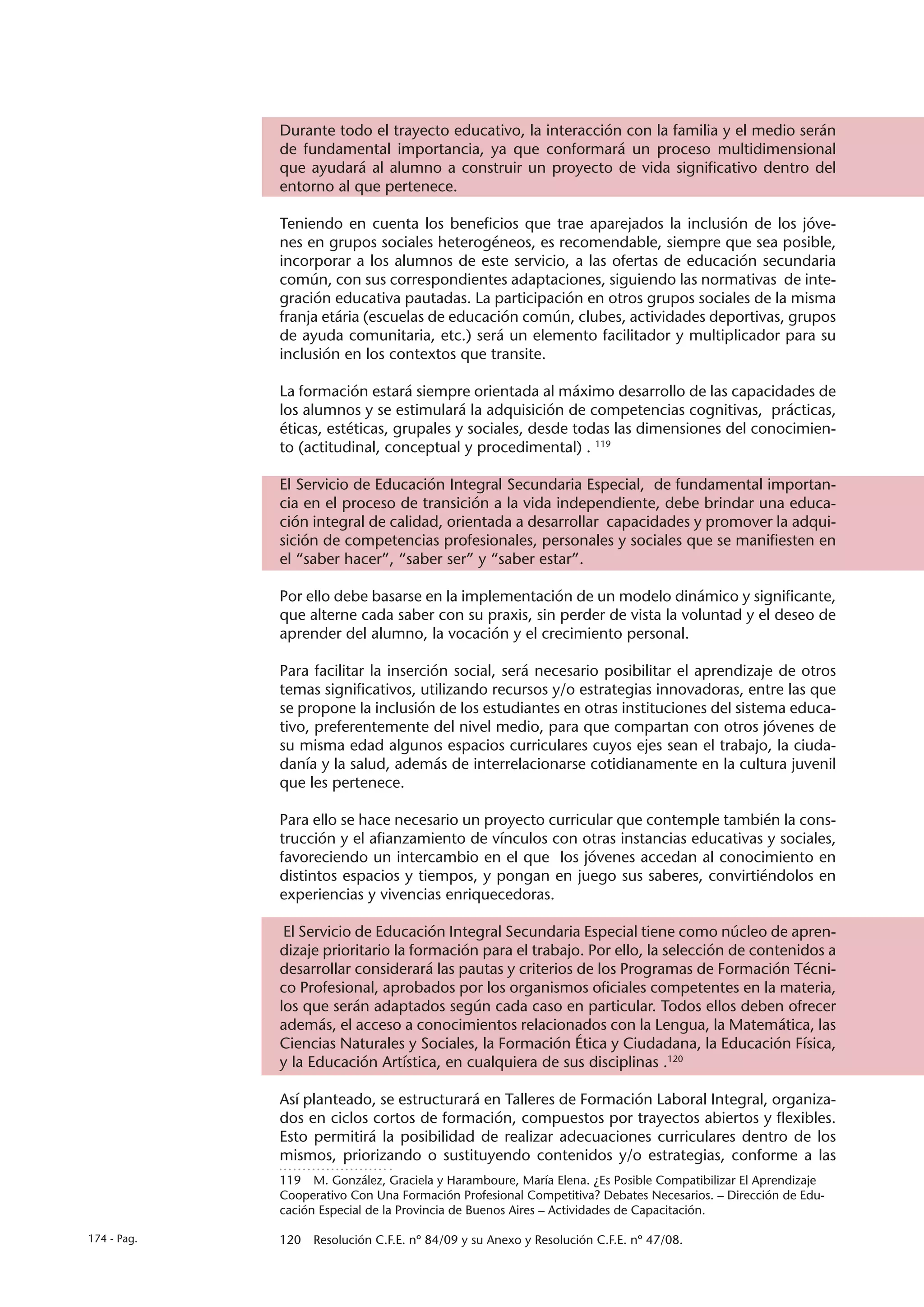 Durante todo el trayecto educativo, la interacción con la familia y el medio serán
             de fundamental importancia, ya que conformará un proceso multidimensional
             que ayudará al alumno a construir un proyecto de vida significativo dentro del
             entorno al que pertenece.

             Teniendo en cuenta los beneficios que trae aparejados la inclusión de los jóve-
             nes en grupos sociales heterogéneos, es recomendable, siempre que sea posible,
             incorporar a los alumnos de este servicio, a las ofertas de educación secundaria
             común, con sus correspondientes adaptaciones, siguiendo las normativas de inte-
             gración educativa pautadas. La participación en otros grupos sociales de la misma
             franja etária (escuelas de educación común, clubes, actividades deportivas, grupos
             de ayuda comunitaria, etc.) será un elemento facilitador y multiplicador para su
             inclusión en los contextos que transite.

             La formación estará siempre orientada al máximo desarrollo de las capacidades de
             los alumnos y se estimulará la adquisición de competencias cognitivas, prácticas,
             éticas, estéticas, grupales y sociales, desde todas las dimensiones del conocimien-
             to (actitudinal, conceptual y procedimental) . 119

             El Servicio de Educación Integral Secundaria Especial, de fundamental importan-
             cia en el proceso de transición a la vida independiente, debe brindar una educa-
             ción integral de calidad, orientada a desarrollar capacidades y promover la adqui-
             sición de competencias profesionales, personales y sociales que se manifiesten en
             el “saber hacer”, “saber ser” y “saber estar”.

             Por ello debe basarse en la implementación de un modelo dinámico y significante,
             que alterne cada saber con su praxis, sin perder de vista la voluntad y el deseo de
             aprender del alumno, la vocación y el crecimiento personal.

             Para facilitar la inserción social, será necesario posibilitar el aprendizaje de otros
             temas significativos, utilizando recursos y/o estrategias innovadoras, entre las que
             se propone la inclusión de los estudiantes en otras instituciones del sistema educa-
             tivo, preferentemente del nivel medio, para que compartan con otros jóvenes de
             su misma edad algunos espacios curriculares cuyos ejes sean el trabajo, la ciuda-
             danía y la salud, además de interrelacionarse cotidianamente en la cultura juvenil
             que les pertenece.

             Para ello se hace necesario un proyecto curricular que contemple también la cons-
             trucción y el afianzamiento de vínculos con otras instancias educativas y sociales,
             favoreciendo un intercambio en el que los jóvenes accedan al conocimiento en
             distintos espacios y tiempos, y pongan en juego sus saberes, convirtiéndolos en
             experiencias y vivencias enriquecedoras.

              El Servicio de Educación Integral Secundaria Especial tiene como núcleo de apren-
             dizaje prioritario la formación para el trabajo. Por ello, la selección de contenidos a
             desarrollar considerará las pautas y criterios de los Programas de Formación Técni-
             co Profesional, aprobados por los organismos oficiales competentes en la materia,
             los que serán adaptados según cada caso en particular. Todos ellos deben ofrecer
             además, el acceso a conocimientos relacionados con la Lengua, la Matemática, las
             Ciencias Naturales y Sociales, la Formación Ética y Ciudadana, la Educación Física,
             y la Educación Artística, en cualquiera de sus disciplinas .120

             Así planteado, se estructurará en Talleres de Formación Laboral Integral, organiza-
             dos en ciclos cortos de formación, compuestos por trayectos abiertos y flexibles.
             Esto permitirá la posibilidad de realizar adecuaciones curriculares dentro de los
             mismos, priorizando o sustituyendo contenidos y/o estrategias, conforme a las
             119  M. González, Graciela y Haramboure, María Elena. ¿Es Posible Compatibilizar El Aprendizaje
             Cooperativo Con Una Formación Profesional Competitiva? Debates Necesarios. – Dirección de Edu-
             cación Especial de la Provincia de Buenos Aires – Actividades de Capacitación.

174 - Pag.   120  Resolución C.F.E. nº 84/09 y su Anexo y Resolución C.F.E. nº 47/08.
 