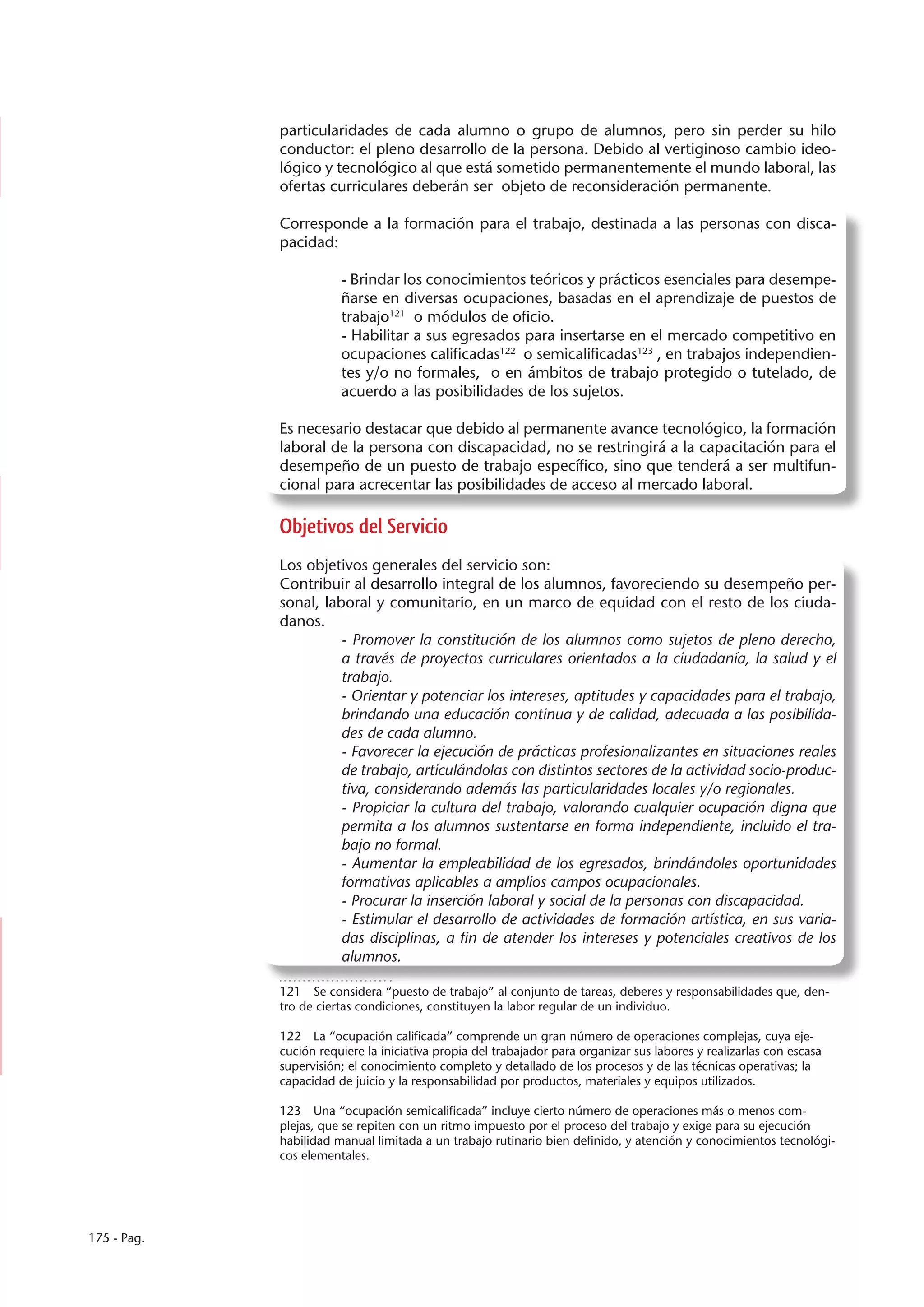 particularidades de cada alumno o grupo de alumnos, pero sin perder su hilo
             conductor: el pleno desarrollo de la persona. Debido al vertiginoso cambio ideo-
             lógico y tecnológico al que está sometido permanentemente el mundo laboral, las
             ofertas curriculares deberán ser objeto de reconsideración permanente.

             Corresponde a la formación para el trabajo, destinada a las personas con disca-
             pacidad:

                        - Brindar los conocimientos teóricos y prácticos esenciales para desempe-
                        ñarse en diversas ocupaciones, basadas en el aprendizaje de puestos de
                        trabajo121 o módulos de oficio.
                        - Habilitar a sus egresados para insertarse en el mercado competitivo en
                        ocupaciones calificadas122 o semicalificadas123 , en trabajos independien-
                        tes y/o no formales, o en ámbitos de trabajo protegido o tutelado, de
                        acuerdo a las posibilidades de los sujetos.

             Es necesario destacar que debido al permanente avance tecnológico, la formación
             laboral de la persona con discapacidad, no se restringirá a la capacitación para el
             desempeño de un puesto de trabajo específico, sino que tenderá a ser multifun-
             cional para acrecentar las posibilidades de acceso al mercado laboral.

             Objetivos del Servicio
             Los objetivos generales del servicio son:
             Contribuir al desarrollo integral de los alumnos, favoreciendo su desempeño per-
             sonal, laboral y comunitario, en un marco de equidad con el resto de los ciuda-
             danos.
                       - Promover la constitución de los alumnos como sujetos de pleno derecho,
                       a través de proyectos curriculares orientados a la ciudadanía, la salud y el
                       trabajo.
                       - Orientar y potenciar los intereses, aptitudes y capacidades para el trabajo,
                       brindando una educación continua y de calidad, adecuada a las posibilida-
                       des de cada alumno.
                       - Favorecer la ejecución de prácticas profesionalizantes en situaciones reales
                       de trabajo, articulándolas con distintos sectores de la actividad socio-produc-
                       tiva, considerando además las particularidades locales y/o regionales.
                       - Propiciar la cultura del trabajo, valorando cualquier ocupación digna que
                       permita a los alumnos sustentarse en forma independiente, incluido el tra-
                       bajo no formal.
                       - Aumentar la empleabilidad de los egresados, brindándoles oportunidades
                       formativas aplicables a amplios campos ocupacionales.
                       - Procurar la inserción laboral y social de la personas con discapacidad.
                       - Estimular el desarrollo de actividades de formación artística, en sus varia-
                       das disciplinas, a fin de atender los intereses y potenciales creativos de los
                       alumnos.

             121  Se considera “puesto de trabajo” al conjunto de tareas, deberes y responsabilidades que, den-
             tro de ciertas condiciones, constituyen la labor regular de un individuo.

             122  La “ocupación calificada” comprende un gran número de operaciones complejas, cuya eje-
             cución requiere la iniciativa propia del trabajador para organizar sus labores y realizarlas con escasa
             supervisión; el conocimiento completo y detallado de los procesos y de las técnicas operativas; la
             capacidad de juicio y la responsabilidad por productos, materiales y equipos utilizados.

             123  Una “ocupación semicalificada” incluye cierto número de operaciones más o menos com-
             plejas, que se repiten con un ritmo impuesto por el proceso del trabajo y exige para su ejecución
             habilidad manual limitada a un trabajo rutinario bien definido, y atención y conocimientos tecnológi-
             cos elementales.




175 - Pag.
 
