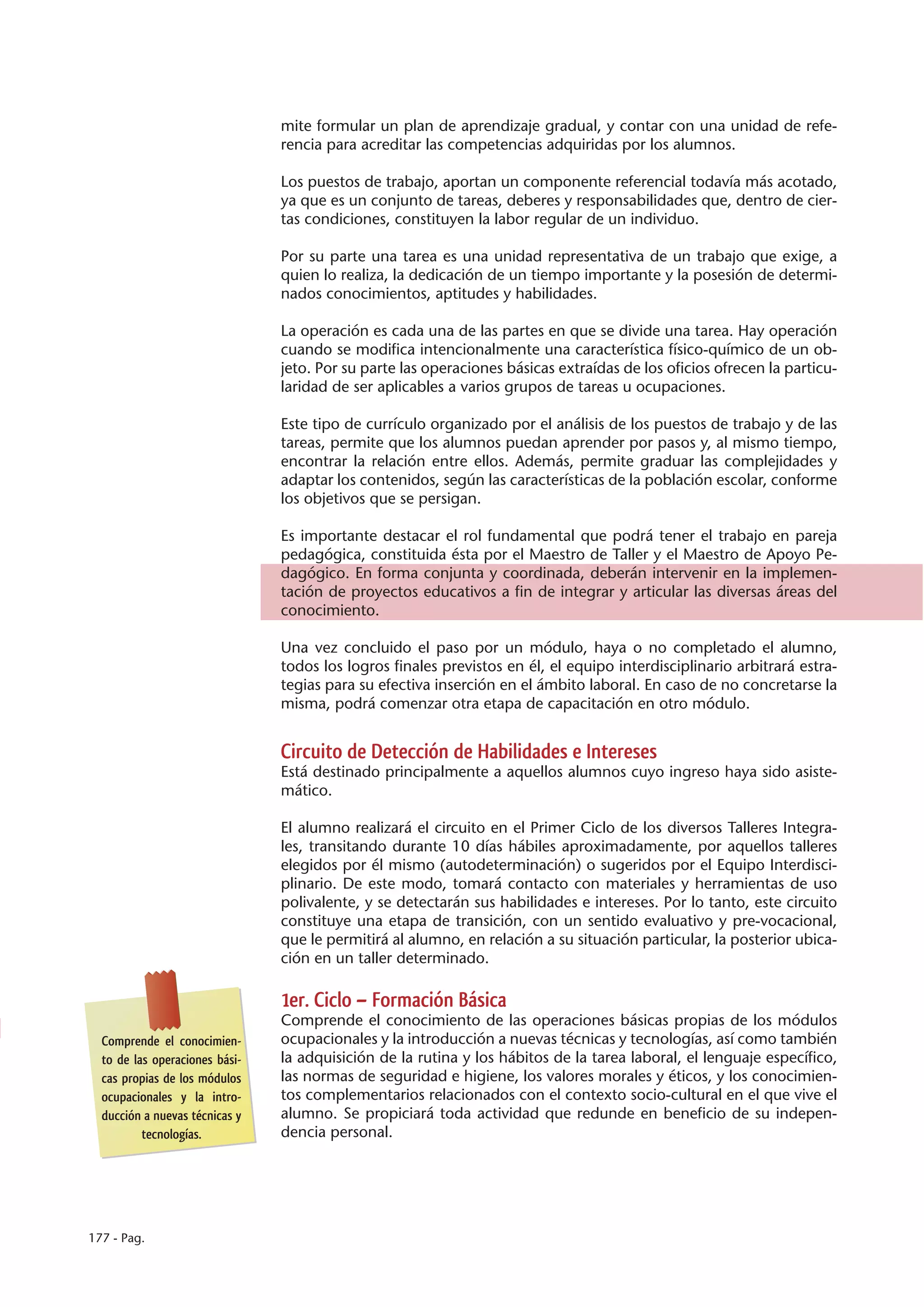 mite formular un plan de aprendizaje gradual, y contar con una unidad de refe-
                                rencia para acreditar las competencias adquiridas por los alumnos.

                                Los puestos de trabajo, aportan un componente referencial todavía más acotado,
                                ya que es un conjunto de tareas, deberes y responsabilidades que, dentro de cier-
                                tas condiciones, constituyen la labor regular de un individuo.

                                Por su parte una tarea es una unidad representativa de un trabajo que exige, a
                                quien lo realiza, la dedicación de un tiempo importante y la posesión de determi-
                                nados conocimientos, aptitudes y habilidades.

                                La operación es cada una de las partes en que se divide una tarea. Hay operación
                                cuando se modifica intencionalmente una característica físico-químico de un ob-
                                jeto. Por su parte las operaciones básicas extraídas de los oficios ofrecen la particu-
                                laridad de ser aplicables a varios grupos de tareas u ocupaciones.

                                Este tipo de currículo organizado por el análisis de los puestos de trabajo y de las
                                tareas, permite que los alumnos puedan aprender por pasos y, al mismo tiempo,
                                encontrar la relación entre ellos. Además, permite graduar las complejidades y
                                adaptar los contenidos, según las características de la población escolar, conforme
                                los objetivos que se persigan.

                                Es importante destacar el rol fundamental que podrá tener el trabajo en pareja
                                pedagógica, constituida ésta por el Maestro de Taller y el Maestro de Apoyo Pe-
                                dagógico. En forma conjunta y coordinada, deberán intervenir en la implemen-
                                tación de proyectos educativos a fin de integrar y articular las diversas áreas del
                                conocimiento.

                                Una vez concluido el paso por un módulo, haya o no completado el alumno,
                                todos los logros finales previstos en él, el equipo interdisciplinario arbitrará estra-
                                tegias para su efectiva inserción en el ámbito laboral. En caso de no concretarse la
                                misma, podrá comenzar otra etapa de capacitación en otro módulo.


                                Circuito de Detección de Habilidades e Intereses
                                Está destinado principalmente a aquellos alumnos cuyo ingreso haya sido asiste-
                                mático.

                                El alumno realizará el circuito en el Primer Ciclo de los diversos Talleres Integra-
                                les, transitando durante 10 días hábiles aproximadamente, por aquellos talleres
                                elegidos por él mismo (autodeterminación) o sugeridos por el Equipo Interdisci-
                                plinario. De este modo, tomará contacto con materiales y herramientas de uso
                                polivalente, y se detectarán sus habilidades e intereses. Por lo tanto, este circuito
                                constituye una etapa de transición, con un sentido evaluativo y pre-vocacional,
                                que le permitirá al alumno, en relación a su situación particular, la posterior ubica-
                                ción en un taller determinado.

                                1er. Ciclo – Formación Básica
                                Comprende el conocimiento de las operaciones básicas propias de los módulos
  Comprende el conocimien-      ocupacionales y la introducción a nuevas técnicas y tecnologías, así como también
  to de las operaciones bási-   la adquisición de la rutina y los hábitos de la tarea laboral, el lenguaje específico,
  cas propias de los módulos    las normas de seguridad e higiene, los valores morales y éticos, y los conocimien-
  ocupacionales y la intro-     tos complementarios relacionados con el contexto socio-cultural en el que vive el
  ducción a nuevas técnicas y   alumno. Se propiciará toda actividad que redunde en beneficio de su indepen-
          tecnologías.          dencia personal.




177 - Pag.
 