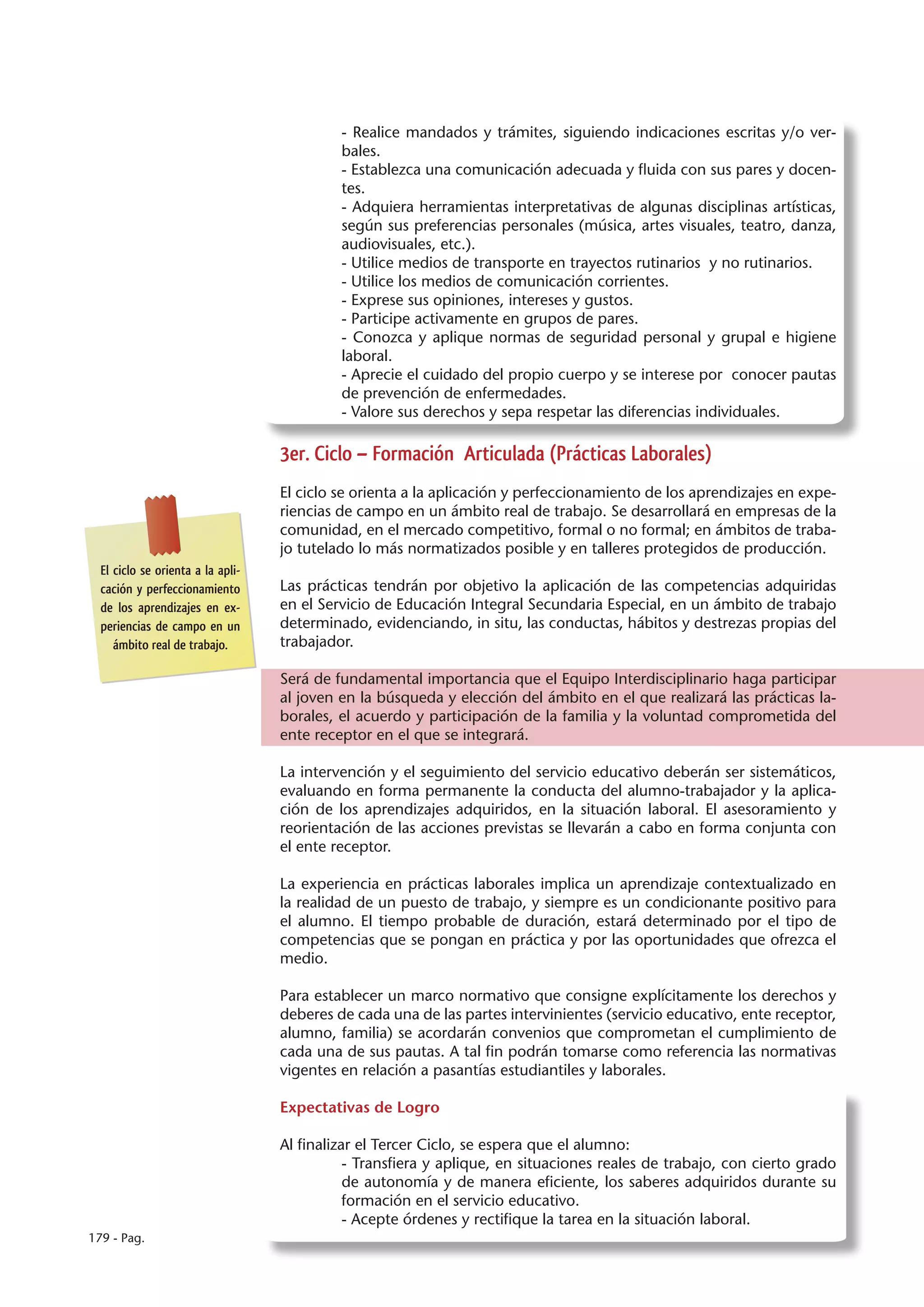 - Realice mandados y trámites, siguiendo indicaciones escritas y/o ver-
                                            bales.
                                            - Establezca una comunicación adecuada y fluida con sus pares y docen-
                                            tes.
                                            - Adquiera herramientas interpretativas de algunas disciplinas artísticas,
                                            según sus preferencias personales (música, artes visuales, teatro, danza,
                                            audiovisuales, etc.).
                                            - Utilice medios de transporte en trayectos rutinarios y no rutinarios.
                                            - Utilice los medios de comunicación corrientes.
                                            - Exprese sus opiniones, intereses y gustos.
                                            - Participe activamente en grupos de pares.
                                            - Conozca y aplique normas de seguridad personal y grupal e higiene
                                            laboral.
                                            - Aprecie el cuidado del propio cuerpo y se interese por conocer pautas
                                            de prevención de enfermedades.
                                            - Valore sus derechos y sepa respetar las diferencias individuales.

                                   3er. Ciclo – Formación Articulada (Prácticas Laborales)
                                   El ciclo se orienta a la aplicación y perfeccionamiento de los aprendizajes en expe-
                                   riencias de campo en un ámbito real de trabajo. Se desarrollará en empresas de la
                                   comunidad, en el mercado competitivo, formal o no formal; en ámbitos de traba-
                                   jo tutelado lo más normatizados posible y en talleres protegidos de producción.
  El ciclo se orienta a la apli-
  cación y perfeccionamiento       Las prácticas tendrán por objetivo la aplicación de las competencias adquiridas
  de los aprendizajes en ex-       en el Servicio de Educación Integral Secundaria Especial, en un ámbito de trabajo
  periencias de campo en un        determinado, evidenciando, in situ, las conductas, hábitos y destrezas propias del
     ámbito real de trabajo.       trabajador.

                                   Será de fundamental importancia que el Equipo Interdisciplinario haga participar
                                   al joven en la búsqueda y elección del ámbito en el que realizará las prácticas la-
                                   borales, el acuerdo y participación de la familia y la voluntad comprometida del
                                   ente receptor en el que se integrará.

                                   La intervención y el seguimiento del servicio educativo deberán ser sistemáticos,
                                   evaluando en forma permanente la conducta del alumno-trabajador y la aplica-
                                   ción de los aprendizajes adquiridos, en la situación laboral. El asesoramiento y
                                   reorientación de las acciones previstas se llevarán a cabo en forma conjunta con
                                   el ente receptor.

                                   La experiencia en prácticas laborales implica un aprendizaje contextualizado en
                                   la realidad de un puesto de trabajo, y siempre es un condicionante positivo para
                                   el alumno. El tiempo probable de duración, estará determinado por el tipo de
                                   competencias que se pongan en práctica y por las oportunidades que ofrezca el
                                   medio.

                                   Para establecer un marco normativo que consigne explícitamente los derechos y
                                   deberes de cada una de las partes intervinientes (servicio educativo, ente receptor,
                                   alumno, familia) se acordarán convenios que comprometan el cumplimiento de
                                   cada una de sus pautas. A tal fin podrán tomarse como referencia las normativas
                                   vigentes en relación a pasantías estudiantiles y laborales.

                                   Expectativas de Logro

                                   Al finalizar el Tercer Ciclo, se espera que el alumno:
                                              - Transfiera y aplique, en situaciones reales de trabajo, con cierto grado
                                              de autonomía y de manera eficiente, los saberes adquiridos durante su
                                              formación en el servicio educativo.
                                              - Acepte órdenes y rectifique la tarea en la situación laboral.
179 - Pag.
 