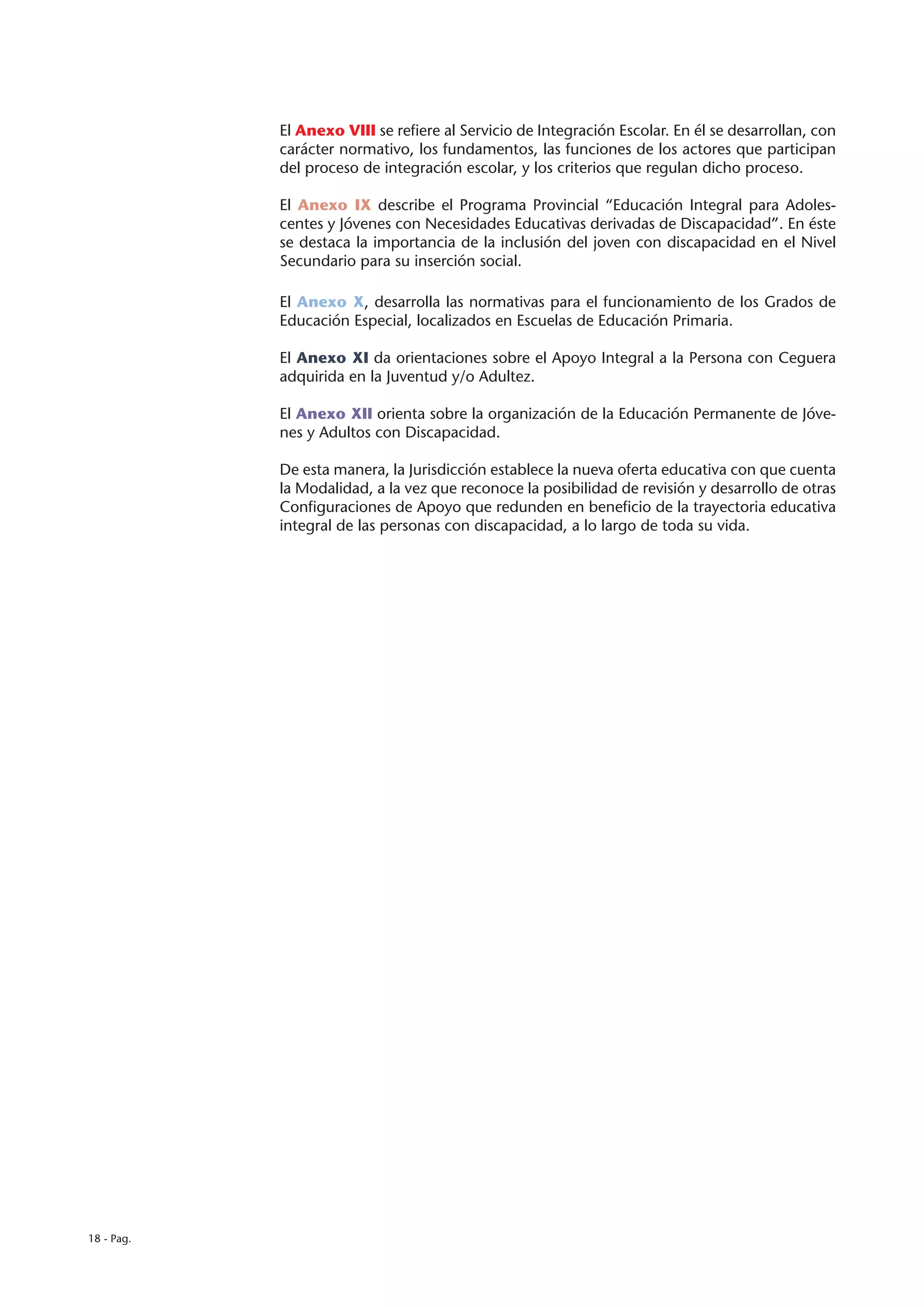 El Anexo VIII se refiere al Servicio de Integración Escolar. En él se desarrollan, con
            carácter normativo, los fundamentos, las funciones de los actores que participan
            del proceso de integración escolar, y los criterios que regulan dicho proceso.

            El Anexo IX describe el Programa Provincial “Educación Integral para Adoles-
            centes y Jóvenes con Necesidades Educativas derivadas de Discapacidad”. En éste
            se destaca la importancia de la inclusión del joven con discapacidad en el Nivel
            Secundario para su inserción social.

            El Anexo X, desarrolla las normativas para el funcionamiento de los Grados de
            Educación Especial, localizados en Escuelas de Educación Primaria.

            El Anexo XI da orientaciones sobre el Apoyo Integral a la Persona con Ceguera
            adquirida en la Juventud y/o Adultez.

            El Anexo XII orienta sobre la organización de la Educación Permanente de Jóve-
            nes y Adultos con Discapacidad.

            De esta manera, la Jurisdicción establece la nueva oferta educativa con que cuenta
            la Modalidad, a la vez que reconoce la posibilidad de revisión y desarrollo de otras
            Configuraciones de Apoyo que redunden en beneficio de la trayectoria educativa
            integral de las personas con discapacidad, a lo largo de toda su vida.




18 - Pag.
 
