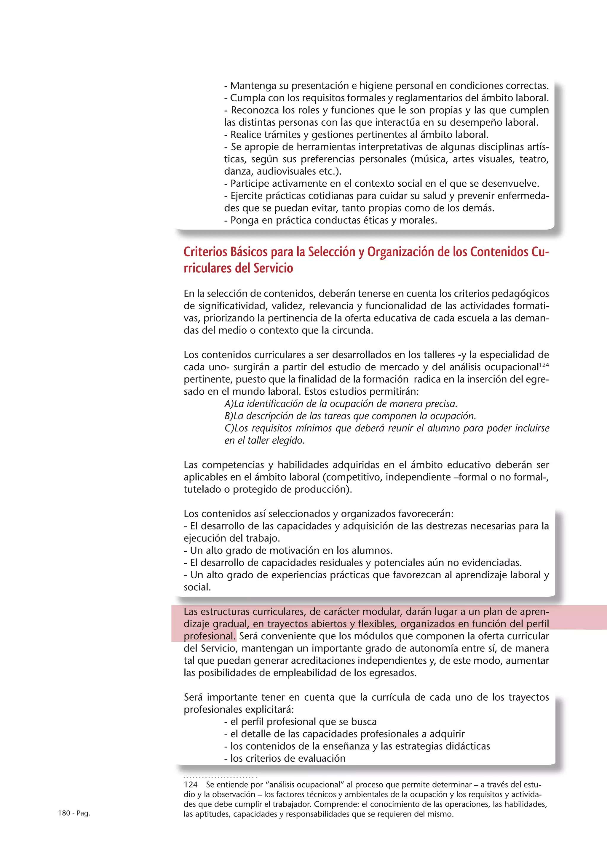 - Mantenga su presentación e higiene personal en condiciones correctas.
                        - Cumpla con los requisitos formales y reglamentarios del ámbito laboral.
                        - Reconozca los roles y funciones que le son propias y las que cumplen
                        las distintas personas con las que interactúa en su desempeño laboral.
                        - Realice trámites y gestiones pertinentes al ámbito laboral.
                        - Se apropie de herramientas interpretativas de algunas disciplinas artís-
                        ticas, según sus preferencias personales (música, artes visuales, teatro,
                        danza, audiovisuales etc.).
                        - Participe activamente en el contexto social en el que se desenvuelve.
                        - Ejercite prácticas cotidianas para cuidar su salud y prevenir enfermeda-
                        des que se puedan evitar, tanto propias como de los demás.
                        - Ponga en práctica conductas éticas y morales.


             Criterios Básicos para la Selección y Organización de los Contenidos Cu-
             rriculares del Servicio
             En la selección de contenidos, deberán tenerse en cuenta los criterios pedagógicos
             de significatividad, validez, relevancia y funcionalidad de las actividades formati-
             vas, priorizando la pertinencia de la oferta educativa de cada escuela a las deman-
             das del medio o contexto que la circunda.

             Los contenidos curriculares a ser desarrollados en los talleres -y la especialidad de
             cada uno- surgirán a partir del estudio de mercado y del análisis ocupacional124
             pertinente, puesto que la finalidad de la formación radica en la inserción del egre-
             sado en el mundo laboral. Estos estudios permitirán:
                      A)La identificación de la ocupación de manera precisa.
                      B)La descripción de las tareas que componen la ocupación.
                      C)Los requisitos mínimos que deberá reunir el alumno para poder incluirse
                      en el taller elegido.

             Las competencias y habilidades adquiridas en el ámbito educativo deberán ser
             aplicables en el ámbito laboral (competitivo, independiente –formal o no formal-,
             tutelado o protegido de producción).

             Los contenidos así seleccionados y organizados favorecerán:
             - El desarrollo de las capacidades y adquisición de las destrezas necesarias para la
             ejecución del trabajo.
             - Un alto grado de motivación en los alumnos.
             - El desarrollo de capacidades residuales y potenciales aún no evidenciadas.
             - Un alto grado de experiencias prácticas que favorezcan al aprendizaje laboral y
             social.

             Las estructuras curriculares, de carácter modular, darán lugar a un plan de apren-
             dizaje gradual, en trayectos abiertos y flexibles, organizados en función del perfil
             profesional. Será conveniente que los módulos que componen la oferta curricular
             del Servicio, mantengan un importante grado de autonomía entre sí, de manera
             tal que puedan generar acreditaciones independientes y, de este modo, aumentar
             las posibilidades de empleabilidad de los egresados.

             Será importante tener en cuenta que la currícula de cada uno de los trayectos
             profesionales explicitará:
                      - el perfil profesional que se busca
                      - el detalle de las capacidades profesionales a adquirir
                      - los contenidos de la enseñanza y las estrategias didácticas
                      - los criterios de evaluación

             124  Se entiende por “análisis ocupacional” al proceso que permite determinar – a través del estu-
             dio y la observación – los factores técnicos y ambientales de la ocupación y los requisitos y activida-
             des que debe cumplir el trabajador. Comprende: el conocimiento de las operaciones, las habilidades,
180 - Pag.   las aptitudes, capacidades y responsabilidades que se requieren del mismo.
 