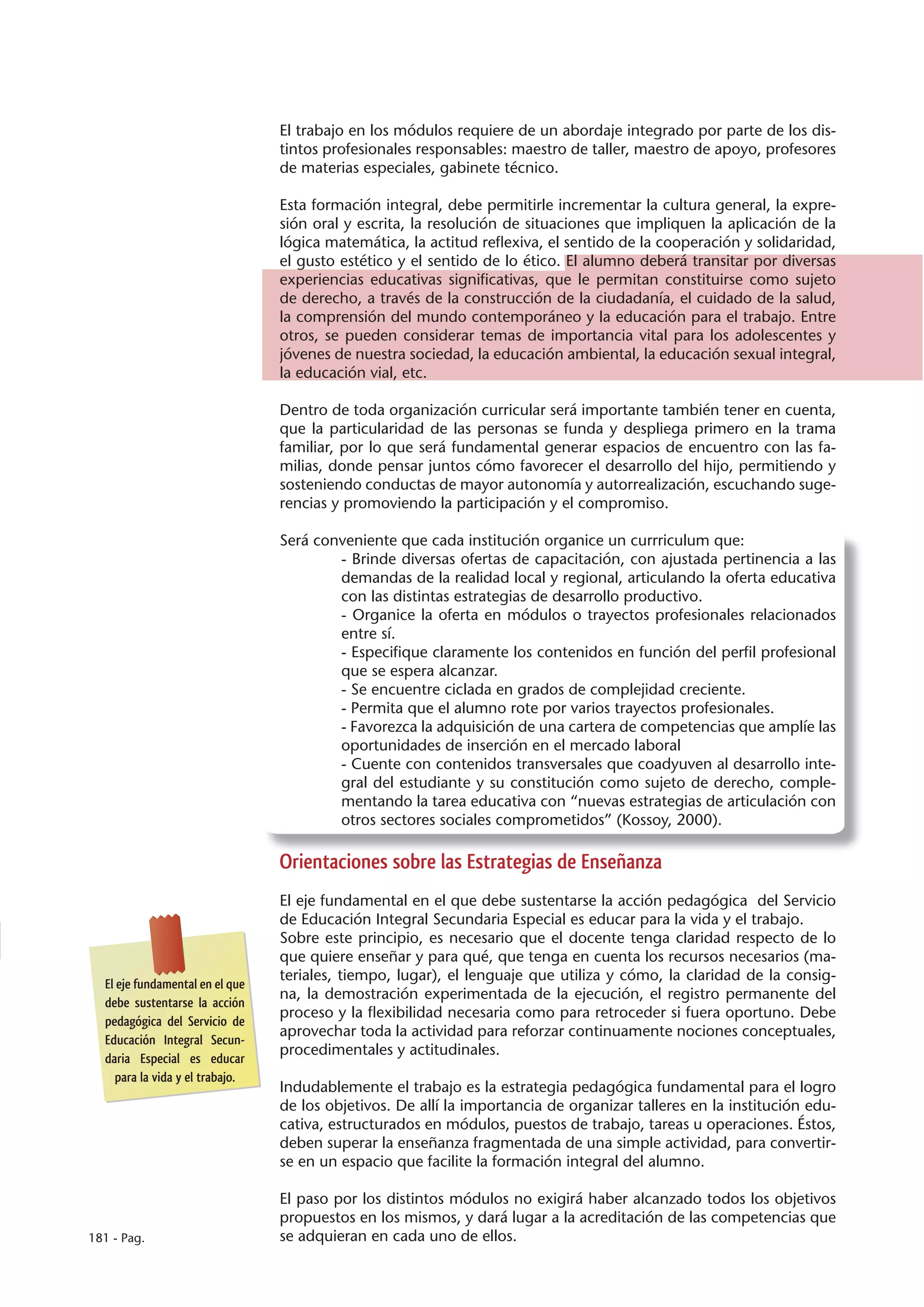 El trabajo en los módulos requiere de un abordaje integrado por parte de los dis-
                                 tintos profesionales responsables: maestro de taller, maestro de apoyo, profesores
                                 de materias especiales, gabinete técnico.

                                 Esta formación integral, debe permitirle incrementar la cultura general, la expre-
                                 sión oral y escrita, la resolución de situaciones que impliquen la aplicación de la
                                 lógica matemática, la actitud reflexiva, el sentido de la cooperación y solidaridad,
                                 el gusto estético y el sentido de lo ético. El alumno deberá transitar por diversas
                                 experiencias educativas significativas, que le permitan constituirse como sujeto
                                 de derecho, a través de la construcción de la ciudadanía, el cuidado de la salud,
                                 la comprensión del mundo contemporáneo y la educación para el trabajo. Entre
                                 otros, se pueden considerar temas de importancia vital para los adolescentes y
                                 jóvenes de nuestra sociedad, la educación ambiental, la educación sexual integral,
                                 la educación vial, etc.

                                 Dentro de toda organización curricular será importante también tener en cuenta,
                                 que la particularidad de las personas se funda y despliega primero en la trama
                                 familiar, por lo que será fundamental generar espacios de encuentro con las fa-
                                 milias, donde pensar juntos cómo favorecer el desarrollo del hijo, permitiendo y
                                 sosteniendo conductas de mayor autonomía y autorrealización, escuchando suge-
                                 rencias y promoviendo la participación y el compromiso.

                                 Será conveniente que cada institución organice un currriculum que:
                                         - Brinde diversas ofertas de capacitación, con ajustada pertinencia a las
                                         demandas de la realidad local y regional, articulando la oferta educativa
                                         con las distintas estrategias de desarrollo productivo.
                                         - Organice la oferta en módulos o trayectos profesionales relacionados
                                         entre sí.
                                         - Especifique claramente los contenidos en función del perfil profesional
                                         que se espera alcanzar.
                                         - Se encuentre ciclada en grados de complejidad creciente.
                                         - Permita que el alumno rote por varios trayectos profesionales.
                                         - Favorezca la adquisición de una cartera de competencias que amplíe las
                                         oportunidades de inserción en el mercado laboral
                                         - Cuente con contenidos transversales que coadyuven al desarrollo inte-
                                         gral del estudiante y su constitución como sujeto de derecho, comple-
                                         mentando la tarea educativa con “nuevas estrategias de articulación con
                                         otros sectores sociales comprometidos” (Kossoy, 2000).

                                 Orientaciones sobre las Estrategias de Enseñanza
                                 El eje fundamental en el que debe sustentarse la acción pedagógica del Servicio
                                 de Educación Integral Secundaria Especial es educar para la vida y el trabajo.
                                 Sobre este principio, es necesario que el docente tenga claridad respecto de lo
                                 que quiere enseñar y para qué, que tenga en cuenta los recursos necesarios (ma-
                                 teriales, tiempo, lugar), el lenguaje que utiliza y cómo, la claridad de la consig-
  El eje fundamental en el que
                                 na, la demostración experimentada de la ejecución, el registro permanente del
  debe sustentarse la acción
                                 proceso y la flexibilidad necesaria como para retroceder si fuera oportuno. Debe
  pedagógica del Servicio de
                                 aprovechar toda la actividad para reforzar continuamente nociones conceptuales,
  Educación Integral Secun-
                                 procedimentales y actitudinales.
  daria Especial es educar
    para la vida y el trabajo.
                                 Indudablemente el trabajo es la estrategia pedagógica fundamental para el logro
                                 de los objetivos. De allí la importancia de organizar talleres en la institución edu-
                                 cativa, estructurados en módulos, puestos de trabajo, tareas u operaciones. Éstos,
                                 deben superar la enseñanza fragmentada de una simple actividad, para convertir-
                                 se en un espacio que facilite la formación integral del alumno.

                                 El paso por los distintos módulos no exigirá haber alcanzado todos los objetivos
                                 propuestos en los mismos, y dará lugar a la acreditación de las competencias que
181 - Pag.                       se adquieran en cada uno de ellos.
 