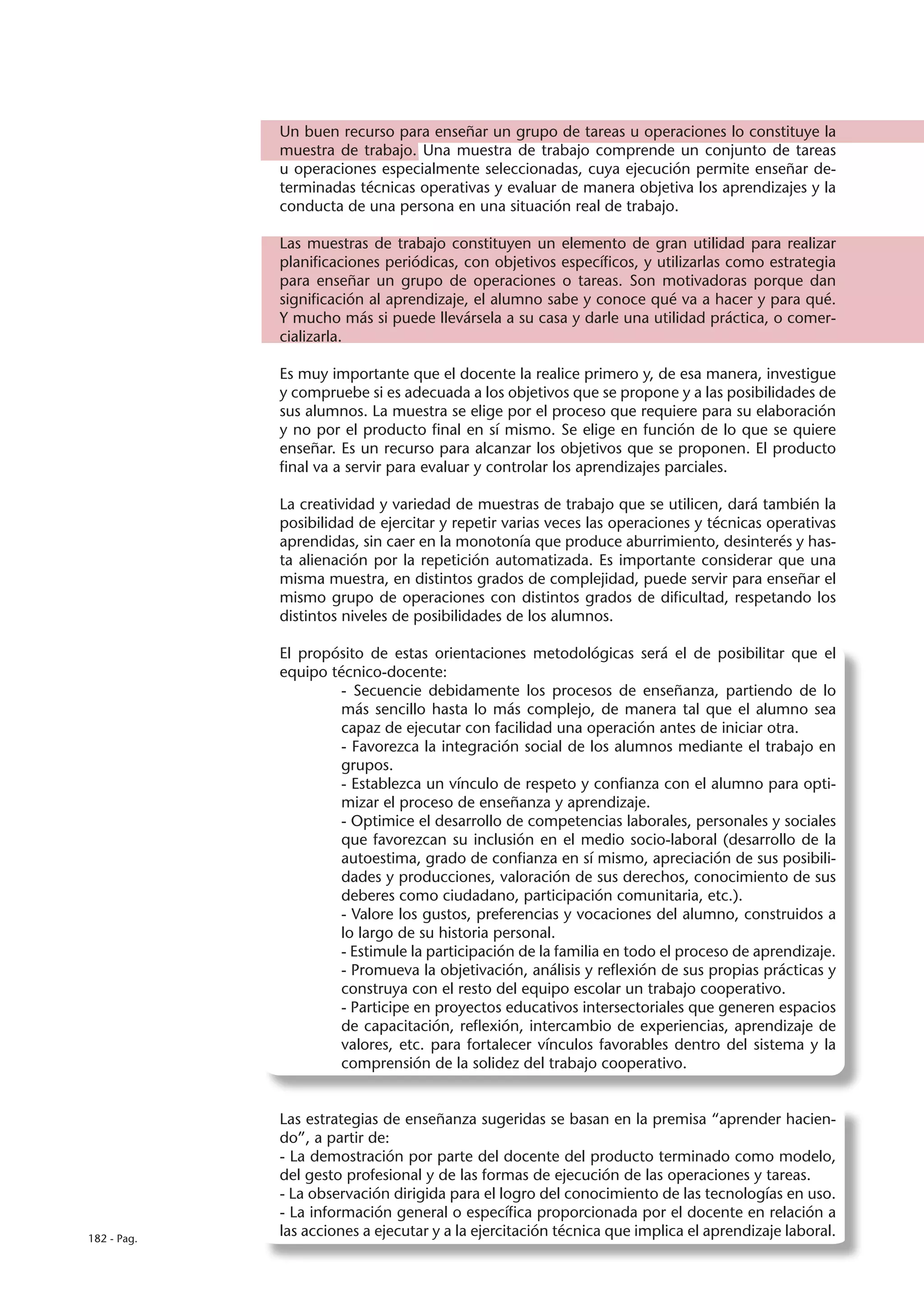 Un buen recurso para enseñar un grupo de tareas u operaciones lo constituye la
             muestra de trabajo. Una muestra de trabajo comprende un conjunto de tareas
             u operaciones especialmente seleccionadas, cuya ejecución permite enseñar de-
             terminadas técnicas operativas y evaluar de manera objetiva los aprendizajes y la
             conducta de una persona en una situación real de trabajo.

             Las muestras de trabajo constituyen un elemento de gran utilidad para realizar
             planificaciones periódicas, con objetivos específicos, y utilizarlas como estrategia
             para enseñar un grupo de operaciones o tareas. Son motivadoras porque dan
             significación al aprendizaje, el alumno sabe y conoce qué va a hacer y para qué.
             Y mucho más si puede llevársela a su casa y darle una utilidad práctica, o comer-
             cializarla.

             Es muy importante que el docente la realice primero y, de esa manera, investigue
             y compruebe si es adecuada a los objetivos que se propone y a las posibilidades de
             sus alumnos. La muestra se elige por el proceso que requiere para su elaboración
             y no por el producto final en sí mismo. Se elige en función de lo que se quiere
             enseñar. Es un recurso para alcanzar los objetivos que se proponen. El producto
             final va a servir para evaluar y controlar los aprendizajes parciales.

             La creatividad y variedad de muestras de trabajo que se utilicen, dará también la
             posibilidad de ejercitar y repetir varias veces las operaciones y técnicas operativas
             aprendidas, sin caer en la monotonía que produce aburrimiento, desinterés y has-
             ta alienación por la repetición automatizada. Es importante considerar que una
             misma muestra, en distintos grados de complejidad, puede servir para enseñar el
             mismo grupo de operaciones con distintos grados de dificultad, respetando los
             distintos niveles de posibilidades de los alumnos.

             El propósito de estas orientaciones metodológicas será el de posibilitar que el
             equipo técnico-docente:
                      - Secuencie debidamente los procesos de enseñanza, partiendo de lo
                      más sencillo hasta lo más complejo, de manera tal que el alumno sea
                      capaz de ejecutar con facilidad una operación antes de iniciar otra.
                      - Favorezca la integración social de los alumnos mediante el trabajo en
                      grupos.
                      - Establezca un vínculo de respeto y confianza con el alumno para opti-
                      mizar el proceso de enseñanza y aprendizaje.
                      - Optimice el desarrollo de competencias laborales, personales y sociales
                      que favorezcan su inclusión en el medio socio-laboral (desarrollo de la
                      autoestima, grado de confianza en sí mismo, apreciación de sus posibili-
                      dades y producciones, valoración de sus derechos, conocimiento de sus
                      deberes como ciudadano, participación comunitaria, etc.).
                      - Valore los gustos, preferencias y vocaciones del alumno, construidos a
                      lo largo de su historia personal.
                      - Estimule la participación de la familia en todo el proceso de aprendizaje.
                      - Promueva la objetivación, análisis y reflexión de sus propias prácticas y
                      construya con el resto del equipo escolar un trabajo cooperativo.
                      - Participe en proyectos educativos intersectoriales que generen espacios
                      de capacitación, reflexión, intercambio de experiencias, aprendizaje de
                      valores, etc. para fortalecer vínculos favorables dentro del sistema y la
                      comprensión de la solidez del trabajo cooperativo.


             Las estrategias de enseñanza sugeridas se basan en la premisa “aprender hacien-
             do”, a partir de:
             - La demostración por parte del docente del producto terminado como modelo,
             del gesto profesional y de las formas de ejecución de las operaciones y tareas.
             - La observación dirigida para el logro del conocimiento de las tecnologías en uso.
             - La información general o específica proporcionada por el docente en relación a
182 - Pag.
             las acciones a ejecutar y a la ejercitación técnica que implica el aprendizaje laboral.
 