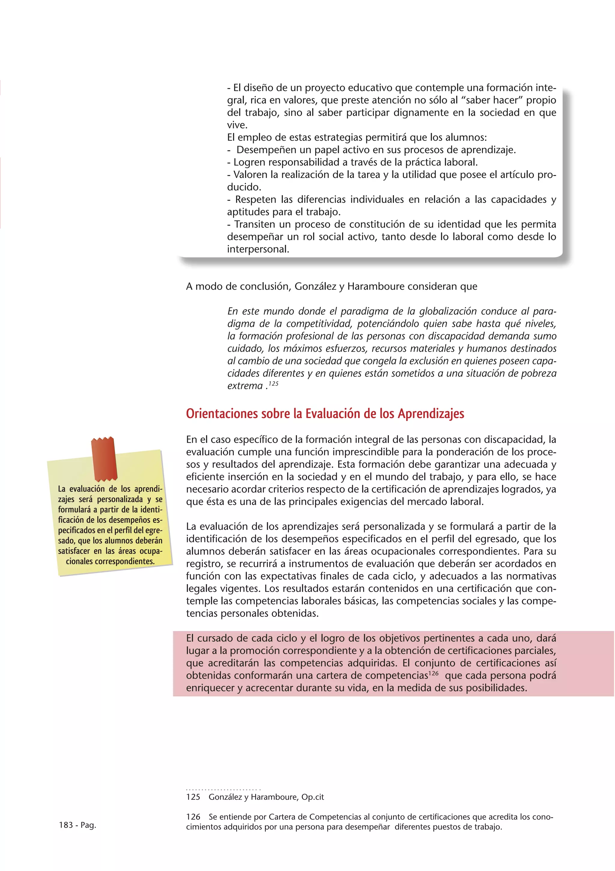 - El diseño de un proyecto educativo que contemple una formación inte-
                                               gral, rica en valores, que preste atención no sólo al “saber hacer” propio
                                               del trabajo, sino al saber participar dignamente en la sociedad en que
                                               vive.
                                               El empleo de estas estrategias permitirá que los alumnos:
                                               - Desempeñen un papel activo en sus procesos de aprendizaje.
                                               - Logren responsabilidad a través de la práctica laboral.
                                               - Valoren la realización de la tarea y la utilidad que posee el artículo pro-
                                               ducido.
                                               - Respeten las diferencias individuales en relación a las capacidades y
                                               aptitudes para el trabajo.
                                               - Transiten un proceso de constitución de su identidad que les permita
                                               desempeñar un rol social activo, tanto desde lo laboral como desde lo
                                               interpersonal.


                                     A modo de conclusión, González y Haramboure consideran que

                                               En este mundo donde el paradigma de la globalización conduce al para-
                                               digma de la competitividad, potenciándolo quien sabe hasta qué niveles,
                                               la formación profesional de las personas con discapacidad demanda sumo
                                               cuidado, los máximos esfuerzos, recursos materiales y humanos destinados
                                               al cambio de una sociedad que congela la exclusión en quienes poseen capa-
                                               cidades diferentes y en quienes están sometidos a una situación de pobreza
                                               extrema .125

                                     Orientaciones sobre la Evaluación de los Aprendizajes
                                     En el caso específico de la formación integral de las personas con discapacidad, la
                                     evaluación cumple una función imprescindible para la ponderación de los proce-
                                     sos y resultados del aprendizaje. Esta formación debe garantizar una adecuada y
                                     eficiente inserción en la sociedad y en el mundo del trabajo, y para ello, se hace
La evaluación de los aprendi-        necesario acordar criterios respecto de la certificación de aprendizajes logrados, ya
zajes será personalizada y se        que ésta es una de las principales exigencias del mercado laboral.
formulará a partir de la identi-
ficación de los desempeños es-
pecificados en el perfil del egre-   La evaluación de los aprendizajes será personalizada y se formulará a partir de la
sado, que los alumnos deberán        identificación de los desempeños especificados en el perfil del egresado, que los
satisfacer en las áreas ocupa-       alumnos deberán satisfacer en las áreas ocupacionales correspondientes. Para su
   cionales correspondientes.        registro, se recurrirá a instrumentos de evaluación que deberán ser acordados en
                                     función con las expectativas finales de cada ciclo, y adecuados a las normativas
                                     legales vigentes. Los resultados estarán contenidos en una certificación que con-
                                     temple las competencias laborales básicas, las competencias sociales y las compe-
                                     tencias personales obtenidas.

                                     El cursado de cada ciclo y el logro de los objetivos pertinentes a cada uno, dará
                                     lugar a la promoción correspondiente y a la obtención de certificaciones parciales,
                                     que acreditarán las competencias adquiridas. El conjunto de certificaciones así
                                     obtenidas conformarán una cartera de competencias126 que cada persona podrá
                                     enriquecer y acrecentar durante su vida, en la medida de sus posibilidades.




                                     125  González y Haramboure, Op.cit

                                     126  Se entiende por Cartera de Competencias al conjunto de certificaciones que acredita los cono-
183 - Pag.                           cimientos adquiridos por una persona para desempeñar diferentes puestos de trabajo.
 