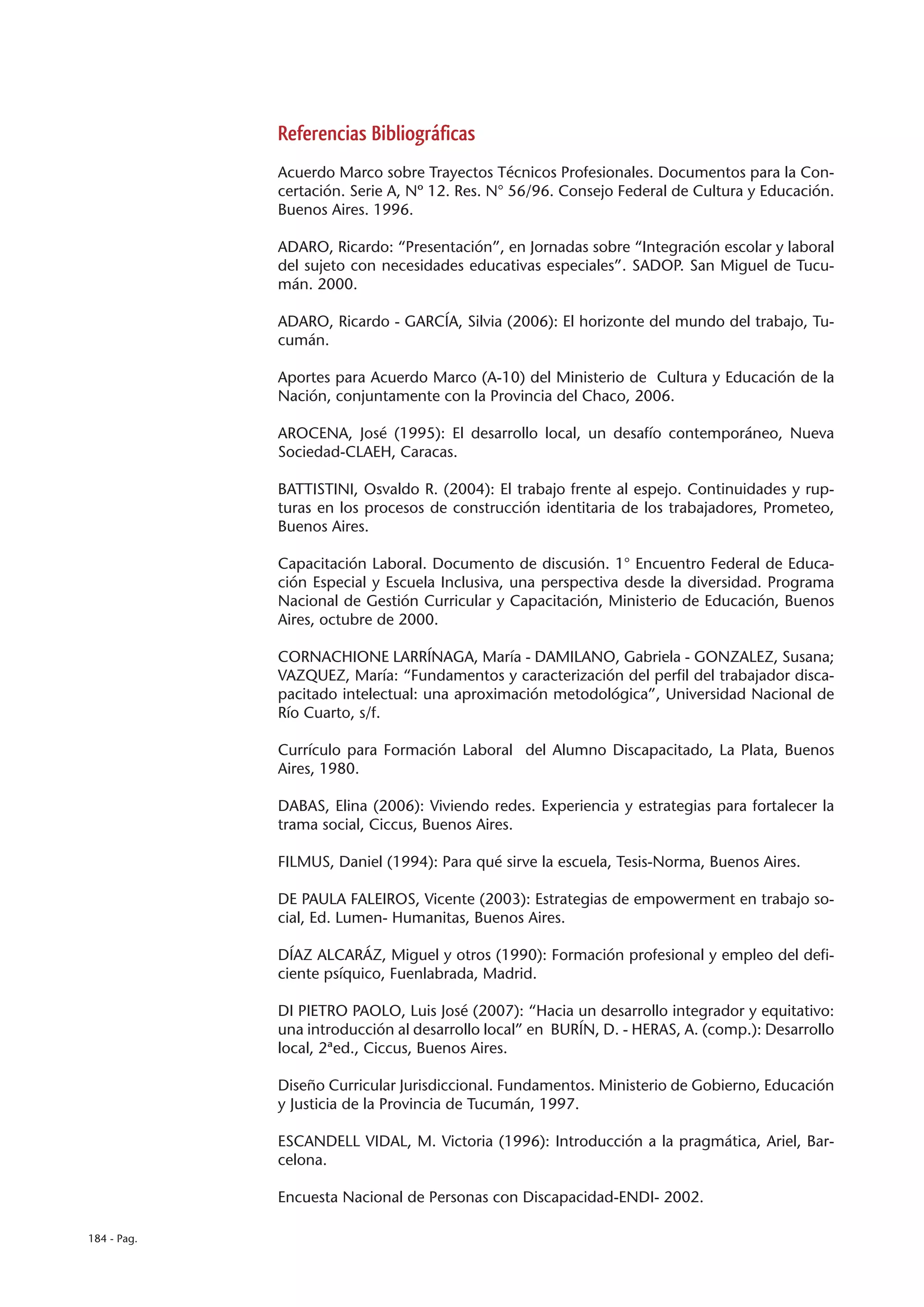 Referencias Bibliográficas
             Acuerdo Marco sobre Trayectos Técnicos Profesionales. Documentos para la Con-
             certación. Serie A, Nº 12. Res. N° 56/96. Consejo Federal de Cultura y Educación.
             Buenos Aires. 1996.

             ADARO, Ricardo: “Presentación”, en Jornadas sobre “Integración escolar y laboral
             del sujeto con necesidades educativas especiales”. SADOP. San Miguel de Tucu-
             mán. 2000.

             ADARO, Ricardo - GARCÍA, Silvia (2006): El horizonte del mundo del trabajo, Tu-
             cumán.

             Aportes para Acuerdo Marco (A-10) del Ministerio de Cultura y Educación de la
             Nación, conjuntamente con la Provincia del Chaco, 2006.

             AROCENA, José (1995): El desarrollo local, un desafío contemporáneo, Nueva
             Sociedad-CLAEH, Caracas.

             BATTISTINI, Osvaldo R. (2004): El trabajo frente al espejo. Continuidades y rup-
             turas en los procesos de construcción identitaria de los trabajadores, Prometeo,
             Buenos Aires.

             Capacitación Laboral. Documento de discusión. 1° Encuentro Federal de Educa-
             ción Especial y Escuela Inclusiva, una perspectiva desde la diversidad. Programa
             Nacional de Gestión Curricular y Capacitación, Ministerio de Educación, Buenos
             Aires, octubre de 2000.

             CORNACHIONE LARRÍNAGA, María - DAMILANO, Gabriela - GONZALEZ, Susana;
             VAZQUEZ, María: “Fundamentos y caracterización del perfil del trabajador disca-
             pacitado intelectual: una aproximación metodológica”, Universidad Nacional de
             Río Cuarto, s/f.

             Currículo para Formación Laboral del Alumno Discapacitado, La Plata, Buenos
             Aires, 1980.

             DABAS, Elina (2006): Viviendo redes. Experiencia y estrategias para fortalecer la
             trama social, Ciccus, Buenos Aires.

             FILMUS, Daniel (1994): Para qué sirve la escuela, Tesis-Norma, Buenos Aires.

             DE PAULA FALEIROS, Vicente (2003): Estrategias de empowerment en trabajo so-
             cial, Ed. Lumen- Humanitas, Buenos Aires.

             DÍAZ ALCARÁZ, Miguel y otros (1990): Formación profesional y empleo del defi-
             ciente psíquico, Fuenlabrada, Madrid.

             DI PIETRO PAOLO, Luis José (2007): “Hacia un desarrollo integrador y equitativo:
             una introducción al desarrollo local” en BURÍN, D. - HERAS, A. (comp.): Desarrollo
             local, 2ªed., Ciccus, Buenos Aires.

             Diseño Curricular Jurisdiccional. Fundamentos. Ministerio de Gobierno, Educación
             y Justicia de la Provincia de Tucumán, 1997.

             ESCANDELL VIDAL, M. Victoria (1996): Introducción a la pragmática, Ariel, Bar-
             celona.

             Encuesta Nacional de Personas con Discapacidad-ENDI- 2002.

184 - Pag.
 