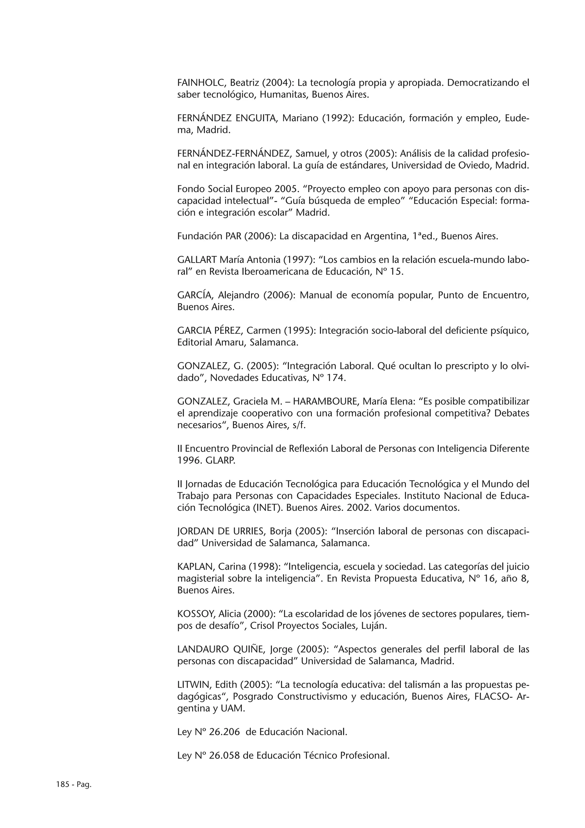 FAINHOLC, Beatriz (2004): La tecnología propia y apropiada. Democratizando el
             saber tecnológico, Humanitas, Buenos Aires.

             FERNÁNDEZ ENGUITA, Mariano (1992): Educación, formación y empleo, Eude-
             ma, Madrid.

             FERNÁNDEZ-FERNÁNDEZ, Samuel, y otros (2005): Análisis de la calidad profesio-
             nal en integración laboral. La guía de estándares, Universidad de Oviedo, Madrid.

             Fondo Social Europeo 2005. “Proyecto empleo con apoyo para personas con dis-
             capacidad intelectual”- “Guía búsqueda de empleo” “Educación Especial: forma-
             ción e integración escolar” Madrid.

             Fundación PAR (2006): La discapacidad en Argentina, 1ªed., Buenos Aires.

             GALLART María Antonia (1997): “Los cambios en la relación escuela-mundo labo-
             ral” en Revista Iberoamericana de Educación, Nº 15.

             GARCÍA, Alejandro (2006): Manual de economía popular, Punto de Encuentro,
             Buenos Aires.

             GARCIA PÉREZ, Carmen (1995): Integración socio-laboral del deficiente psíquico,
             Editorial Amaru, Salamanca.

             GONZALEZ, G. (2005): “Integración Laboral. Qué ocultan lo prescripto y lo olvi-
             dado”, Novedades Educativas, Nº 174.

             GONZALEZ, Graciela M. – HARAMBOURE, María Elena: “Es posible compatibilizar
             el aprendizaje cooperativo con una formación profesional competitiva? Debates
             necesarios“, Buenos Aires, s/f.

             II Encuentro Provincial de Reflexión Laboral de Personas con Inteligencia Diferente
             1996. GLARP.

             II Jornadas de Educación Tecnológica para Educación Tecnológica y el Mundo del
             Trabajo para Personas con Capacidades Especiales. Instituto Nacional de Educa-
             ción Tecnológica (INET). Buenos Aires. 2002. Varios documentos.

             JORDAN DE URRIES, Borja (2005): “Inserción laboral de personas con discapaci-
             dad” Universidad de Salamanca, Salamanca.

             KAPLAN, Carina (1998): “Inteligencia, escuela y sociedad. Las categorías del juicio
             magisterial sobre la inteligencia”. En Revista Propuesta Educativa, Nº 16, año 8,
             Buenos Aires.

             KOSSOY, Alicia (2000): “La escolaridad de los jóvenes de sectores populares, tiem-
             pos de desafío”, Crisol Proyectos Sociales, Luján.

             LANDAURO QUIÑE, Jorge (2005): “Aspectos generales del perfil laboral de las
             personas con discapacidad” Universidad de Salamanca, Madrid.

             LITWIN, Edith (2005): “La tecnología educativa: del talismán a las propuestas pe-
             dagógicas“, Posgrado Constructivismo y educación, Buenos Aires, FLACSO- Ar-
             gentina y UAM.

             Ley Nº 26.206 de Educación Nacional.

             Ley Nº 26.058 de Educación Técnico Profesional.

185 - Pag.
 
