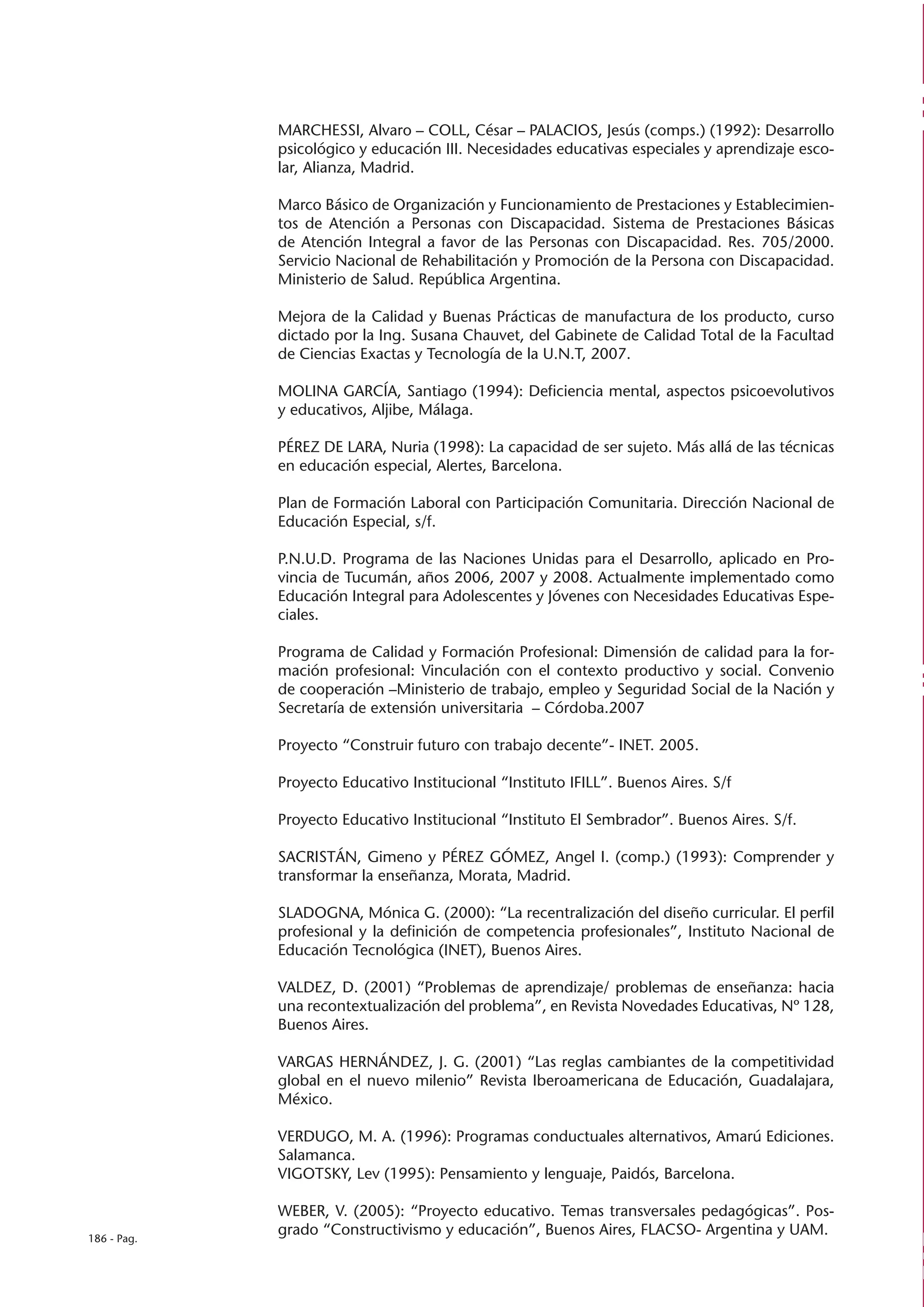 MARCHESSI, Alvaro – COLL, César – PALACIOS, Jesús (comps.) (1992): Desarrollo
             psicológico y educación III. Necesidades educativas especiales y aprendizaje esco-
             lar, Alianza, Madrid.

             Marco Básico de Organización y Funcionamiento de Prestaciones y Establecimien-
             tos de Atención a Personas con Discapacidad. Sistema de Prestaciones Básicas
             de Atención Integral a favor de las Personas con Discapacidad. Res. 705/2000.
             Servicio Nacional de Rehabilitación y Promoción de la Persona con Discapacidad.
             Ministerio de Salud. República Argentina.

             Mejora de la Calidad y Buenas Prácticas de manufactura de los producto, curso
             dictado por la Ing. Susana Chauvet, del Gabinete de Calidad Total de la Facultad
             de Ciencias Exactas y Tecnología de la U.N.T, 2007.

             MOLINA GARCÍA, Santiago (1994): Deficiencia mental, aspectos psicoevolutivos
             y educativos, Aljibe, Málaga.

             PÉREZ DE LARA, Nuria (1998): La capacidad de ser sujeto. Más allá de las técnicas
             en educación especial, Alertes, Barcelona.

             Plan de Formación Laboral con Participación Comunitaria. Dirección Nacional de
             Educación Especial, s/f.

             P.N.U.D. Programa de las Naciones Unidas para el Desarrollo, aplicado en Pro-
             vincia de Tucumán, años 2006, 2007 y 2008. Actualmente implementado como
             Educación Integral para Adolescentes y Jóvenes con Necesidades Educativas Espe-
             ciales.

             Programa de Calidad y Formación Profesional: Dimensión de calidad para la for-
             mación profesional: Vinculación con el contexto productivo y social. Convenio
             de cooperación –Ministerio de trabajo, empleo y Seguridad Social de la Nación y
             Secretaría de extensión universitaria – Córdoba.2007

             Proyecto “Construir futuro con trabajo decente”- INET. 2005.

             Proyecto Educativo Institucional “Instituto IFILL”. Buenos Aires. S/f

             Proyecto Educativo Institucional “Instituto El Sembrador”. Buenos Aires. S/f.

             SACRISTÁN, Gimeno y PÉREZ GÓMEZ, Angel I. (comp.) (1993): Comprender y
             transformar la enseñanza, Morata, Madrid.

             SLADOGNA, Mónica G. (2000): “La recentralización del diseño curricular. El perfil
             profesional y la definición de competencia profesionales”, Instituto Nacional de
             Educación Tecnológica (INET), Buenos Aires.

             VALDEZ, D. (2001) “Problemas de aprendizaje/ problemas de enseñanza: hacia
             una recontextualización del problema”, en Revista Novedades Educativas, Nº 128,
             Buenos Aires.

             VARGAS HERNÁNDEZ, J. G. (2001) “Las reglas cambiantes de la competitividad
             global en el nuevo milenio” Revista Iberoamericana de Educación, Guadalajara,
             México.

             VERDUGO, M. A. (1996): Programas conductuales alternativos, Amarú Ediciones.
             Salamanca.
             VIGOTSKY, Lev (1995): Pensamiento y lenguaje, Paidós, Barcelona.

             WEBER, V. (2005): “Proyecto educativo. Temas transversales pedagógicas”. Pos-
186 - Pag.
             grado “Constructivismo y educación”, Buenos Aires, FLACSO- Argentina y UAM.
 