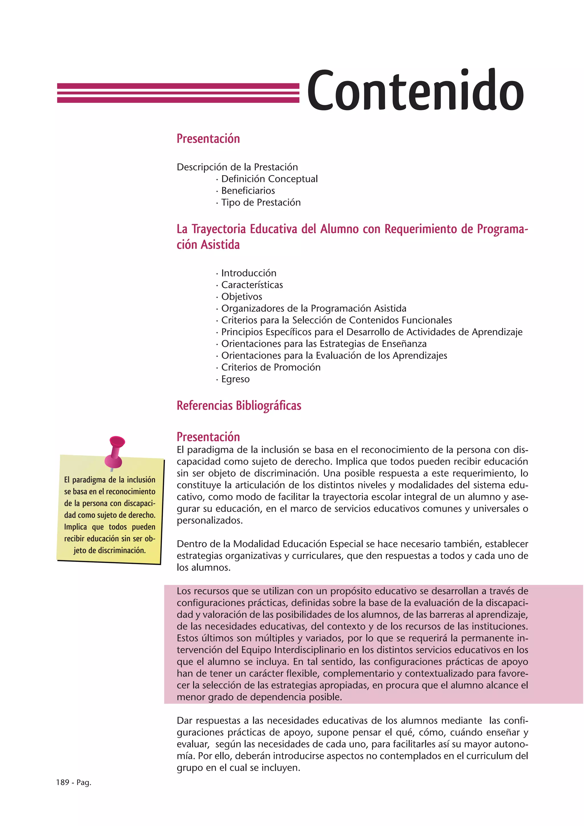 Contenido
                                  Presentación

                                  Descripción de la Prestación
                                           · Definición Conceptual
                                           · Beneficiarios
                                           · Tipo de Prestación

                                  La Trayectoria Educativa del Alumno con Requerimiento de Programa-
                                  ción Asistida

                                           · Introducción
                                           · Características
                                           · Objetivos
                                           · Organizadores de la Programación Asistida
                                           · Criterios para la Selección de Contenidos Funcionales
                                           · Principios Específicos para el Desarrollo de Actividades de Aprendizaje
                                           · Orientaciones para las Estrategias de Enseñanza
                                           · Orientaciones para la Evaluación de los Aprendizajes
                                           · Criterios de Promoción
                                           · Egreso

                                  Referencias Bibliográficas

                                  Presentación
                                  El paradigma de la inclusión se basa en el reconocimiento de la persona con dis-
                                  capacidad como sujeto de derecho. Implica que todos pueden recibir educación
                                  sin ser objeto de discriminación. Una posible respuesta a este requerimiento, lo
  El paradigma de la inclusión
                                  constituye la articulación de los distintos niveles y modalidades del sistema edu-
  se basa en el reconocimiento
                                  cativo, como modo de facilitar la trayectoria escolar integral de un alumno y ase-
  de la persona con discapaci-
                                  gurar su educación, en el marco de servicios educativos comunes y universales o
  dad como sujeto de derecho.
                                  personalizados.
  Implica que todos pueden
  recibir educación sin ser ob-
                                  Dentro de la Modalidad Educación Especial se hace necesario también, establecer
     jeto de discriminación.
                                  estrategias organizativas y curriculares, que den respuestas a todos y cada uno de
                                  los alumnos.

                                  Los recursos que se utilizan con un propósito educativo se desarrollan a través de
                                  configuraciones prácticas, definidas sobre la base de la evaluación de la discapaci-
                                  dad y valoración de las posibilidades de los alumnos, de las barreras al aprendizaje,
                                  de las necesidades educativas, del contexto y de los recursos de las instituciones.
                                  Estos últimos son múltiples y variados, por lo que se requerirá la permanente in-
                                  tervención del Equipo Interdisciplinario en los distintos servicios educativos en los
                                  que el alumno se incluya. En tal sentido, las configuraciones prácticas de apoyo
                                  han de tener un carácter flexible, complementario y contextualizado para favore-
                                  cer la selección de las estrategias apropiadas, en procura que el alumno alcance el
                                  menor grado de dependencia posible.

                                  Dar respuestas a las necesidades educativas de los alumnos mediante las confi-
                                  guraciones prácticas de apoyo, supone pensar el qué, cómo, cuándo enseñar y
                                  evaluar, según las necesidades de cada uno, para facilitarles así su mayor autono-
                                  mía. Por ello, deberán introducirse aspectos no contemplados en el curriculum del
                                  grupo en el cual se incluyen.
189 - Pag.
 