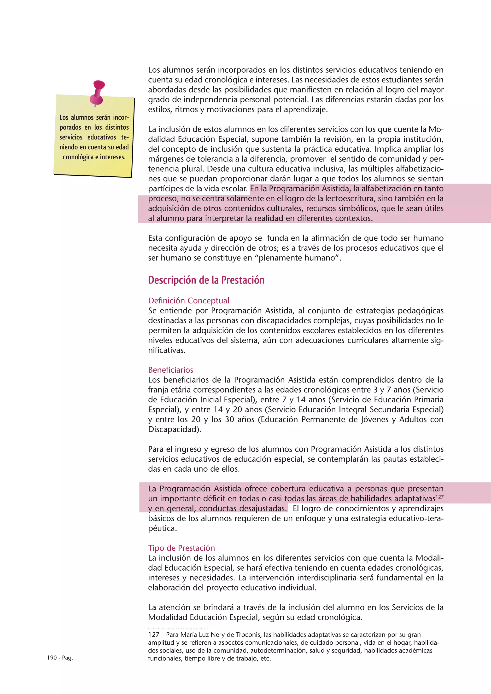 Los alumnos serán incorporados en los distintos servicios educativos teniendo en
                                cuenta su edad cronológica e intereses. Las necesidades de estos estudiantes serán
                                abordadas desde las posibilidades que manifiesten en relación al logro del mayor
                                grado de independencia personal potencial. Las diferencias estarán dadas por los
                                estilos, ritmos y motivaciones para el aprendizaje.
    Los alumnos serán incor-
    porados en los distintos    La inclusión de estos alumnos en los diferentes servicios con los que cuente la Mo-
    servicios educativos te-    dalidad Educación Especial, supone también la revisión, en la propia institución,
    niendo en cuenta su edad    del concepto de inclusión que sustenta la práctica educativa. Implica ampliar los
     cronológica e intereses.   márgenes de tolerancia a la diferencia, promover el sentido de comunidad y per-
                                tenencia plural. Desde una cultura educativa inclusiva, las múltiples alfabetizacio-
                                nes que se puedan proporcionar darán lugar a que todos los alumnos se sientan
                                partícipes de la vida escolar. En la Programación Asistida, la alfabetización en tanto
                                proceso, no se centra solamente en el logro de la lectoescritura, sino también en la
                                adquisición de otros contenidos culturales, recursos simbólicos, que le sean útiles
                                al alumno para interpretar la realidad en diferentes contextos.

                                Esta configuración de apoyo se funda en la afirmación de que todo ser humano
                                necesita ayuda y dirección de otros; es a través de los procesos educativos que el
                                ser humano se constituye en “plenamente humano”.

                                Descripción de la Prestación
                                Definición Conceptual
                                Se entiende por Programación Asistida, al conjunto de estrategias pedagógicas
                                destinadas a las personas con discapacidades complejas, cuyas posibilidades no le
                                permiten la adquisición de los contenidos escolares establecidos en los diferentes
                                niveles educativos del sistema, aún con adecuaciones curriculares altamente sig-
                                nificativas.

                                Beneficiarios
                                Los beneficiarios de la Programación Asistida están comprendidos dentro de la
                                franja etária correspondientes a las edades cronológicas entre 3 y 7 años (Servicio
                                de Educación Inicial Especial), entre 7 y 14 años (Servicio de Educación Primaria
                                Especial), y entre 14 y 20 años (Servicio Educación Integral Secundaria Especial)
                                y entre los 20 y los 30 años (Educación Permanente de Jóvenes y Adultos con
                                Discapacidad).

                                Para el ingreso y egreso de los alumnos con Programación Asistida a los distintos
                                servicios educativos de educación especial, se contemplarán las pautas estableci-
                                das en cada uno de ellos.

                                La Programación Asistida ofrece cobertura educativa a personas que presentan
                                un importante déficit en todas o casi todas las áreas de habilidades adaptativas127
                                y en general, conductas desajustadas. El logro de conocimientos y aprendizajes
                                básicos de los alumnos requieren de un enfoque y una estrategia educativo-tera-
                                péutica.

                                Tipo de Prestación
                                La inclusión de los alumnos en los diferentes servicios con que cuenta la Modali-
                                dad Educación Especial, se hará efectiva teniendo en cuenta edades cronológicas,
                                intereses y necesidades. La intervención interdisciplinaria será fundamental en la
                                elaboración del proyecto educativo individual.

                                La atención se brindará a través de la inclusión del alumno en los Servicios de la
                                Modalidad Educación Especial, según su edad cronológica.

                                127  Para María Luz Nery de Troconis, las habilidades adaptativas se caracterizan por su gran
                                amplitud y se refieren a aspectos comunicacionales, de cuidado personal, vida en el hogar, habilida-
                                des sociales, uso de la comunidad, autodeterminación, salud y seguridad, habilidades académicas
190 - Pag.                      funcionales, tiempo libre y de trabajo, etc.
 