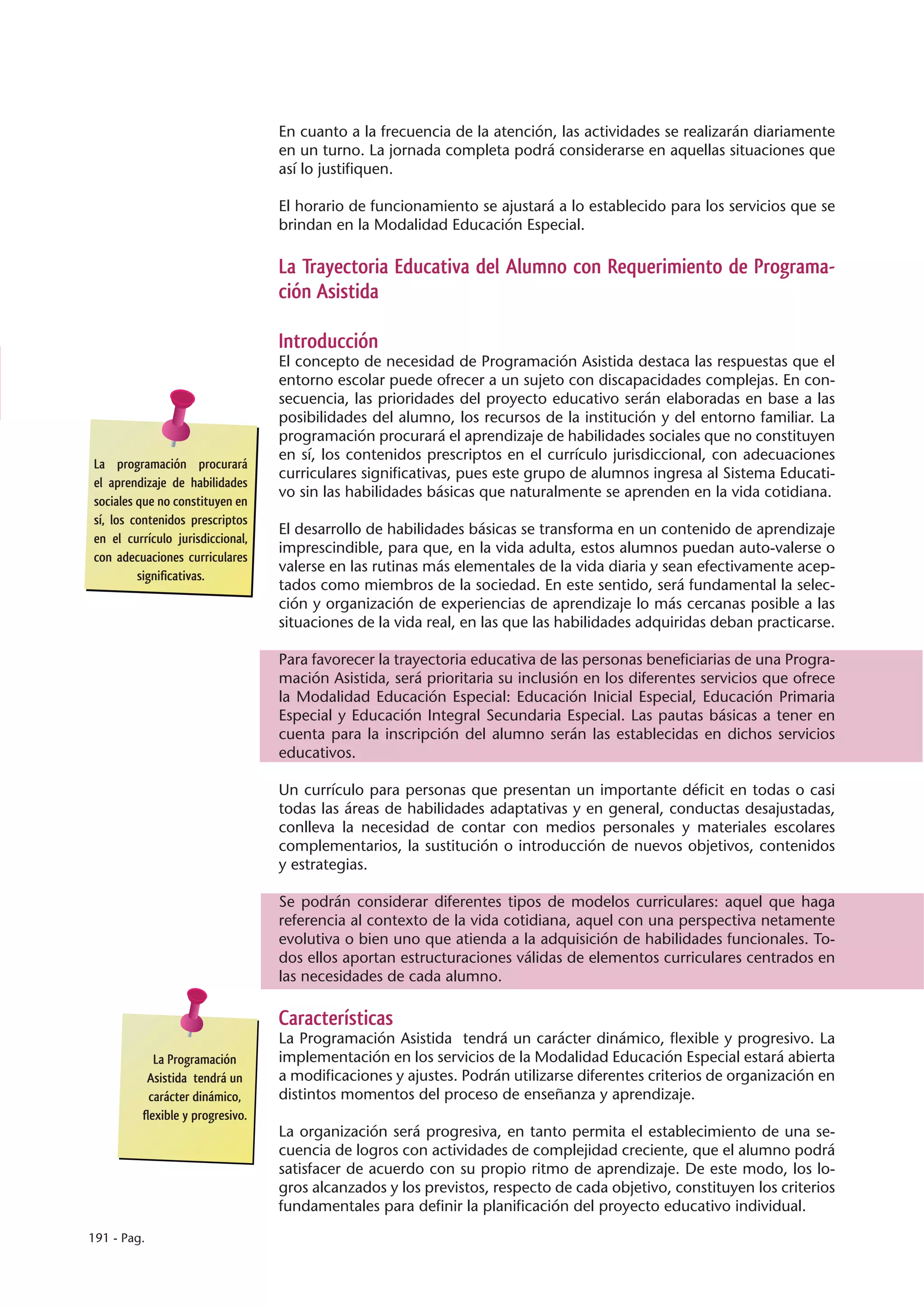 En cuanto a la frecuencia de la atención, las actividades se realizarán diariamente
                                  en un turno. La jornada completa podrá considerarse en aquellas situaciones que
                                  así lo justifiquen.

                                  El horario de funcionamiento se ajustará a lo establecido para los servicios que se
                                  brindan en la Modalidad Educación Especial.

                                  La Trayectoria Educativa del Alumno con Requerimiento de Programa-
                                  ción Asistida

                                  Introducción
                                  El concepto de necesidad de Programación Asistida destaca las respuestas que el
                                  entorno escolar puede ofrecer a un sujeto con discapacidades complejas. En con-
                                  secuencia, las prioridades del proyecto educativo serán elaboradas en base a las
                                  posibilidades del alumno, los recursos de la institución y del entorno familiar. La
                                  programación procurará el aprendizaje de habilidades sociales que no constituyen
                                  en sí, los contenidos prescriptos en el currículo jurisdiccional, con adecuaciones
La programación procurará
                                  curriculares significativas, pues este grupo de alumnos ingresa al Sistema Educati-
el aprendizaje de habilidades
                                  vo sin las habilidades básicas que naturalmente se aprenden en la vida cotidiana.
sociales que no constituyen en
sí, los contenidos prescriptos
                                  El desarrollo de habilidades básicas se transforma en un contenido de aprendizaje
en el currículo jurisdiccional,
                                  imprescindible, para que, en la vida adulta, estos alumnos puedan auto-valerse o
con adecuaciones curriculares
                                  valerse en las rutinas más elementales de la vida diaria y sean efectivamente acep-
         significativas.
                                  tados como miembros de la sociedad. En este sentido, será fundamental la selec-
                                  ción y organización de experiencias de aprendizaje lo más cercanas posible a las
                                  situaciones de la vida real, en las que las habilidades adquiridas deban practicarse.

                                  Para favorecer la trayectoria educativa de las personas beneficiarias de una Progra-
                                  mación Asistida, será prioritaria su inclusión en los diferentes servicios que ofrece
                                  la Modalidad Educación Especial: Educación Inicial Especial, Educación Primaria
                                  Especial y Educación Integral Secundaria Especial. Las pautas básicas a tener en
                                  cuenta para la inscripción del alumno serán las establecidas en dichos servicios
                                  educativos.

                                  Un currículo para personas que presentan un importante déficit en todas o casi
                                  todas las áreas de habilidades adaptativas y en general, conductas desajustadas,
                                  conlleva la necesidad de contar con medios personales y materiales escolares
                                  complementarios, la sustitución o introducción de nuevos objetivos, contenidos
                                  y estrategias.

                                  Se podrán considerar diferentes tipos de modelos curriculares: aquel que haga
                                  referencia al contexto de la vida cotidiana, aquel con una perspectiva netamente
                                  evolutiva o bien uno que atienda a la adquisición de habilidades funcionales. To-
                                  dos ellos aportan estructuraciones válidas de elementos curriculares centrados en
                                  las necesidades de cada alumno.

                                  Características
                                  La Programación Asistida tendrá un carácter dinámico, flexible y progresivo. La
            La Programación       implementación en los servicios de la Modalidad Educación Especial estará abierta
          Asistida tendrá un      a modificaciones y ajustes. Podrán utilizarse diferentes criterios de organización en
           carácter dinámico,     distintos momentos del proceso de enseñanza y aprendizaje.
         flexible y progresivo.
                                  La organización será progresiva, en tanto permita el establecimiento de una se-
                                  cuencia de logros con actividades de complejidad creciente, que el alumno podrá
                                  satisfacer de acuerdo con su propio ritmo de aprendizaje. De este modo, los lo-
                                  gros alcanzados y los previstos, respecto de cada objetivo, constituyen los criterios
                                  fundamentales para definir la planificación del proyecto educativo individual.
191 - Pag.
 