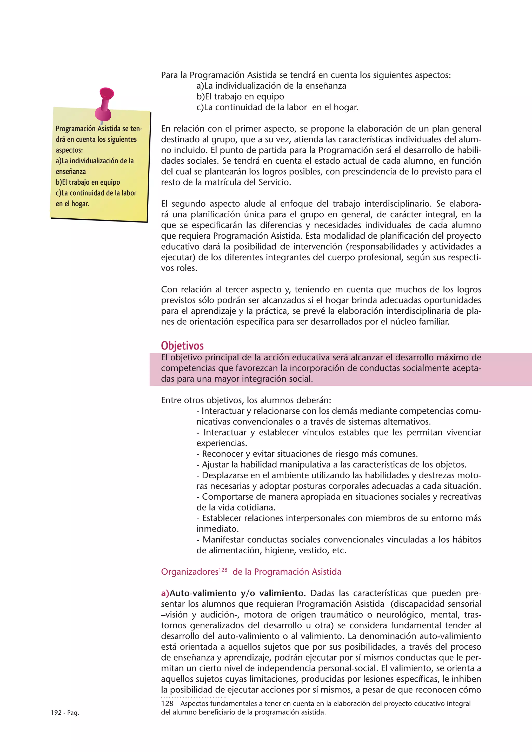 Para la Programación Asistida se tendrá en cuenta los siguientes aspectos:
                                           a)La individualización de la enseñanza
                                           b)El trabajo en equipo
                                           c)La continuidad de la labor en el hogar.

 Programación Asistida se ten-   En relación con el primer aspecto, se propone la elaboración de un plan general
 drá en cuenta los siguientes    destinado al grupo, que a su vez, atienda las características individuales del alum-
 aspectos:                       no incluido. El punto de partida para la Programación será el desarrollo de habili-
 a)La individualización de la    dades sociales. Se tendrá en cuenta el estado actual de cada alumno, en función
 enseñanza                       del cual se plantearán los logros posibles, con prescindencia de lo previsto para el
 b)El trabajo en equipo          resto de la matrícula del Servicio.
 c)La continuidad de la labor
 en el hogar.                    El segundo aspecto alude al enfoque del trabajo interdisciplinario. Se elabora-
                                 rá una planificación única para el grupo en general, de carácter integral, en la
                                 que se especificarán las diferencias y necesidades individuales de cada alumno
                                 que requiera Programación Asistida. Esta modalidad de planificación del proyecto
                                 educativo dará la posibilidad de intervención (responsabilidades y actividades a
                                 ejecutar) de los diferentes integrantes del cuerpo profesional, según sus respecti-
                                 vos roles.

                                 Con relación al tercer aspecto y, teniendo en cuenta que muchos de los logros
                                 previstos sólo podrán ser alcanzados si el hogar brinda adecuadas oportunidades
                                 para el aprendizaje y la práctica, se prevé la elaboración interdisciplinaria de pla-
                                 nes de orientación específica para ser desarrollados por el núcleo familiar.

                                 Objetivos
                                 El objetivo principal de la acción educativa será alcanzar el desarrollo máximo de
                                 competencias que favorezcan la incorporación de conductas socialmente acepta-
                                 das para una mayor integración social.

                                 Entre otros objetivos, los alumnos deberán:
                                          - Interactuar y relacionarse con los demás mediante competencias comu-
                                          nicativas convencionales o a través de sistemas alternativos.
                                          - Interactuar y establecer vínculos estables que les permitan vivenciar
                                          experiencias.
                                          - Reconocer y evitar situaciones de riesgo más comunes.
                                          - Ajustar la habilidad manipulativa a las características de los objetos.
                                          - Desplazarse en el ambiente utilizando las habilidades y destrezas moto-
                                          ras necesarias y adoptar posturas corporales adecuadas a cada situación.
                                          - Comportarse de manera apropiada en situaciones sociales y recreativas
                                          de la vida cotidiana.
                                          - Establecer relaciones interpersonales con miembros de su entorno más
                                          inmediato.
                                          - Manifestar conductas sociales convencionales vinculadas a los hábitos
                                          de alimentación, higiene, vestido, etc.

                                 Organizadores128 de la Programación Asistida

                                 a)Auto-valimiento y/o valimiento. Dadas las características que pueden pre-
                                 sentar los alumnos que requieran Programación Asistida (discapacidad sensorial
                                 –visión y audición-, motora de origen traumático o neurológico, mental, tras-
                                 tornos generalizados del desarrollo u otra) se considera fundamental tender al
                                 desarrollo del auto-valimiento o al valimiento. La denominación auto-valimiento
                                 está orientada a aquellos sujetos que por sus posibilidades, a través del proceso
                                 de enseñanza y aprendizaje, podrán ejecutar por sí mismos conductas que le per-
                                 mitan un cierto nivel de independencia personal-social. El valimiento, se orienta a
                                 aquellos sujetos cuyas limitaciones, producidas por lesiones específicas, le inhiben
                                 la posibilidad de ejecutar acciones por sí mismos, a pesar de que reconocen cómo
                                 128  Aspectos fundamentales a tener en cuenta en la elaboración del proyecto educativo integral
192 - Pag.                       del alumno beneficiario de la programación asistida.
 