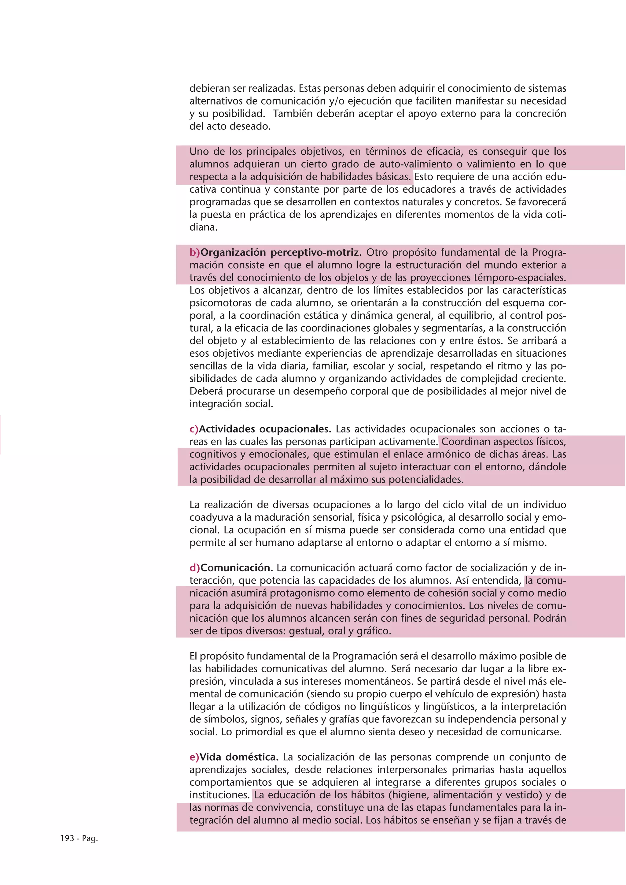 debieran ser realizadas. Estas personas deben adquirir el conocimiento de sistemas
             alternativos de comunicación y/o ejecución que faciliten manifestar su necesidad
             y su posibilidad. También deberán aceptar el apoyo externo para la concreción
             del acto deseado.

             Uno de los principales objetivos, en términos de eficacia, es conseguir que los
             alumnos adquieran un cierto grado de auto-valimiento o valimiento en lo que
             respecta a la adquisición de habilidades básicas. Esto requiere de una acción edu-
             cativa continua y constante por parte de los educadores a través de actividades
             programadas que se desarrollen en contextos naturales y concretos. Se favorecerá
             la puesta en práctica de los aprendizajes en diferentes momentos de la vida coti-
             diana.

             b)Organización perceptivo-motriz. Otro propósito fundamental de la Progra-
             mación consiste en que el alumno logre la estructuración del mundo exterior a
             través del conocimiento de los objetos y de las proyecciones témporo-espaciales.
             Los objetivos a alcanzar, dentro de los límites establecidos por las características
             psicomotoras de cada alumno, se orientarán a la construcción del esquema cor-
             poral, a la coordinación estática y dinámica general, al equilibrio, al control pos-
             tural, a la eficacia de las coordinaciones globales y segmentarías, a la construcción
             del objeto y al establecimiento de las relaciones con y entre éstos. Se arribará a
             esos objetivos mediante experiencias de aprendizaje desarrolladas en situaciones
             sencillas de la vida diaria, familiar, escolar y social, respetando el ritmo y las po-
             sibilidades de cada alumno y organizando actividades de complejidad creciente.
             Deberá procurarse un desempeño corporal que de posibilidades al mejor nivel de
             integración social.

             c)Actividades ocupacionales. Las actividades ocupacionales son acciones o ta-
             reas en las cuales las personas participan activamente. Coordinan aspectos físicos,
             cognitivos y emocionales, que estimulan el enlace armónico de dichas áreas. Las
             actividades ocupacionales permiten al sujeto interactuar con el entorno, dándole
             la posibilidad de desarrollar al máximo sus potencialidades.

             La realización de diversas ocupaciones a lo largo del ciclo vital de un individuo
             coadyuva a la maduración sensorial, física y psicológica, al desarrollo social y emo-
             cional. La ocupación en sí misma puede ser considerada como una entidad que
             permite al ser humano adaptarse al entorno o adaptar el entorno a sí mismo.

             d)Comunicación. La comunicación actuará como factor de socialización y de in-
             teracción, que potencia las capacidades de los alumnos. Así entendida, la comu-
             nicación asumirá protagonismo como elemento de cohesión social y como medio
             para la adquisición de nuevas habilidades y conocimientos. Los niveles de comu-
             nicación que los alumnos alcancen serán con fines de seguridad personal. Podrán
             ser de tipos diversos: gestual, oral y gráfico.

             El propósito fundamental de la Programación será el desarrollo máximo posible de
             las habilidades comunicativas del alumno. Será necesario dar lugar a la libre ex-
             presión, vinculada a sus intereses momentáneos. Se partirá desde el nivel más ele-
             mental de comunicación (siendo su propio cuerpo el vehículo de expresión) hasta
             llegar a la utilización de códigos no lingüísticos y lingüísticos, a la interpretación
             de símbolos, signos, señales y grafías que favorezcan su independencia personal y
             social. Lo primordial es que el alumno sienta deseo y necesidad de comunicarse.

             e)Vida doméstica. La socialización de las personas comprende un conjunto de
             aprendizajes sociales, desde relaciones interpersonales primarias hasta aquellos
             comportamientos que se adquieren al integrarse a diferentes grupos sociales o
             instituciones. La educación de los hábitos (higiene, alimentación y vestido) y de
             las normas de convivencia, constituye una de las etapas fundamentales para la in-
             tegración del alumno al medio social. Los hábitos se enseñan y se fijan a través de
193 - Pag.
 