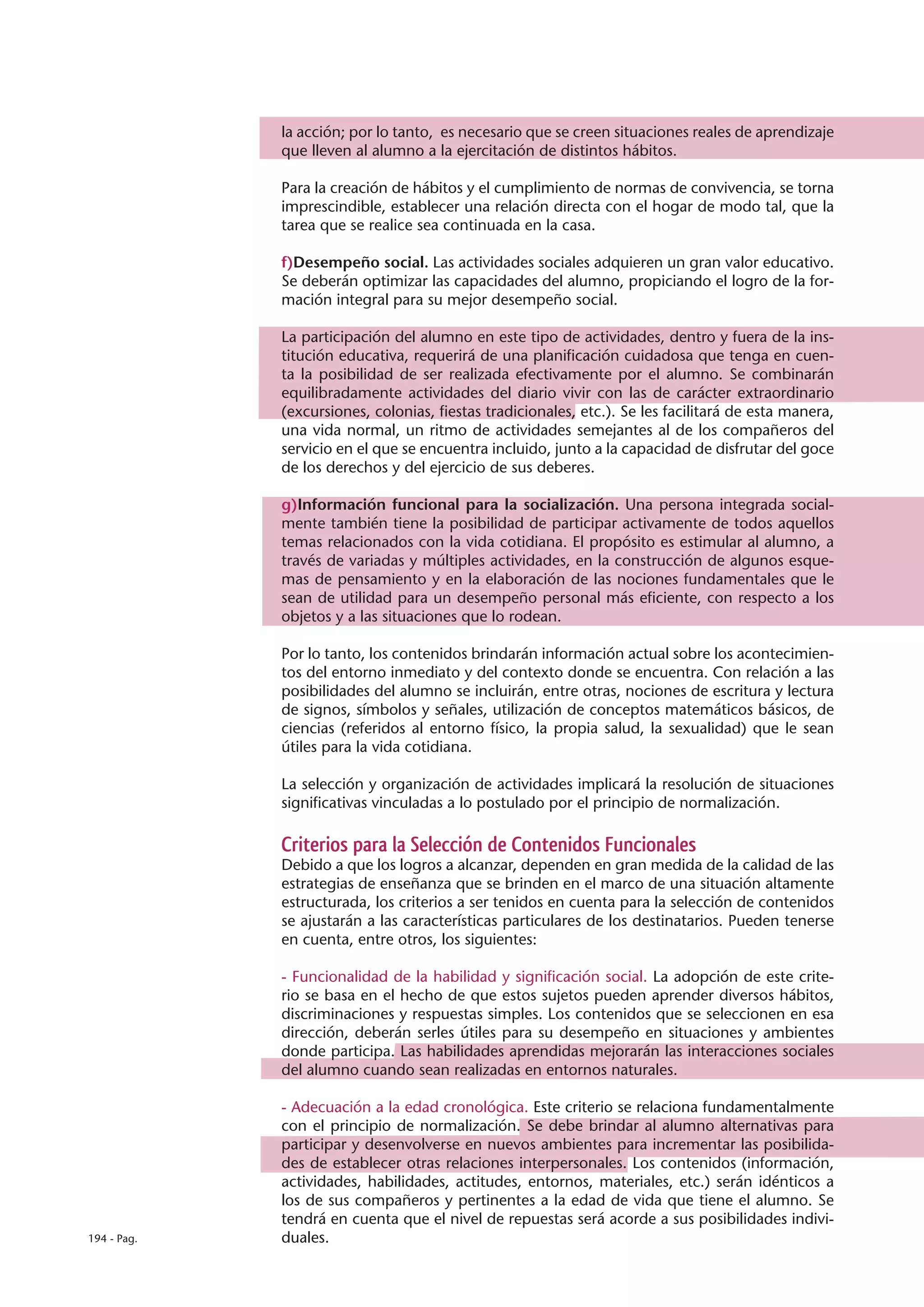 la acción; por lo tanto, es necesario que se creen situaciones reales de aprendizaje
             que lleven al alumno a la ejercitación de distintos hábitos.

             Para la creación de hábitos y el cumplimiento de normas de convivencia, se torna
             imprescindible, establecer una relación directa con el hogar de modo tal, que la
             tarea que se realice sea continuada en la casa.

             f)Desempeño social. Las actividades sociales adquieren un gran valor educativo.
             Se deberán optimizar las capacidades del alumno, propiciando el logro de la for-
             mación integral para su mejor desempeño social.

             La participación del alumno en este tipo de actividades, dentro y fuera de la ins-
             titución educativa, requerirá de una planificación cuidadosa que tenga en cuen-
             ta la posibilidad de ser realizada efectivamente por el alumno. Se combinarán
             equilibradamente actividades del diario vivir con las de carácter extraordinario
             (excursiones, colonias, fiestas tradicionales, etc.). Se les facilitará de esta manera,
             una vida normal, un ritmo de actividades semejantes al de los compañeros del
             servicio en el que se encuentra incluido, junto a la capacidad de disfrutar del goce
             de los derechos y del ejercicio de sus deberes.

             g)Información funcional para la socialización. Una persona integrada social-
             mente también tiene la posibilidad de participar activamente de todos aquellos
             temas relacionados con la vida cotidiana. El propósito es estimular al alumno, a
             través de variadas y múltiples actividades, en la construcción de algunos esque-
             mas de pensamiento y en la elaboración de las nociones fundamentales que le
             sean de utilidad para un desempeño personal más eficiente, con respecto a los
             objetos y a las situaciones que lo rodean.

             Por lo tanto, los contenidos brindarán información actual sobre los acontecimien-
             tos del entorno inmediato y del contexto donde se encuentra. Con relación a las
             posibilidades del alumno se incluirán, entre otras, nociones de escritura y lectura
             de signos, símbolos y señales, utilización de conceptos matemáticos básicos, de
             ciencias (referidos al entorno físico, la propia salud, la sexualidad) que le sean
             útiles para la vida cotidiana.

             La selección y organización de actividades implicará la resolución de situaciones
             significativas vinculadas a lo postulado por el principio de normalización.

             Criterios para la Selección de Contenidos Funcionales
             Debido a que los logros a alcanzar, dependen en gran medida de la calidad de las
             estrategias de enseñanza que se brinden en el marco de una situación altamente
             estructurada, los criterios a ser tenidos en cuenta para la selección de contenidos
             se ajustarán a las características particulares de los destinatarios. Pueden tenerse
             en cuenta, entre otros, los siguientes:

             - Funcionalidad de la habilidad y significación social. La adopción de este crite-
             rio se basa en el hecho de que estos sujetos pueden aprender diversos hábitos,
             discriminaciones y respuestas simples. Los contenidos que se seleccionen en esa
             dirección, deberán serles útiles para su desempeño en situaciones y ambientes
             donde participa. Las habilidades aprendidas mejorarán las interacciones sociales
             del alumno cuando sean realizadas en entornos naturales.

             - Adecuación a la edad cronológica. Este criterio se relaciona fundamentalmente
             con el principio de normalización. Se debe brindar al alumno alternativas para
             participar y desenvolverse en nuevos ambientes para incrementar las posibilida-
             des de establecer otras relaciones interpersonales. Los contenidos (información,
             actividades, habilidades, actitudes, entornos, materiales, etc.) serán idénticos a
             los de sus compañeros y pertinentes a la edad de vida que tiene el alumno. Se
             tendrá en cuenta que el nivel de repuestas será acorde a sus posibilidades indivi-
194 - Pag.   duales.
 
