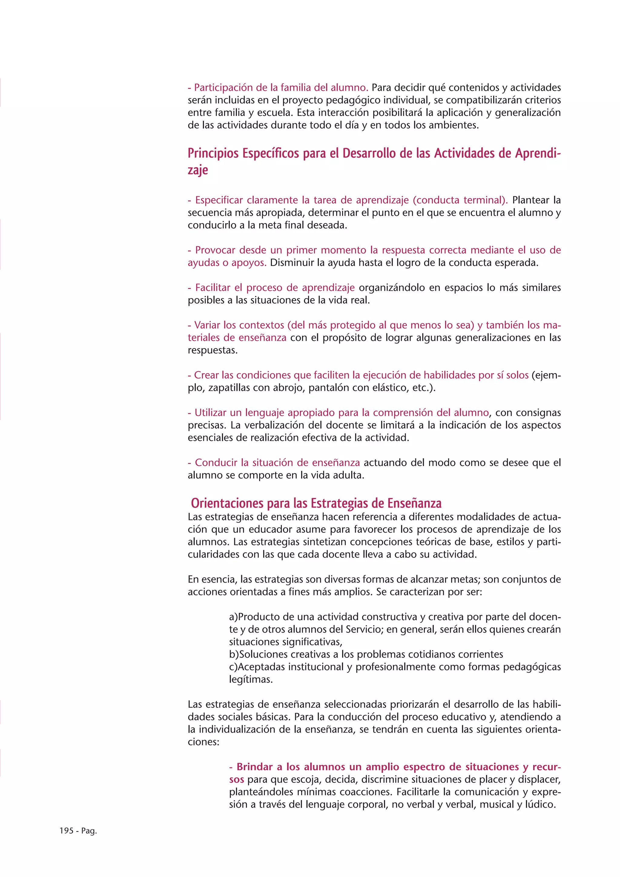 - Participación de la familia del alumno. Para decidir qué contenidos y actividades
             serán incluidas en el proyecto pedagógico individual, se compatibilizarán criterios
             entre familia y escuela. Esta interacción posibilitará la aplicación y generalización
             de las actividades durante todo el día y en todos los ambientes.

             Principios Específicos para el Desarrollo de las Actividades de Aprendi-
             zaje

             - Especificar claramente la tarea de aprendizaje (conducta terminal). Plantear la
             secuencia más apropiada, determinar el punto en el que se encuentra el alumno y
             conducirlo a la meta final deseada.

             - Provocar desde un primer momento la respuesta correcta mediante el uso de
             ayudas o apoyos. Disminuir la ayuda hasta el logro de la conducta esperada.

             - Facilitar el proceso de aprendizaje organizándolo en espacios lo más similares
             posibles a las situaciones de la vida real.

             - Variar los contextos (del más protegido al que menos lo sea) y también los ma-
             teriales de enseñanza con el propósito de lograr algunas generalizaciones en las
             respuestas.

             - Crear las condiciones que faciliten la ejecución de habilidades por sí solos (ejem-
             plo, zapatillas con abrojo, pantalón con elástico, etc.).

             - Utilizar un lenguaje apropiado para la comprensión del alumno, con consignas
             precisas. La verbalización del docente se limitará a la indicación de los aspectos
             esenciales de realización efectiva de la actividad.

             - Conducir la situación de enseñanza actuando del modo como se desee que el
             alumno se comporte en la vida adulta.

             Orientaciones para las Estrategias de Enseñanza
             Las estrategias de enseñanza hacen referencia a diferentes modalidades de actua-
             ción que un educador asume para favorecer los procesos de aprendizaje de los
             alumnos. Las estrategias sintetizan concepciones teóricas de base, estilos y parti-
             cularidades con las que cada docente lleva a cabo su actividad.

             En esencia, las estrategias son diversas formas de alcanzar metas; son conjuntos de
             acciones orientadas a fines más amplios. Se caracterizan por ser:

                      a)Producto de una actividad constructiva y creativa por parte del docen-
                      te y de otros alumnos del Servicio; en general, serán ellos quienes crearán
                      situaciones significativas,
                      b)Soluciones creativas a los problemas cotidianos corrientes
                      c)Aceptadas institucional y profesionalmente como formas pedagógicas
                      legítimas.

             Las estrategias de enseñanza seleccionadas priorizarán el desarrollo de las habili-
             dades sociales básicas. Para la conducción del proceso educativo y, atendiendo a
             la individualización de la enseñanza, se tendrán en cuenta las siguientes orienta-
             ciones:

                      - Brindar a los alumnos un amplio espectro de situaciones y recur-
                      sos para que escoja, decida, discrimine situaciones de placer y displacer,
                      planteándoles mínimas coacciones. Facilitarle la comunicación y expre-
                      sión a través del lenguaje corporal, no verbal y verbal, musical y lúdico.

195 - Pag.
 