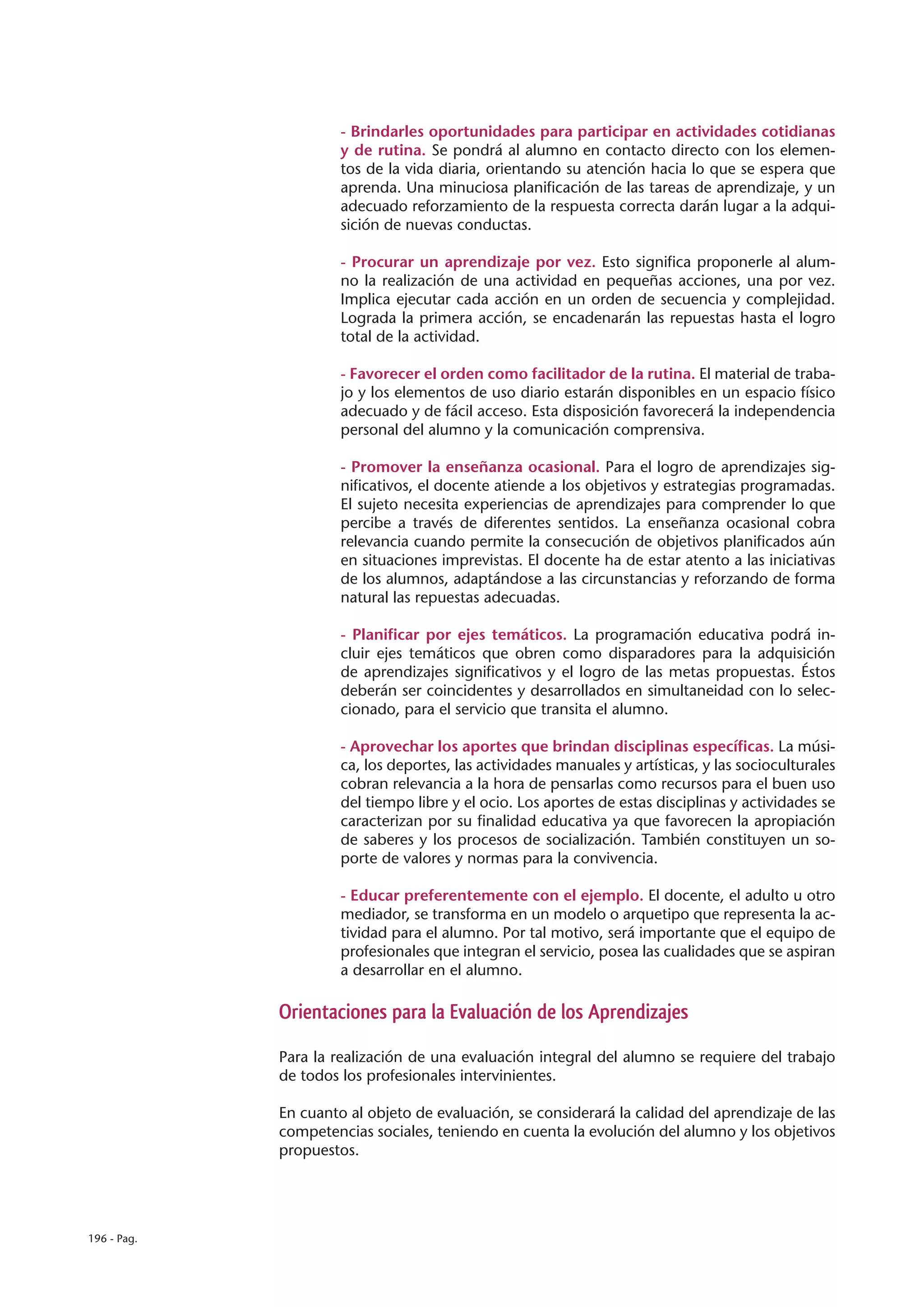 - Brindarles oportunidades para participar en actividades cotidianas
                      y de rutina. Se pondrá al alumno en contacto directo con los elemen-
                      tos de la vida diaria, orientando su atención hacia lo que se espera que
                      aprenda. Una minuciosa planificación de las tareas de aprendizaje, y un
                      adecuado reforzamiento de la respuesta correcta darán lugar a la adqui-
                      sición de nuevas conductas.

                      - Procurar un aprendizaje por vez. Esto significa proponerle al alum-
                      no la realización de una actividad en pequeñas acciones, una por vez.
                      Implica ejecutar cada acción en un orden de secuencia y complejidad.
                      Lograda la primera acción, se encadenarán las repuestas hasta el logro
                      total de la actividad.

                      - Favorecer el orden como facilitador de la rutina. El material de traba-
                      jo y los elementos de uso diario estarán disponibles en un espacio físico
                      adecuado y de fácil acceso. Esta disposición favorecerá la independencia
                      personal del alumno y la comunicación comprensiva.

                      - Promover la enseñanza ocasional. Para el logro de aprendizajes sig-
                      nificativos, el docente atiende a los objetivos y estrategias programadas.
                      El sujeto necesita experiencias de aprendizajes para comprender lo que
                      percibe a través de diferentes sentidos. La enseñanza ocasional cobra
                      relevancia cuando permite la consecución de objetivos planificados aún
                      en situaciones imprevistas. El docente ha de estar atento a las iniciativas
                      de los alumnos, adaptándose a las circunstancias y reforzando de forma
                      natural las repuestas adecuadas.

                      - Planificar por ejes temáticos. La programación educativa podrá in-
                      cluir ejes temáticos que obren como disparadores para la adquisición
                      de aprendizajes significativos y el logro de las metas propuestas. Éstos
                      deberán ser coincidentes y desarrollados en simultaneidad con lo selec-
                      cionado, para el servicio que transita el alumno.

                      - Aprovechar los aportes que brindan disciplinas específicas. La músi-
                      ca, los deportes, las actividades manuales y artísticas, y las socioculturales
                      cobran relevancia a la hora de pensarlas como recursos para el buen uso
                      del tiempo libre y el ocio. Los aportes de estas disciplinas y actividades se
                      caracterizan por su finalidad educativa ya que favorecen la apropiación
                      de saberes y los procesos de socialización. También constituyen un so-
                      porte de valores y normas para la convivencia.

                      - Educar preferentemente con el ejemplo. El docente, el adulto u otro
                      mediador, se transforma en un modelo o arquetipo que representa la ac-
                      tividad para el alumno. Por tal motivo, será importante que el equipo de
                      profesionales que integran el servicio, posea las cualidades que se aspiran
                      a desarrollar en el alumno.

             Orientaciones para la Evaluación de los Aprendizajes

             Para la realización de una evaluación integral del alumno se requiere del trabajo
             de todos los profesionales intervinientes.

             En cuanto al objeto de evaluación, se considerará la calidad del aprendizaje de las
             competencias sociales, teniendo en cuenta la evolución del alumno y los objetivos
             propuestos.




196 - Pag.
 