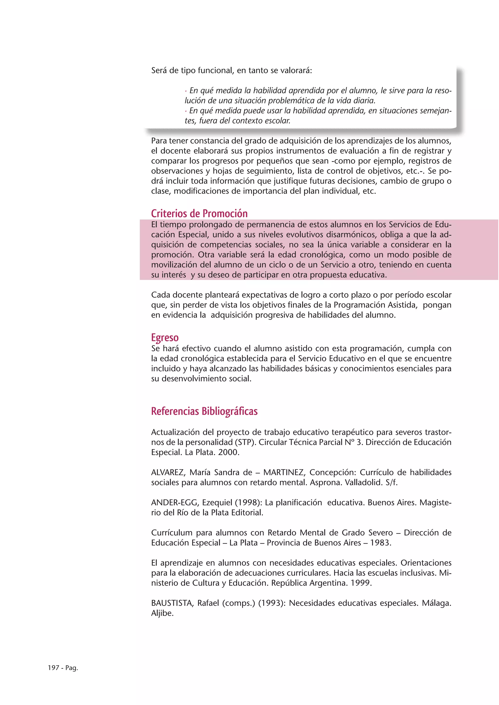 Será de tipo funcional, en tanto se valorará:

                      · En qué medida la habilidad aprendida por el alumno, le sirve para la reso-
                      lución de una situación problemática de la vida diaria.
                      · En qué medida puede usar la habilidad aprendida, en situaciones semejan-
                      tes, fuera del contexto escolar.

             Para tener constancia del grado de adquisición de los aprendizajes de los alumnos,
             el docente elaborará sus propios instrumentos de evaluación a fin de registrar y
             comparar los progresos por pequeños que sean -como por ejemplo, registros de
             observaciones y hojas de seguimiento, lista de control de objetivos, etc.-. Se po-
             drá incluir toda información que justifique futuras decisiones, cambio de grupo o
             clase, modificaciones de importancia del plan individual, etc.

             Criterios de Promoción
             El tiempo prolongado de permanencia de estos alumnos en los Servicios de Edu-
             cación Especial, unido a sus niveles evolutivos disarmónicos, obliga a que la ad-
             quisición de competencias sociales, no sea la única variable a considerar en la
             promoción. Otra variable será la edad cronológica, como un modo posible de
             movilización del alumno de un ciclo o de un Servicio a otro, teniendo en cuenta
             su interés y su deseo de participar en otra propuesta educativa.

             Cada docente planteará expectativas de logro a corto plazo o por período escolar
             que, sin perder de vista los objetivos finales de la Programación Asistida, pongan
             en evidencia la adquisición progresiva de habilidades del alumno.

             Egreso
             Se hará efectivo cuando el alumno asistido con esta programación, cumpla con
             la edad cronológica establecida para el Servicio Educativo en el que se encuentre
             incluido y haya alcanzado las habilidades básicas y conocimientos esenciales para
             su desenvolvimiento social.



             Referencias Bibliográficas
             Actualización del proyecto de trabajo educativo terapéutico para severos trastor-
             nos de la personalidad (STP). Circular Técnica Parcial Nº 3. Dirección de Educación
             Especial. La Plata. 2000.

             ALVAREZ, María Sandra de – MARTINEZ, Concepción: Currículo de habilidades
             sociales para alumnos con retardo mental. Asprona. Valladolid. S/f.

             ANDER-EGG, Ezequiel (1998): La planificación educativa. Buenos Aires. Magiste-
             rio del Río de la Plata Editorial.

             Currículum para alumnos con Retardo Mental de Grado Severo – Dirección de
             Educación Especial – La Plata – Provincia de Buenos Aires – 1983.

             El aprendizaje en alumnos con necesidades educativas especiales. Orientaciones
             para la elaboración de adecuaciones curriculares. Hacia las escuelas inclusivas. Mi-
             nisterio de Cultura y Educación. República Argentina. 1999.

             BAUSTISTA, Rafael (comps.) (1993): Necesidades educativas especiales. Málaga.
             Aljibe.




197 - Pag.
 