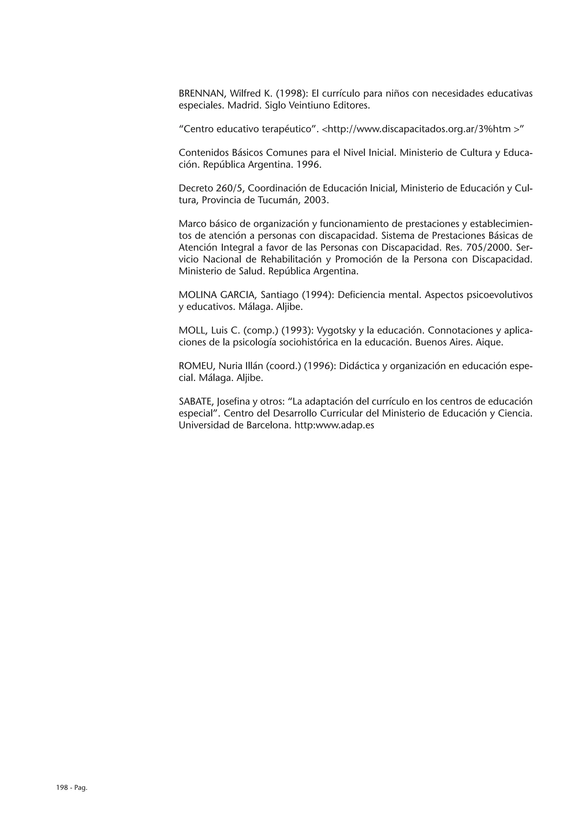 BRENNAN, Wilfred K. (1998): El currículo para niños con necesidades educativas
             especiales. Madrid. Siglo Veintiuno Editores.

             “Centro educativo terapéutico”. <http://www.discapacitados.org.ar/3%htm >”

             Contenidos Básicos Comunes para el Nivel Inicial. Ministerio de Cultura y Educa-
             ción. República Argentina. 1996.

             Decreto 260/5, Coordinación de Educación Inicial, Ministerio de Educación y Cul-
             tura, Provincia de Tucumán, 2003.

             Marco básico de organización y funcionamiento de prestaciones y establecimien-
             tos de atención a personas con discapacidad. Sistema de Prestaciones Básicas de
             Atención Integral a favor de las Personas con Discapacidad. Res. 705/2000. Ser-
             vicio Nacional de Rehabilitación y Promoción de la Persona con Discapacidad.
             Ministerio de Salud. República Argentina.

             MOLINA GARCIA, Santiago (1994): Deficiencia mental. Aspectos psicoevolutivos
             y educativos. Málaga. Aljibe.

             MOLL, Luis C. (comp.) (1993): Vygotsky y la educación. Connotaciones y aplica-
             ciones de la psicología sociohistórica en la educación. Buenos Aires. Aique.

             ROMEU, Nuria Illán (coord.) (1996): Didáctica y organización en educación espe-
             cial. Málaga. Aljibe.

             SABATE, Josefina y otros: “La adaptación del currículo en los centros de educación
             especial”. Centro del Desarrollo Curricular del Ministerio de Educación y Ciencia.
             Universidad de Barcelona. http:www.adap.es




198 - Pag.
 