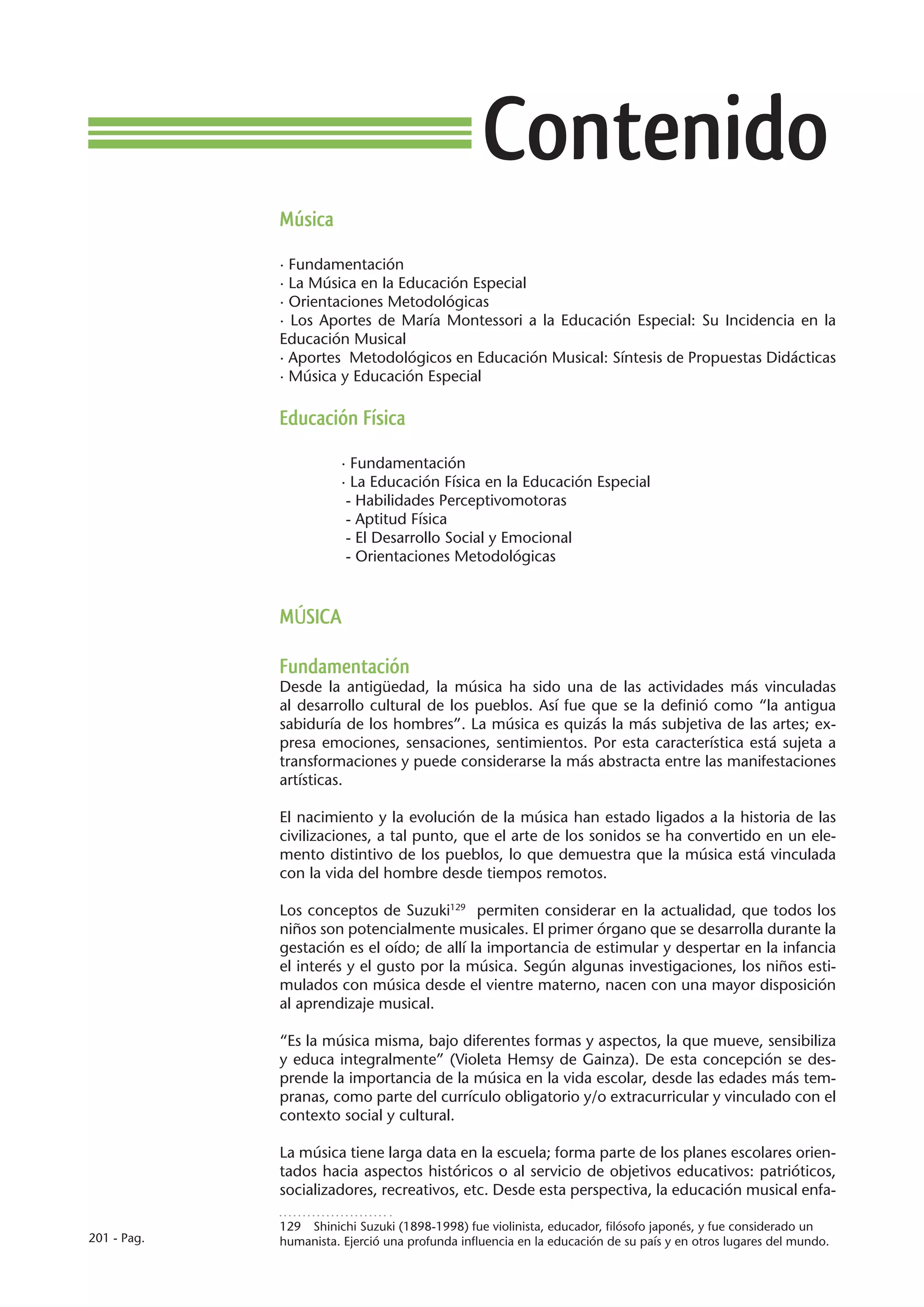 Contenido
             Música

             · Fundamentación
             · La Música en la Educación Especial
             · Orientaciones Metodológicas
             · Los Aportes de María Montessori a la Educación Especial: Su Incidencia en la
             Educación Musical
             · Aportes Metodológicos en Educación Musical: Síntesis de Propuestas Didácticas
             · Música y Educación Especial

             Educación Física

                        · Fundamentación
                        · La Educación Física en la Educación Especial
                         - Habilidades Perceptivomotoras
                         - Aptitud Física
                         - El Desarrollo Social y Emocional
                         - Orientaciones Metodológicas



             MÚSICA

             Fundamentación
             Desde la antigüedad, la música ha sido una de las actividades más vinculadas
             al desarrollo cultural de los pueblos. Así fue que se la definió como “la antigua
             sabiduría de los hombres”. La música es quizás la más subjetiva de las artes; ex-
             presa emociones, sensaciones, sentimientos. Por esta característica está sujeta a
             transformaciones y puede considerarse la más abstracta entre las manifestaciones
             artísticas.

             El nacimiento y la evolución de la música han estado ligados a la historia de las
             civilizaciones, a tal punto, que el arte de los sonidos se ha convertido en un ele-
             mento distintivo de los pueblos, lo que demuestra que la música está vinculada
             con la vida del hombre desde tiempos remotos.

             Los conceptos de Suzuki129 permiten considerar en la actualidad, que todos los
             niños son potencialmente musicales. El primer órgano que se desarrolla durante la
             gestación es el oído; de allí la importancia de estimular y despertar en la infancia
             el interés y el gusto por la música. Según algunas investigaciones, los niños esti-
             mulados con música desde el vientre materno, nacen con una mayor disposición
             al aprendizaje musical.

             “Es la música misma, bajo diferentes formas y aspectos, la que mueve, sensibiliza
             y educa integralmente” (Violeta Hemsy de Gainza). De esta concepción se des-
             prende la importancia de la música en la vida escolar, desde las edades más tem-
             pranas, como parte del currículo obligatorio y/o extracurricular y vinculado con el
             contexto social y cultural.

             La música tiene larga data en la escuela; forma parte de los planes escolares orien-
             tados hacia aspectos históricos o al servicio de objetivos educativos: patrióticos,
             socializadores, recreativos, etc. Desde esta perspectiva, la educación musical enfa-

             129  Shinichi Suzuki (1898-1998) fue violinista, educador, filósofo japonés, y fue considerado un
201 - Pag.   humanista. Ejerció una profunda influencia en la educación de su país y en otros lugares del mundo.
 