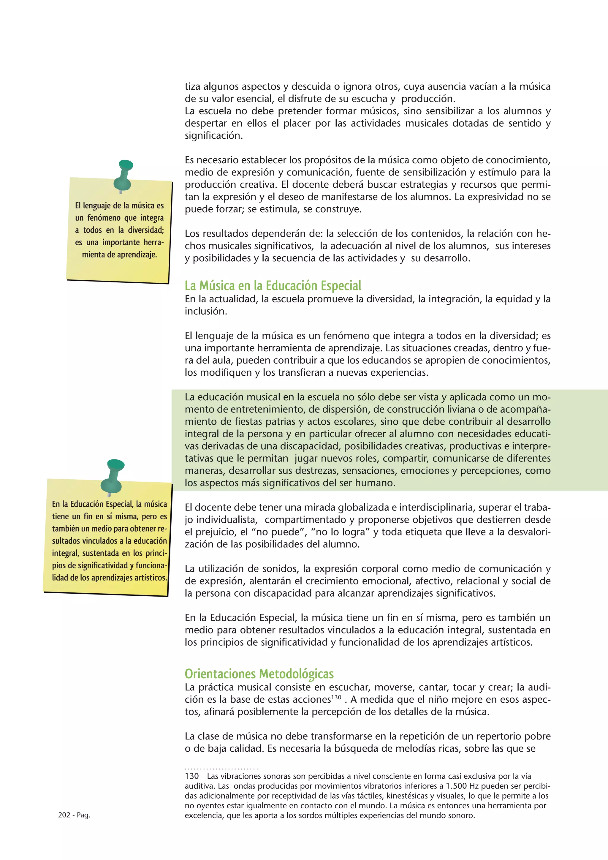 tiza algunos aspectos y descuida o ignora otros, cuya ausencia vacían a la música
                                        de su valor esencial, el disfrute de su escucha y producción.
                                        La escuela no debe pretender formar músicos, sino sensibilizar a los alumnos y
                                        despertar en ellos el placer por las actividades musicales dotadas de sentido y
                                        significación.

                                        Es necesario establecer los propósitos de la música como objeto de conocimiento,
                                        medio de expresión y comunicación, fuente de sensibilización y estímulo para la
                                        producción creativa. El docente deberá buscar estrategias y recursos que permi-
                                        tan la expresión y el deseo de manifestarse de los alumnos. La expresividad no se
       El lenguaje de la música es      puede forzar; se estimula, se construye.
       un fenómeno que integra
       a todos en la diversidad;        Los resultados dependerán de: la selección de los contenidos, la relación con he-
       es una importante herra-         chos musicales significativos, la adecuación al nivel de los alumnos, sus intereses
          mienta de aprendizaje.        y posibilidades y la secuencia de las actividades y su desarrollo.

                                        La Música en la Educación Especial
                                        En la actualidad, la escuela promueve la diversidad, la integración, la equidad y la
                                        inclusión.

                                        El lenguaje de la música es un fenómeno que integra a todos en la diversidad; es
                                        una importante herramienta de aprendizaje. Las situaciones creadas, dentro y fue-
                                        ra del aula, pueden contribuir a que los educandos se apropien de conocimientos,
                                        los modifiquen y los transfieran a nuevas experiencias.

                                        La educación musical en la escuela no sólo debe ser vista y aplicada como un mo-
                                        mento de entretenimiento, de dispersión, de construcción liviana o de acompaña-
                                        miento de fiestas patrias y actos escolares, sino que debe contribuir al desarrollo
                                        integral de la persona y en particular ofrecer al alumno con necesidades educati-
                                        vas derivadas de una discapacidad, posibilidades creativas, productivas e interpre-
                                        tativas que le permitan jugar nuevos roles, compartir, comunicarse de diferentes
                                        maneras, desarrollar sus destrezas, sensaciones, emociones y percepciones, como
                                        los aspectos más significativos del ser humano.

En la Educación Especial, la música     El docente debe tener una mirada globalizada e interdisciplinaria, superar el traba-
tiene un fin en sí misma, pero es       jo individualista, compartimentado y proponerse objetivos que destierren desde
también un medio para obtener re-       el prejuicio, el “no puede”, “no lo logra” y toda etiqueta que lleve a la desvalori-
sultados vinculados a la educación      zación de las posibilidades del alumno.
integral, sustentada en los princi-
pios de significatividad y funciona-    La utilización de sonidos, la expresión corporal como medio de comunicación y
lidad de los aprendizajes artísticos.   de expresión, alentarán el crecimiento emocional, afectivo, relacional y social de
                                        la persona con discapacidad para alcanzar aprendizajes significativos.

                                        En la Educación Especial, la música tiene un fin en sí misma, pero es también un
                                        medio para obtener resultados vinculados a la educación integral, sustentada en
                                        los principios de significatividad y funcionalidad de los aprendizajes artísticos.


                                        Orientaciones Metodológicas
                                        La práctica musical consiste en escuchar, moverse, cantar, tocar y crear; la audi-
                                        ción es la base de estas acciones130 . A medida que el niño mejore en esos aspec-
                                        tos, afinará posiblemente la percepción de los detalles de la música.

                                        La clase de música no debe transformarse en la repetición de un repertorio pobre
                                        o de baja calidad. Es necesaria la búsqueda de melodías ricas, sobre las que se

                                        130  Las vibraciones sonoras son percibidas a nivel consciente en forma casi exclusiva por la vía
                                        auditiva. Las ondas producidas por movimientos vibratorios inferiores a 1.500 Hz pueden ser percibi-
                                        das adicionalmente por receptividad de las vías táctiles, kinestésicas y visuales, lo que le permite a los
                                        no oyentes estar igualmente en contacto con el mundo. La música es entonces una herramienta por
 202 - Pag.                             excelencia, que les aporta a los sordos múltiples experiencias del mundo sonoro.
 