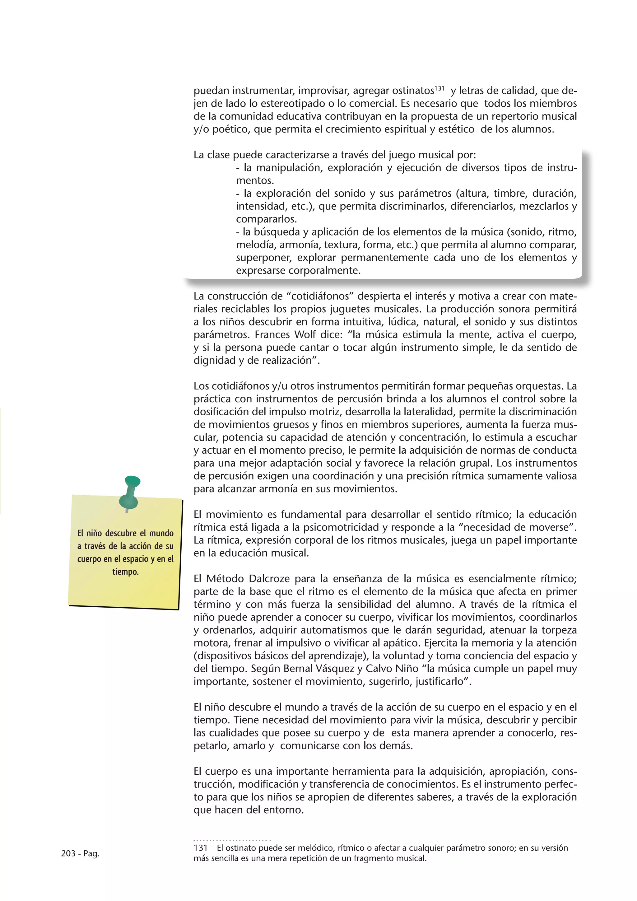 puedan instrumentar, improvisar, agregar ostinatos131 y letras de calidad, que de-
                                   jen de lado lo estereotipado o lo comercial. Es necesario que todos los miembros
                                   de la comunidad educativa contribuyan en la propuesta de un repertorio musical
                                   y/o poético, que permita el crecimiento espiritual y estético de los alumnos.

                                   La clase puede caracterizarse a través del juego musical por:
                                             - la manipulación, exploración y ejecución de diversos tipos de instru-
                                             mentos.
                                             - la exploración del sonido y sus parámetros (altura, timbre, duración,
                                             intensidad, etc.), que permita discriminarlos, diferenciarlos, mezclarlos y
                                             compararlos.
                                             - la búsqueda y aplicación de los elementos de la música (sonido, ritmo,
                                             melodía, armonía, textura, forma, etc.) que permita al alumno comparar,
                                             superponer, explorar permanentemente cada uno de los elementos y
                                             expresarse corporalmente.

                                   La construcción de “cotidiáfonos” despierta el interés y motiva a crear con mate-
                                   riales reciclables los propios juguetes musicales. La producción sonora permitirá
                                   a los niños descubrir en forma intuitiva, lúdica, natural, el sonido y sus distintos
                                   parámetros. Frances Wolf dice: “la música estimula la mente, activa el cuerpo,
                                   y si la persona puede cantar o tocar algún instrumento simple, le da sentido de
                                   dignidad y de realización”.

                                   Los cotidiáfonos y/u otros instrumentos permitirán formar pequeñas orquestas. La
                                   práctica con instrumentos de percusión brinda a los alumnos el control sobre la
                                   dosificación del impulso motriz, desarrolla la lateralidad, permite la discriminación
                                   de movimientos gruesos y finos en miembros superiores, aumenta la fuerza mus-
                                   cular, potencia su capacidad de atención y concentración, lo estimula a escuchar
                                   y actuar en el momento preciso, le permite la adquisición de normas de conducta
                                   para una mejor adaptación social y favorece la relación grupal. Los instrumentos
                                   de percusión exigen una coordinación y una precisión rítmica sumamente valiosa
                                   para alcanzar armonía en sus movimientos.

                                   El movimiento es fundamental para desarrollar el sentido rítmico; la educación
                                   rítmica está ligada a la psicomotricidad y responde a la “necesidad de moverse”.
    El niño descubre el mundo
                                   La rítmica, expresión corporal de los ritmos musicales, juega un papel importante
    a través de la acción de su
                                   en la educación musical.
    cuerpo en el espacio y en el
              tiempo.
                                   El Método Dalcroze para la enseñanza de la música es esencialmente rítmico;
                                   parte de la base que el ritmo es el elemento de la música que afecta en primer
                                   término y con más fuerza la sensibilidad del alumno. A través de la rítmica el
                                   niño puede aprender a conocer su cuerpo, vivificar los movimientos, coordinarlos
                                   y ordenarlos, adquirir automatismos que le darán seguridad, atenuar la torpeza
                                   motora, frenar al impulsivo o vivificar al apático. Ejercita la memoria y la atención
                                   (dispositivos básicos del aprendizaje), la voluntad y toma conciencia del espacio y
                                   del tiempo. Según Bernal Vásquez y Calvo Niño “la música cumple un papel muy
                                   importante, sostener el movimiento, sugerirlo, justificarlo”.

                                   El niño descubre el mundo a través de la acción de su cuerpo en el espacio y en el
                                   tiempo. Tiene necesidad del movimiento para vivir la música, descubrir y percibir
                                   las cualidades que posee su cuerpo y de esta manera aprender a conocerlo, res-
                                   petarlo, amarlo y comunicarse con los demás.

                                   El cuerpo es una importante herramienta para la adquisición, apropiación, cons-
                                   trucción, modificación y transferencia de conocimientos. Es el instrumento perfec-
                                   to para que los niños se apropien de diferentes saberes, a través de la exploración
                                   que hacen del entorno.


                                   131  El ostinato puede ser melódico, rítmico o afectar a cualquier parámetro sonoro; en su versión
203 - Pag.
                                   más sencilla es una mera repetición de un fragmento musical.
 