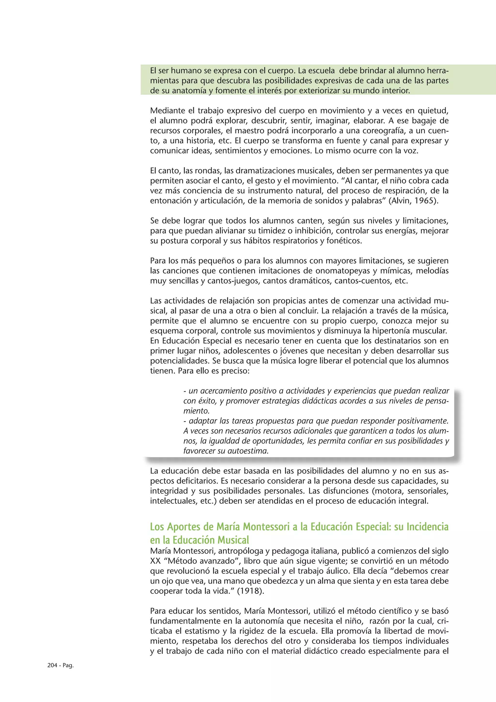 El ser humano se expresa con el cuerpo. La escuela debe brindar al alumno herra-
             mientas para que descubra las posibilidades expresivas de cada una de las partes
             de su anatomía y fomente el interés por exteriorizar su mundo interior.

             Mediante el trabajo expresivo del cuerpo en movimiento y a veces en quietud,
             el alumno podrá explorar, descubrir, sentir, imaginar, elaborar. A ese bagaje de
             recursos corporales, el maestro podrá incorporarlo a una coreografía, a un cuen-
             to, a una historia, etc. El cuerpo se transforma en fuente y canal para expresar y
             comunicar ideas, sentimientos y emociones. Lo mismo ocurre con la voz.

             El canto, las rondas, las dramatizaciones musicales, deben ser permanentes ya que
             permiten asociar el canto, el gesto y el movimiento. “Al cantar, el niño cobra cada
             vez más conciencia de su instrumento natural, del proceso de respiración, de la
             entonación y articulación, de la memoria de sonidos y palabras” (Alvin, 1965).

             Se debe lograr que todos los alumnos canten, según sus niveles y limitaciones,
             para que puedan alivianar su timidez o inhibición, controlar sus energías, mejorar
             su postura corporal y sus hábitos respiratorios y fonéticos.

             Para los más pequeños o para los alumnos con mayores limitaciones, se sugieren
             las canciones que contienen imitaciones de onomatopeyas y mímicas, melodías
             muy sencillas y cantos-juegos, cantos dramáticos, cantos-cuentos, etc.

             Las actividades de relajación son propicias antes de comenzar una actividad mu-
             sical, al pasar de una a otra o bien al concluir. La relajación a través de la música,
             permite que el alumno se encuentre con su propio cuerpo, conozca mejor su
             esquema corporal, controle sus movimientos y disminuya la hipertonía muscular.
             En Educación Especial es necesario tener en cuenta que los destinatarios son en
             primer lugar niños, adolescentes o jóvenes que necesitan y deben desarrollar sus
             potencialidades. Se busca que la música logre liberar el potencial que los alumnos
             tienen. Para ello es preciso:

                      - un acercamiento positivo a actividades y experiencias que puedan realizar
                      con éxito, y promover estrategias didácticas acordes a sus niveles de pensa-
                      miento.
                      - adaptar las tareas propuestas para que puedan responder positivamente.
                      A veces son necesarios recursos adicionales que garanticen a todos los alum-
                      nos, la igualdad de oportunidades, les permita confiar en sus posibilidades y
                      favorecer su autoestima.

             La educación debe estar basada en las posibilidades del alumno y no en sus as-
             pectos deficitarios. Es necesario considerar a la persona desde sus capacidades, su
             integridad y sus posibilidades personales. Las disfunciones (motora, sensoriales,
             intelectuales, etc.) deben ser atendidas en el proceso de educación integral.


             Los Aportes de María Montessori a la Educación Especial: su Incidencia
             en la Educación Musical
             María Montessori, antropóloga y pedagoga italiana, publicó a comienzos del siglo
             XX “Método avanzado”, libro que aún sigue vigente; se convirtió en un método
             que revolucionó la escuela especial y el trabajo áulico. Ella decía “debemos crear
             un ojo que vea, una mano que obedezca y un alma que sienta y en esta tarea debe
             cooperar toda la vida.” (1918).

             Para educar los sentidos, María Montessori, utilizó el método científico y se basó
             fundamentalmente en la autonomía que necesita el niño, razón por la cual, cri-
             ticaba el estatismo y la rigidez de la escuela. Ella promovía la libertad de movi-
             miento, respetaba los derechos del otro y consideraba los tiempos individuales
             y el trabajo de cada niño con el material didáctico creado especialmente para el
204 - Pag.
 