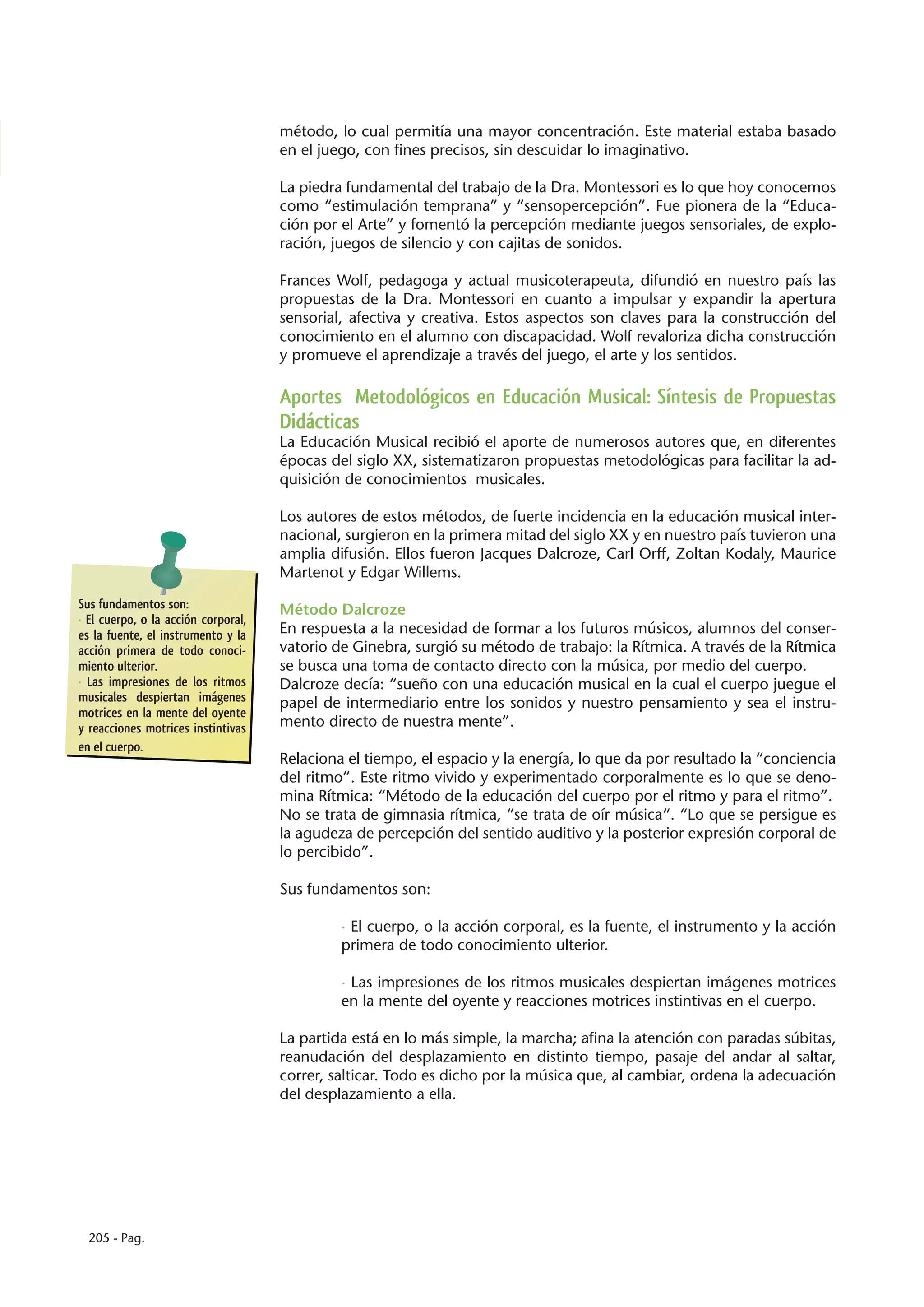 método, lo cual permitía una mayor concentración. Este material estaba basado
                                     en el juego, con fines precisos, sin descuidar lo imaginativo.

                                     La piedra fundamental del trabajo de la Dra. Montessori es lo que hoy conocemos
                                     como “estimulación temprana” y “sensopercepción”. Fue pionera de la “Educa-
                                     ción por el Arte” y fomentó la percepción mediante juegos sensoriales, de explo-
                                     ración, juegos de silencio y con cajitas de sonidos.

                                     Frances Wolf, pedagoga y actual musicoterapeuta, difundió en nuestro país las
                                     propuestas de la Dra. Montessori en cuanto a impulsar y expandir la apertura
                                     sensorial, afectiva y creativa. Estos aspectos son claves para la construcción del
                                     conocimiento en el alumno con discapacidad. Wolf revaloriza dicha construcción
                                     y promueve el aprendizaje a través del juego, el arte y los sentidos.

                                     Aportes Metodológicos en Educación Musical: Síntesis de Propuestas
                                     Didácticas
                                     La Educación Musical recibió el aporte de numerosos autores que, en diferentes
                                     épocas del siglo XX, sistematizaron propuestas metodológicas para facilitar la ad-
                                     quisición de conocimientos musicales.

                                     Los autores de estos métodos, de fuerte incidencia en la educación musical inter-
                                     nacional, surgieron en la primera mitad del siglo XX y en nuestro país tuvieron una
                                     amplia difusión. Ellos fueron Jacques Dalcroze, Carl Orff, Zoltan Kodaly, Maurice
                                     Martenot y Edgar Willems.
Sus fundamentos son:                 Método Dalcroze
· El cuerpo, o la acción corporal,
es la fuente, el instrumento y la    En respuesta a la necesidad de formar a los futuros músicos, alumnos del conser-
acción primera de todo conoci-       vatorio de Ginebra, surgió su método de trabajo: la Rítmica. A través de la Rítmica
miento ulterior.                     se busca una toma de contacto directo con la música, por medio del cuerpo.
· Las impresiones de los ritmos      Dalcroze decía: “sueño con una educación musical en la cual el cuerpo juegue el
musicales despiertan imágenes        papel de intermediario entre los sonidos y nuestro pensamiento y sea el instru-
motrices en la mente del oyente
y reacciones motrices instintivas    mento directo de nuestra mente”.
en el cuerpo.
                                     Relaciona el tiempo, el espacio y la energía, lo que da por resultado la “conciencia
                                     del ritmo”. Este ritmo vivido y experimentado corporalmente es lo que se deno-
                                     mina Rítmica: “Método de la educación del cuerpo por el ritmo y para el ritmo”.
                                     No se trata de gimnasia rítmica, “se trata de oír música“. “Lo que se persigue es
                                     la agudeza de percepción del sentido auditivo y la posterior expresión corporal de
                                     lo percibido”.

                                     Sus fundamentos son:

                                              · El cuerpo, o la acción corporal, es la fuente, el instrumento y la acción
                                              primera de todo conocimiento ulterior.

                                              · Las impresiones de los ritmos musicales despiertan imágenes motrices
                                              en la mente del oyente y reacciones motrices instintivas en el cuerpo.

                                     La partida está en lo más simple, la marcha; afina la atención con paradas súbitas,
                                     reanudación del desplazamiento en distinto tiempo, pasaje del andar al saltar,
                                     correr, salticar. Todo es dicho por la música que, al cambiar, ordena la adecuación
                                     del desplazamiento a ella.




  205 - Pag.
 