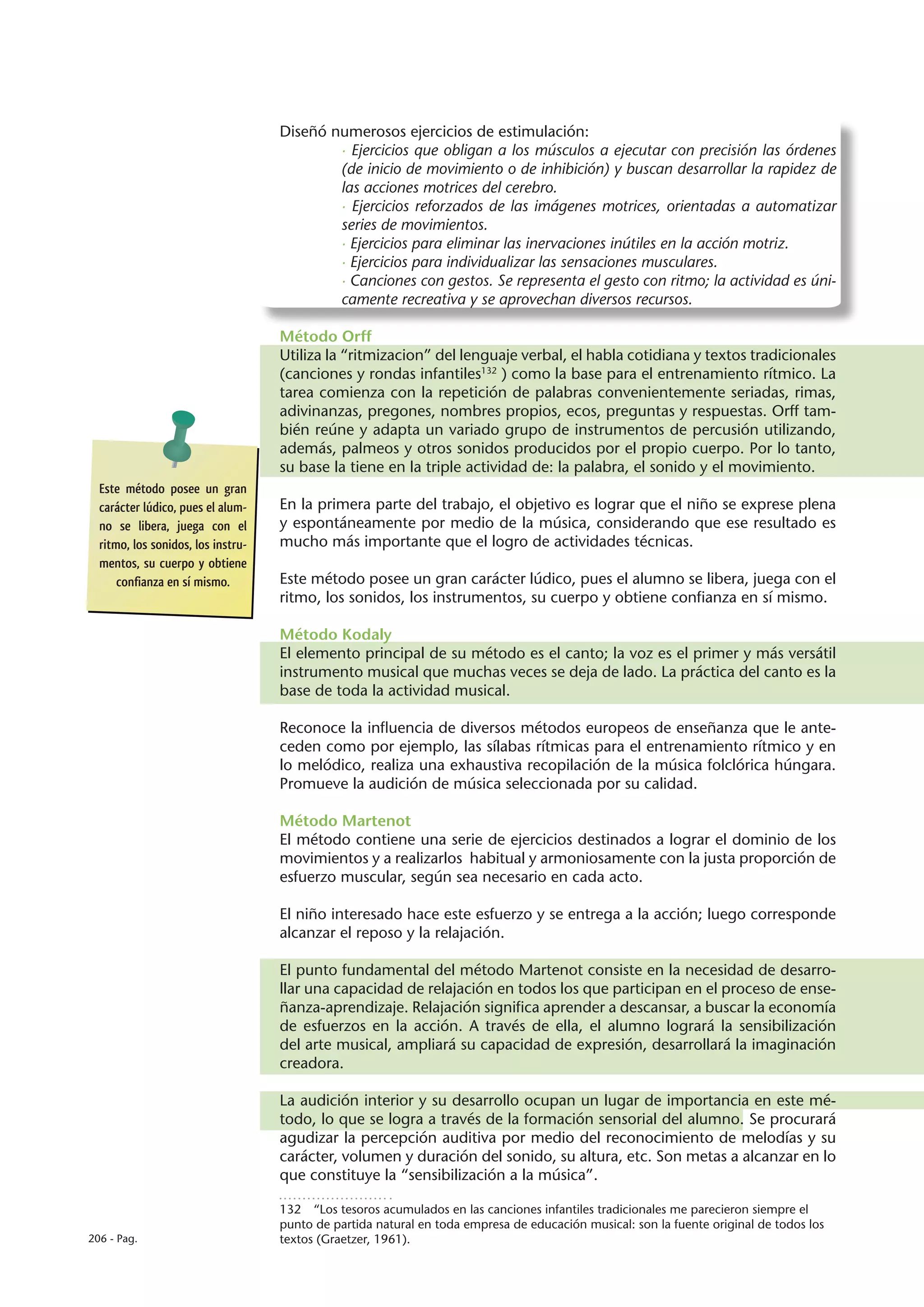 Diseñó numerosos ejercicios de estimulación:
                                            · Ejercicios que obligan a los músculos a ejecutar con precisión las órdenes
                                            (de inicio de movimiento o de inhibición) y buscan desarrollar la rapidez de
                                            las acciones motrices del cerebro.
                                            · Ejercicios reforzados de las imágenes motrices, orientadas a automatizar
                                            series de movimientos.
                                            · Ejercicios para eliminar las inervaciones inútiles en la acción motriz.
                                            · Ejercicios para individualizar las sensaciones musculares.
                                            · Canciones con gestos. Se representa el gesto con ritmo; la actividad es úni-
                                            camente recreativa y se aprovechan diversos recursos.

                                    Método Orff
                                    Utiliza la “ritmizacion” del lenguaje verbal, el habla cotidiana y textos tradicionales
                                    (canciones y rondas infantiles132 ) como la base para el entrenamiento rítmico. La
                                    tarea comienza con la repetición de palabras convenientemente seriadas, rimas,
                                    adivinanzas, pregones, nombres propios, ecos, preguntas y respuestas. Orff tam-
                                    bién reúne y adapta un variado grupo de instrumentos de percusión utilizando,
                                    además, palmeos y otros sonidos producidos por el propio cuerpo. Por lo tanto,
                                    su base la tiene en la triple actividad de: la palabra, el sonido y el movimiento.
  Este método posee un gran
  carácter lúdico, pues el alum-    En la primera parte del trabajo, el objetivo es lograr que el niño se exprese plena
  no se libera, juega con el        y espontáneamente por medio de la música, considerando que ese resultado es
  ritmo, los sonidos, los instru-   mucho más importante que el logro de actividades técnicas.
  mentos, su cuerpo y obtiene
      confianza en sí mismo.        Este método posee un gran carácter lúdico, pues el alumno se libera, juega con el
                                    ritmo, los sonidos, los instrumentos, su cuerpo y obtiene confianza en sí mismo.

                                    Método Kodaly
                                    El elemento principal de su método es el canto; la voz es el primer y más versátil
                                    instrumento musical que muchas veces se deja de lado. La práctica del canto es la
                                    base de toda la actividad musical.

                                    Reconoce la influencia de diversos métodos europeos de enseñanza que le ante-
                                    ceden como por ejemplo, las sílabas rítmicas para el entrenamiento rítmico y en
                                    lo melódico, realiza una exhaustiva recopilación de la música folclórica húngara.
                                    Promueve la audición de música seleccionada por su calidad.

                                    Método Martenot
                                    El método contiene una serie de ejercicios destinados a lograr el dominio de los
                                    movimientos y a realizarlos habitual y armoniosamente con la justa proporción de
                                    esfuerzo muscular, según sea necesario en cada acto.

                                    El niño interesado hace este esfuerzo y se entrega a la acción; luego corresponde
                                    alcanzar el reposo y la relajación.

                                    El punto fundamental del método Martenot consiste en la necesidad de desarro-
                                    llar una capacidad de relajación en todos los que participan en el proceso de ense-
                                    ñanza-aprendizaje. Relajación significa aprender a descansar, a buscar la economía
                                    de esfuerzos en la acción. A través de ella, el alumno logrará la sensibilización
                                    del arte musical, ampliará su capacidad de expresión, desarrollará la imaginación
                                    creadora.

                                    La audición interior y su desarrollo ocupan un lugar de importancia en este mé-
                                    todo, lo que se logra a través de la formación sensorial del alumno. Se procurará
                                    agudizar la percepción auditiva por medio del reconocimiento de melodías y su
                                    carácter, volumen y duración del sonido, su altura, etc. Son metas a alcanzar en lo
                                    que constituye la “sensibilización a la música”.

                                    132  “Los tesoros acumulados en las canciones infantiles tradicionales me parecieron siempre el
                                    punto de partida natural en toda empresa de educación musical: son la fuente original de todos los
206 - Pag.                          textos (Graetzer, 1961).
 