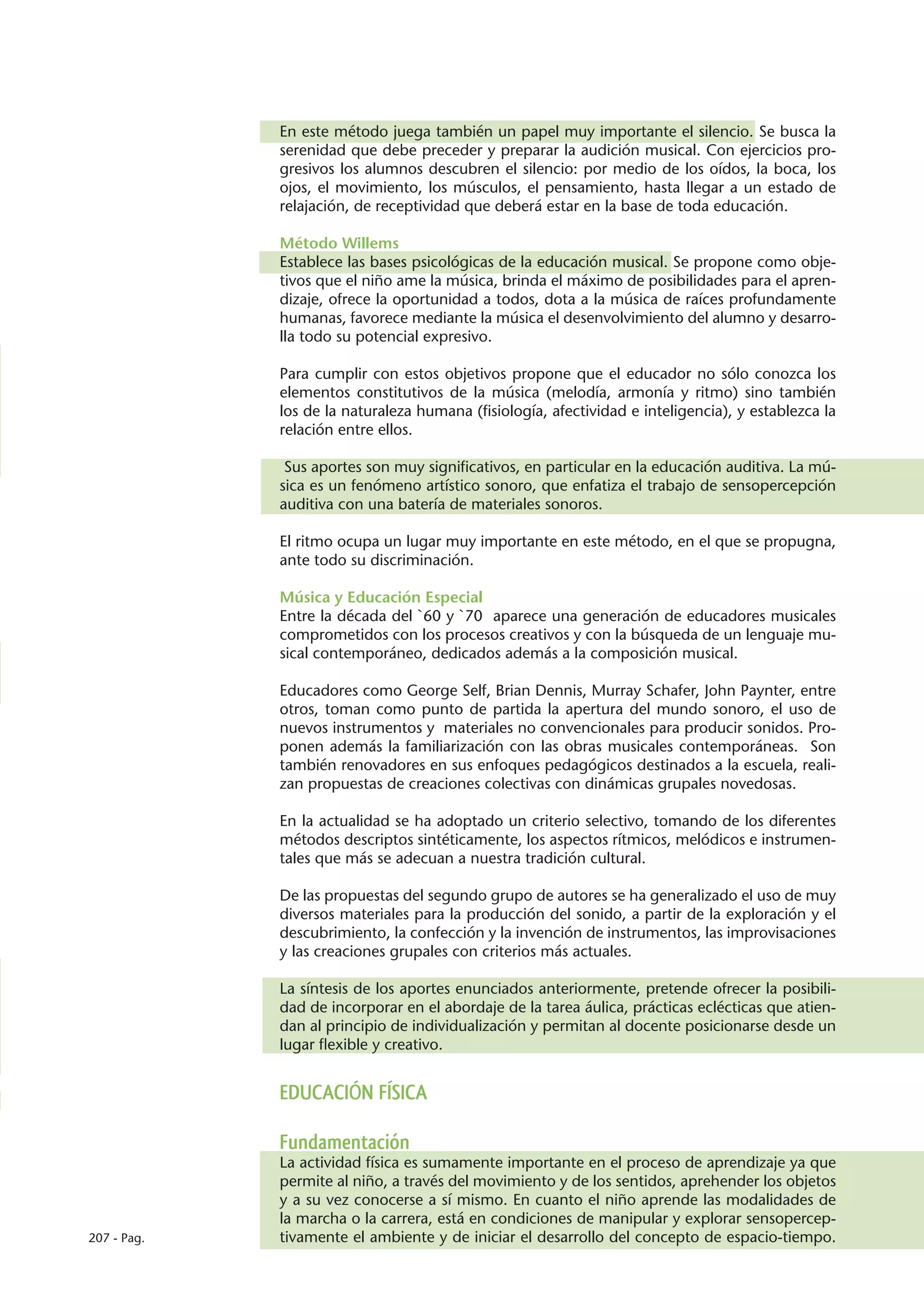 En este método juega también un papel muy importante el silencio. Se busca la
             serenidad que debe preceder y preparar la audición musical. Con ejercicios pro-
             gresivos los alumnos descubren el silencio: por medio de los oídos, la boca, los
             ojos, el movimiento, los músculos, el pensamiento, hasta llegar a un estado de
             relajación, de receptividad que deberá estar en la base de toda educación.

             Método Willems
             Establece las bases psicológicas de la educación musical. Se propone como obje-
             tivos que el niño ame la música, brinda el máximo de posibilidades para el apren-
             dizaje, ofrece la oportunidad a todos, dota a la música de raíces profundamente
             humanas, favorece mediante la música el desenvolvimiento del alumno y desarro-
             lla todo su potencial expresivo.

             Para cumplir con estos objetivos propone que el educador no sólo conozca los
             elementos constitutivos de la música (melodía, armonía y ritmo) sino también
             los de la naturaleza humana (fisiología, afectividad e inteligencia), y establezca la
             relación entre ellos.

              Sus aportes son muy significativos, en particular en la educación auditiva. La mú-
             sica es un fenómeno artístico sonoro, que enfatiza el trabajo de sensopercepción
             auditiva con una batería de materiales sonoros.

             El ritmo ocupa un lugar muy importante en este método, en el que se propugna,
             ante todo su discriminación.

             Música y Educación Especial
             Entre la década del `60 y `70 aparece una generación de educadores musicales
             comprometidos con los procesos creativos y con la búsqueda de un lenguaje mu-
             sical contemporáneo, dedicados además a la composición musical.

             Educadores como George Self, Brian Dennis, Murray Schafer, John Paynter, entre
             otros, toman como punto de partida la apertura del mundo sonoro, el uso de
             nuevos instrumentos y materiales no convencionales para producir sonidos. Pro-
             ponen además la familiarización con las obras musicales contemporáneas. Son
             también renovadores en sus enfoques pedagógicos destinados a la escuela, reali-
             zan propuestas de creaciones colectivas con dinámicas grupales novedosas.

             En la actualidad se ha adoptado un criterio selectivo, tomando de los diferentes
             métodos descriptos sintéticamente, los aspectos rítmicos, melódicos e instrumen-
             tales que más se adecuan a nuestra tradición cultural.

             De las propuestas del segundo grupo de autores se ha generalizado el uso de muy
             diversos materiales para la producción del sonido, a partir de la exploración y el
             descubrimiento, la confección y la invención de instrumentos, las improvisaciones
             y las creaciones grupales con criterios más actuales.

             La síntesis de los aportes enunciados anteriormente, pretende ofrecer la posibili-
             dad de incorporar en el abordaje de la tarea áulica, prácticas eclécticas que atien-
             dan al principio de individualización y permitan al docente posicionarse desde un
             lugar flexible y creativo.


             EDUCACIÓN FÍSICA

             Fundamentación
             La actividad física es sumamente importante en el proceso de aprendizaje ya que
             permite al niño, a través del movimiento y de los sentidos, aprehender los objetos
             y a su vez conocerse a sí mismo. En cuanto el niño aprende las modalidades de
             la marcha o la carrera, está en condiciones de manipular y explorar sensopercep-
207 - Pag.   tivamente el ambiente y de iniciar el desarrollo del concepto de espacio-tiempo.
 